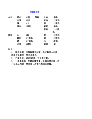 砂鍋獅子頭


材料：   豬肉   12兩     醃料：   生抽   1湯匙
      白菜   半斤            老抽   1/2湯匙
      薑    1 片           酒    1/2湯匙
      粟粉   2湯匙           薑茸   1湯匙
                         粟粉   1-1/2湯
                              匙
調味：   水    1碗            鹽    1/2茶匙
      雞粉   1/2茶匙         糖    1/2茶匙
      糖    1/2湯匙         水    3茶匙
      老抽   1湯匙           雞蛋   1隻

製法
 1.         豬肉刴爛，加醃科攪至起膠，做成數個大肉餅，
 兩面沾上粟粉，煎至金黃色。
 2.         白菜洗淨，切約2吋長，下油鑊炒軟。
 3.         下油兩湯匙，在鍋內爆香薑，下調味煮至滾，放
 下白菜及肉餅，煮滾後，用慢火煮約10分鐘。
 
