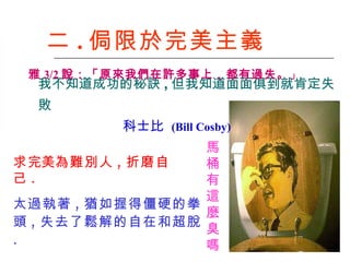 二 . 侷限於完美主義 馬 桶 有 這 麼 臭 嗎   太過執著 , 猶如握得僵硬的拳頭 , 失去了鬆解的自在和超脫 . 求 完美 為難別人 , 折磨自己 . 我不知道成功的秘訣 , 但我知道面面俱到就肯定失敗   科士比  (Bill Cosby)   雅 3/2 說：「原來我們在許多事上，都有過失。 」   