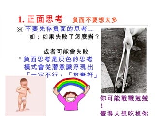1. 正面思考 　 負面 不要想太多   ※ 不要先存負面的思考… 如：如果失敗了怎麼辦？  或者可能會失敗   ＊ 負面思考是灰色的思考 　模式會從潛意識浮現出 「一定不行」「放棄好」   你可能戰戰兢兢 ！   覺得人想吃掉你 ！ 