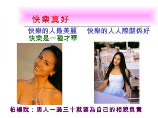 快樂真好   快樂的人最美麗   快樂的人人際關係好 快樂是一種才華 柏楊說：男人一過三十就要為自己的相貌負責   