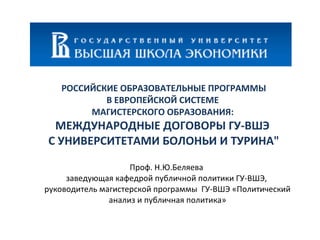 РОССИЙСКИЕ ОБРАЗОВАТЕЛЬНЫЕ ПРОГРАММЫ В ЕВРОПЕЙСКОЙ СИСТЕМЕ  МАГИСТЕРСКОГО ОБРАЗОВАНИЯ:  МЕЖДУНАРОДНЫЕ ДОГОВОРЫ ГУ-ВШЭ  С УНИВЕРСИТЕТАМИ БОЛОНЬИ И ТУРИНА&quot; Проф. Н.Ю.Беляева  заведующая кафедрой публичной политики ГУ-ВШЭ,  руководитель магистерской программы  ГУ-ВШЭ «Политический анализ и публичная политика» 