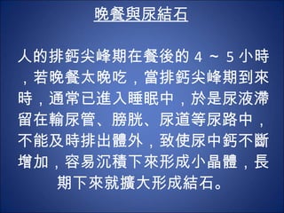 晚餐與尿結石   人的排鈣尖峰期在餐後的 4 ～ 5 小時，若晚餐太晚吃，當排鈣尖峰期到來時，通常已進入睡眠中，於是尿液滯留在輸尿管、膀胱、尿道等尿路中，不能及時排出體外，致使尿中鈣不斷增加，容易沉積下來形成小晶體，長期下來就擴大形成結石。 