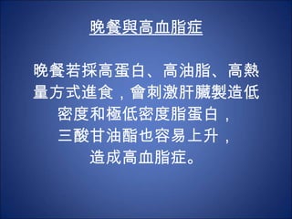 晚餐與高血脂症 晚餐若採高蛋白、高油脂、高熱量方式進食，會刺激肝臟製造低密度和極低密度脂蛋白， 三酸甘油酯也容易上升， 造成高血脂症。 