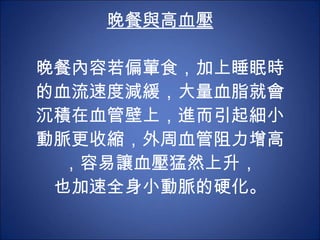 晚餐與高血壓 晚餐內容若偏葷食，加上睡眠時的血流速度減緩，大量血脂就會沉積在血管壁上，進而引起細小動脈更收縮，外周血管阻力增高，容易讓血壓猛然上升， 也加速全身小動脈的硬化。 