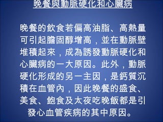 晚餐與動脈硬化和心臟病 晚餐的飲食若偏高油脂、高熱量可引起膽固醇增高，並在動脈壁堆積起來，成為誘發動脈硬化和心臟病的一大原因。此外，動脈硬化形成的另一主因，是鈣質沉積在血管內，因此晚餐的盛食、美食、飽食及太夜吃晚飯都是引發心血管疾病的其中原因。  