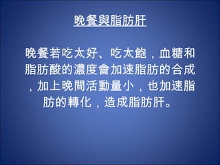 晚餐與脂肪肝 晚餐若吃太好、吃太飽，血糖和脂肪酸的濃度會加速脂肪的合成，加上晚間活動量小，也加速脂肪的轉化，造成脂肪肝。 