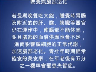 晚餐與腦部退化 若長期晚餐吃太飽，睡覺時胃腸及附近的的肝、膽、胰臟等器官仍在運作中，使腦部不能休息，並且腦部的血液供應也會不足，進而影響腦細胞的正常代謝， 加速腦部老化。青壯年時期經常飽食的美食家，在年老後有五分之一機率會罹患失智症。 