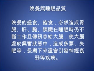 晚餐與睡眠品質 晚餐的盛食、飽食，必然造成胃腸、肝、膽、胰臟在睡眠時仍不斷工作且傳訊息給大腦，使大腦處於興奮狀態中，造成多夢、失眠等，長期下來還會引發神經衰弱等疾病。 