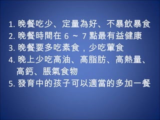 1. 晚餐吃少、定量為好、不暴飲暴食  2. 晚餐時間在 6 ～ 7 點最有益健康 3. 晚餐要多吃素食，少吃葷食  4. 晚上少吃高油、高脂肪、高熱量、   高鈣、脹氣食物 5. 發育中的孩子可以適當的多加一餐  