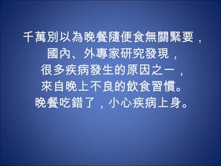 千萬別以為晚餐隨便食無關緊要， 國內、外專家研究發現， 很多疾病發生的原因之一， 來自晚上不良的飲食習慣。 晚餐吃錯了，小心疾病上身。 