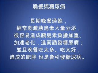 晚餐與糖尿病 長期晚餐過飽， 經常刺激胰島素大量分泌， 很容易造成胰島素負擔加重、 加速老化，進而誘發糖尿病； 並且晚餐吃太多、吃太好， 造成的肥胖 也是會引發糖尿病。  