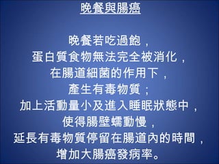 晚餐與腸癌 晚餐若吃過飽， 蛋白質食物無法完全被消化， 在腸道細菌的作用下， 產生有毒物質； 加上活動量小及進入睡眠狀態中， 使得腸壁蠕動慢， 延長有毒物質停留在腸道內的時間， 增加大腸癌發病率。 