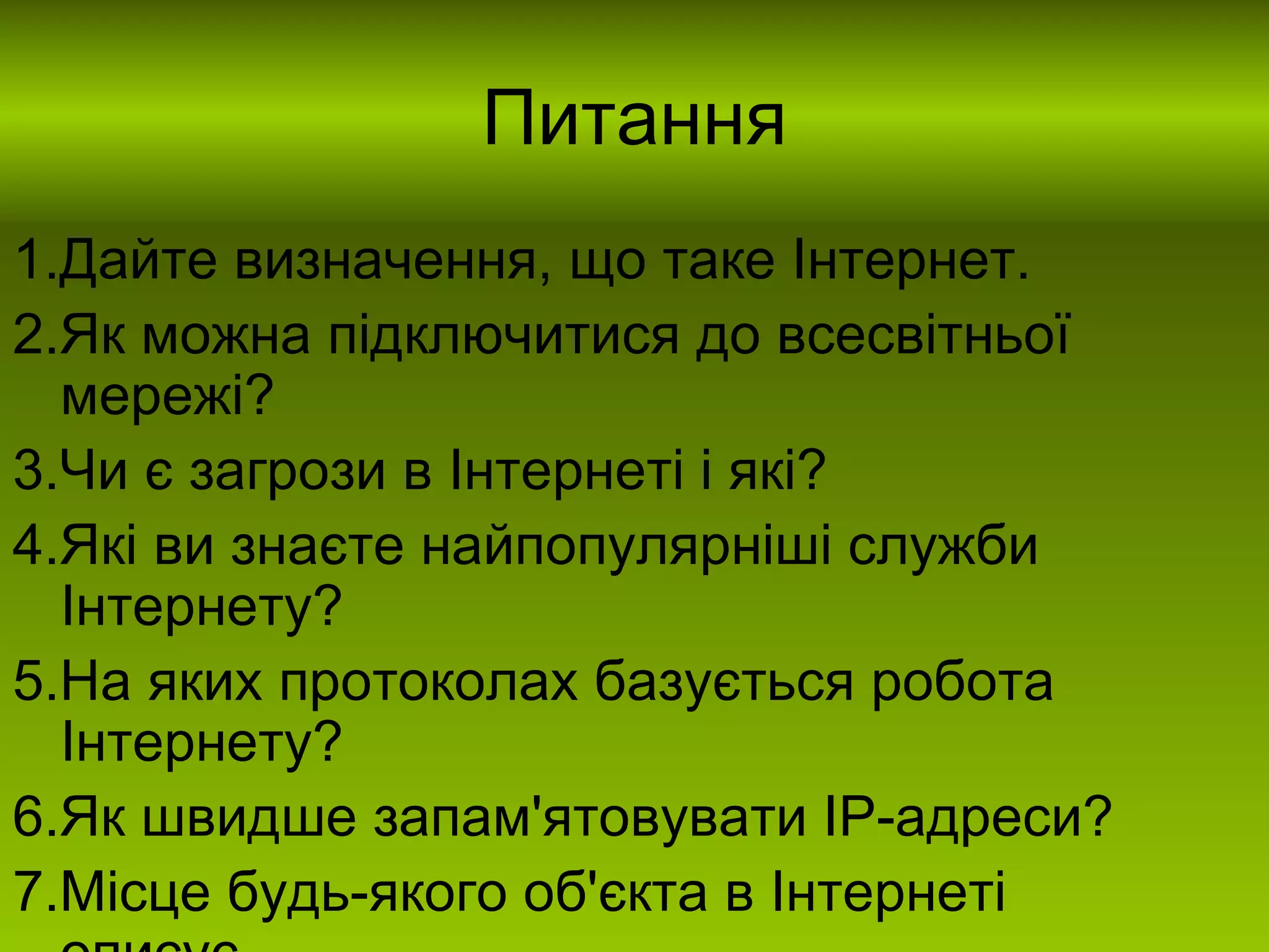 Питання 1.Дайте визначення, що таке Інтернет. 2.Як можна підключитися до всесвітньої мережі? 3.Чи є загрози в Інтернеті і які? 4.Які ви знаєте найпопулярніші служби Інтернету? 5.На яких протоколах базується робота Інтернету? 6.Як швидше запам'ятовувати ІР-адреси? 7.Місце будь-якого об'єкта в Інтернеті описує… 