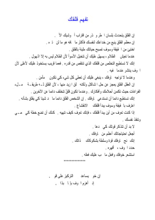 ‫ﺗﻔﻬﻢ ﻗﻠﻘﻚ‬

                              ‫ﺇﻥ ﺍﻟﻘﻠﻖ ﻳﺘﺤﺪﺙ ﺑﻠﺴﺎﻥ ﺍﳋﻄﺮ ﻭﳛﺬﺭ ﻣﻦ ﺍﻗﺘﺮﺍﺏ ﺃﱂ ﻭﺷﻴﻚ ﺍﻷﱂ .‬
                        ‫ﺇﻥ ﻣﻌﻈﻢ ﺍﻟﻘﻠﻖ ﻳﻨﺒﻊ ﻣﻦ ﺧﺪﺍﻋﻚ ﻟﻨﻔﺴﻚ ﻓﺄﻛﺜﺮ ﻣﺎ ﲣﺎﻓﻪ ﻫﻮ ﻣﺎ ﻟﻦ ﳜﺘﱪﻩ .‬
                                         ‫ﺍﺧﺘﺒﺊ ﻣﻦ ﺍﳊﻘﻴﻘﺔ ﻭﺳﻮﻑ ﺗﺼﺒﺢ ﺣﻴﺎﺗﻚ ﻣﻠﻴﺌﺔ ﺑﺎﻟﻘﻠﻖ .‬
          ‫ﻋﻨﺪﻣﺎ ﺗﻌﻴﺶ ﰲ ﺍﻟﻈﻼﻡ ، ﻳﺴﻬﻞ ﻋﻠﻴﻚ ﺃﻥ ﺗﺘﺨﻴﻞ ﺍﻷﺳﻮﺃ ﻷﻥ ﺍﻟﻈﻼﻡ ﻟﻴﺲ ﺑﻪ ﺇﻻ ﺍﺠﻤﻟﻬﻮﻝ .‬
‫ﺇﻧﻚ ﻻ ﺗﺴﺘﻄﻴﻊ ﺍﻟﺘﺨﻠﺺ ﻣﻦ ﻗﻠﻘﻚ ﺍﻟﺬﻱ ﺗﻨﺘﻘﺺ ﻣﻦ ﻗﺪﺭﻩ . ﻓﻌﻤﺎ ﻗﺮﻳﺐ ﻳﺴﺘﺨﻮﺫ ﻋﻠﻴﻚ ﻷﻋﻠﻰ ﻷﻥ‬
                                                                      ‫ﺍﳋﻮﻑ ﻳﻨﺘﺸﺮ ﻋﻨﺪﻣﺎ ﲣﻔﻴﻪ .‬
               ‫ﻭﻋﻨﺪﻣﺎ ﻻ ﺗﻮﺍﺟﻪ ﳐﺎﻭﻓﻚ ، ﻳﻨﺒﻐﻲ ﻋﻠﻴﻚ ﺃﻥ ﺗﻌﻄﻲ ﻛﻞ ﺷﻲﺀ ﻛﻲ ﺗﻜﻮﻥ ﰲ ﻣﺄﻣﻦ .‬
‫ﺇﻥ ﺍﻟﻌﻘﻞ ﺍﻟﻘﻠﻖ ﻳﻌﺠﺰ ﻋﻦ ﺣﻞ ﺍﳌﺸﺎﻛﻞ ﻭﻟﻜﻨﻪ ﳜﻠﻖ ﺍﳌﺰﻳﺪ ﻣﻨﻬﺎ ، ﻷﻥ ﺍﻟﻘﻠﻖ ﻟـﻪ ﻃﺮﻳﻘـﺔ ﰲ ﻣـﻞﺀ‬
           ‫ﺍﻟﻔﺮﺍﻏﺎﺕ ﺣﻴﺚ ﺗﻜﻤﻦ ﺃﺣﻼﻣﻚ ﻭﺃﻓﻜﺎﺭﻙ . ﻭﻋﻨﺪﻣﺎ ﺗﻜﻮﻥ ﻗﻠﻖ ﺗﺘﺨﻠﻒ ﺩﺍﺋﻤﺎ ﻋﻦ ﺍﻵﺧﺮﻳﻦ .‬
                          ‫ﹰ‬           ‫ً‬
  ‫ﺇﻧﻚ ﺗﺴﺘﻄﻴﻊ ﺩﺍﺋﻤﺎ ﺃﻥ ﺗﺴﺘﺪﻋﻲ ﳐﺎﻭﻓﻚ . ﺇﻥ ﺍﻟﺸﺨﺺ ﺍﻟﻘﻠﻖ ﺩﺍﺋﻤﺎ ﻣﺎ ﳚﺪ ﺷﻴﺌﺎ ﻛﻲ ﻳﻘﻠﻖ ﺑﺸﺄﻧﻪ .‬
                    ‫ﹰ‬          ‫ﹰ‬                                          ‫ﹰ‬
                                             ‫ﺍﻋﺘﺮﻑ ﺑﺎﳊﻘﻴﻘﺔ ﻭﺳﻮﻑ ﻳﺒﺪﺃ ﻗﻠﻘﻚ ﰲ ﺍﻻﻧﻘﺸﺎﻉ .‬
‫ﺇﺫﺍ ﻛﻨﺖ ﺗﻌﺮﻑ ﻣﻦ ﺃﻳﻦ ﻳﺒﺪﺃ ﻗﻠﻘﻚ ، ﻓﺈﻧﻚ ﺗﻌﺮﻑ ﻛﻴﻒ ﺗﻨﻬﻴﻪ . ﳝﻜﻨﻚ ﺃﻥ ﺗﻀﻊ ﺧﻄﺔ ﻛﻲ ﲢﻤـﻲ‬
                                                                                 ‫ﻭﺗﻨﻘﺬ ﻧﻔﺴﻚ .‬
                                                            ‫ﻻ ﺑﺪ ﺃﻥ ﺗﺘﺬﻛﺮ ﻗﻮﺗﻚ ﻛﻲ ﲡﺪﻫﺎ .‬
                                                          ‫ﺃﺟﻌﻞ ﺍﺣﺘﻴﺎﺟﺎﺗﻚ ﺃﻋﻈﻢ ﻣﻦ ﳐﺎﻭﻓﻚ .‬
                                           ‫ﺇﻧﻚ ﲤﻨﺢ ﳐﺎﻭﻓﻚ ﻗﻮﺓ ﻭﺳﻠﻄﺔ ﺑﺸﻜﻮﻛﻚ ﰲ ﺫﺍﺗﻚ .‬
                                                                    ‫ﺣﺪﺩ ﺍﳋﻮﻑ ،ﰒ ﺃﻗﻬﺮﻩ .‬
                                                    ‫ﺍﺳﺘﺸﻌﺮ ﺧﻮﻓﻚ ﻭﺍﻓﻌﻞ ﻣﺎ ﳚﺐ ﻋﻠﻴﻚ ﻓﻌﻠﻪ .‬
                                     ‫**************‬


                         ‫ﺇﻥ ﺧﻮﰲ ﻳﺴﺎﻋﺪﱐ ﰲ ﺍﻟﺘﺮﻛﻴﺰ ﻋﻠﻰ ﻗﻮﰐ .‬
                              ‫ﺇﻧﲏ ﺃﻫﺰﻡ ﺍﳋﻮﻑ ﺑﺈﳝﺎﱐ ﺑﺬﺍﰐ .‬
 