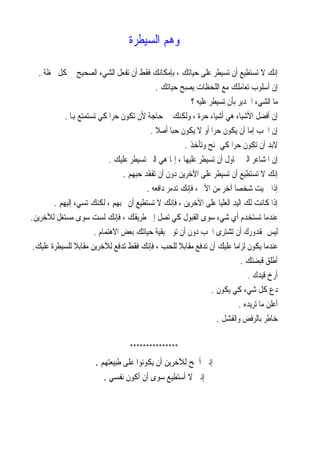 ‫ﻭﻫﻢ ﺍﻟﺴﻴﻄﺮﺓ‬

   ‫ﺇﻧﻚ ﻻ ﺗﺴﺘﻄﻴﻊ ﺃﻥ ﺗﺴﻴﻄﺮ ﻋﻠﻰ ﺣﻴﺎﺗﻚ ، ﺑﺈﻣﻜﺎﻧﻚ ﻓﻘﻂ ﺃﻥ ﺗﻔﻌﻞ ﺍﻟﺸﻲﺀ ﺍﻟﺼﺤﻴﺢ ﰲ ﻛﻞ ﳊﻈﺔ .‬
                                             ‫ﺇﻥ ﺃﺳﻠﻮﺏ ﺗﻌﺎﻣﻠﻚ ﻣﻊ ﺍﻟﻠﺤﻈﺎﺕ ﻳﺼﺒﺢ ﺣﻴﺎﺗﻚ .‬
                                                          ‫ﻣﺎ ﺍﻟﺸﻲﺀ ﺍﳉﺪﻳﺮ ﺑﺄﻥ ﺗﺴﻴﻄﺮ ﻋﻠﻴﻪ ؟‬
            ‫ﺇﻥ ﺃﻓﻀﻞ ﺍﻷﺷﻴﺎﺀ ﻫﻲ ﺃﺷﻴﺎﺀ ﺣﺮﺓ ، ﻭﻟﻜﻨﻚ ﰲ ﺣﺎﺟﺔ ﻷﻥ ﺗﻜﻮﻥ ﺣﺮﹰﺍ ﻛﻲ ﺗﺴﺘﻤﺘﻊ ﻬﺑﺎ .‬
                                           ‫ﺇﻥ ﺍﳊﺐ ﺇﻣﺎ ﺃﻥ ﻳﻜﻮﻥ ﺣﺮﹰﺍ ﺃﻭ ﻻ ﻳﻜﻮﻥ ﺣﺒﺎ ﺃﺻﻼ .‬
                                             ‫ﹰ ﹰ‬
                                                        ‫ﻻﺑﺪ ﺃﻥ ﺗﻜﻮﻥ ﺣﺮﹰﺍ ﻛﻲ ﲤﻨﺢ ﻭﺗﺄﺧﺬ .‬
                             ‫ﺇﻥ ﺍﳌﺸﺎﻋﺮ ﺍﻟﱵ ﲢﺎﻭﻝ ﺃﻥ ﺗﺴﻴﻄﺮ ﻋﻠﻴﻬﺎ ، ﺇﳕﺎ ﻫﻲ ﺍﻟﱵ ﺗﺴﻴﻄﺮ ﻋﻠﻴﻚ .‬
                                  ‫ﺇﻧﻚ ﻻ ﺗﺴﺘﻄﻴﻊ ﺃﻥ ﺗﺴﻴﻄﺮ ﻋﻠﻰ ﺍﻵﺧﺮﻳﻦ ﺩﻭﻥ ﺃﻥ ﺗﻔﻘﺪ ﺣﺒﻬﻢ .‬
                                          ‫ﺇﺫﺍ ﲪﻴﺖ ﺷﺨﺼﺎ ﺁﺧﺮ ﻣﻦ ﺍﻷﱂ ، ﻓﺈﻧﻚ ﺗﺪﻣﺮ ﺩﺍﻓﻌﻪ .‬
                                                                          ‫ﹰ‬
        ‫ﺇﺫﺍ ﻛﺎﻧﺖ ﻟﻚ ﺍﻟﻴﺪ ﺍﻟﻌﻠﻴﺎ ﻋﻠﻰ ﺍﻵﺧﺮﻳﻦ ، ﻓﺈﻧﻚ ﻻ ﺗﺴﺘﻄﻴﻊ ﺃﻥ ﲢﺒﻬﻢ ، ﻟﻜﻨﻚ ﺗﺴﻲﺀ ﺇﻟﻴﻬﻢ .‬
‫ﻋﻨﺪﻣﺎ ﺗﺴﺘﺨﺪﻡ ﺃﻱ ﺷﻲﺀ ﺳﻮﻯ ﺍﻟﻘﺒﻮﻝ ﻛﻲ ﺗﺼﻞ ﺇﱃ ﻃﺮﻳﻘﻚ ، ﻓﺈﻧﻚ ﻟﺴﺖ ﺳﻮﻯ ﻣﺴﺘﻐﻞ ﻟﻶﺧﺮﻳﻦ.‬
                       ‫ﻟﻴﺲ ﲟﻘﺪﻭﺭﻙ ﺃﻥ ﺗﺸﺘﺮﻯ ﺍﳊﺐ ﺩﻭﻥ ﺃﻥ ﺗﻮﱄ ﺑﻘﻴﺔ ﺣﻴﺎﺗﻚ ﺑﻌﺾ ﺍﻻﻫﺘﻤﺎﻡ .‬
 ‫ﻋﻨﺪﻣﺎ ﻳﻜﻮﻥ ﻟﺰﺍﻣﺎ ﻋﻠﻴﻚ ﺃﻥ ﺗﺪﻓﻊ ﻣﻘﺎﺑﻼ ﻟﻠﺤﺐ ، ﻓﺈﻧﻚ ﻓﻘﻂ ﺗﺪﻓﻊ ﻟﻶﺧﺮﻳﻦ ﻣﻘﺎﺑﻼ ﻟﻠﺴﻴﻄﺮﺓ ﻋﻠﻴﻚ.‬
                ‫ﹰ‬                                     ‫ﹰ‬                  ‫ﹰ‬
                                                                             ‫ﺃﻃﻠﻖ ﻗﺒﻀﺘﻚ .‬
                                                                               ‫ﺃﺭﺥ ﻗﻴﺪﻙ .‬
                                                                  ‫ﺩﻉ ﻛﻞ ﺷﻲﺀ ﻛﻲ ﻳﻜﻮﻥ .‬
                                                                            ‫ﺃﻋﻠﻦ ﻣﺎ ﺗﺮﻳﺪﻩ .‬
                                                                    ‫ﺧﺎﻃﺮ ﺑﺎﻟﺮﻓﺾ ﻭﺍﻟﻔﺸﻞ .‬

                                    ‫***************‬
                       ‫ﺇﻧﲏ ﺃﲰﺢ ﻟﻶﺧﺮﻳﻦ ﺃﻥ ﻳﻜﻮﻧﻮﺍ ﻋﻠﻰ ﻃﺒﻴﻌﺘﻬﻢ .‬
                          ‫ﺇﻧﲏ ﻻ ﺃﺳﺘﻄﻴﻊ ﺳﻮﻯ ﺃﻥ ﺃﻛﻮﻥ ﻧﻔﺴﻲ .‬
 