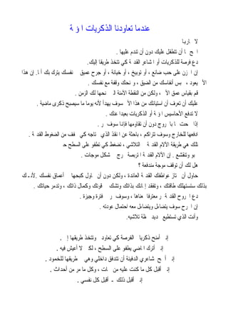 ‫ﻋﻨﺪﻣﺎ ﺗﻌﺎﻭﺩﻧﺎ ﺍﻟﺬﻛﺮﻳﺎﺕ ﺍﳌﺆﳌﺔ‬
                                                                               ‫ﻻ ﲢﺎﺭﻬﺑﺎ‬
                                              ‫ﺍﲰﺢ ﳍﺎ ﺃﻥ ﺗﺘﻄﻔﻞ ﻋﻠﻴﻚ ﺩﻭﻥ ﺃﻥ ﺗﻨﺪﻡ ﻋﻠﻴﻬﺎ .‬
                                ‫ﺩﻉ ﻓﺮﺻﺔ ﻟﻠﺬﻛﺮﻳﺎﺕ ﺃﻭ ﺍﳌﺸﺎﻋﺮ ﺍﻟﻘﺪﳝﺔ ﻛﻲ ﺗﺘﺨﺬ ﻃﺮﻳﻘﺎ ﺇﻟﻴﻚ.‬
‫ﺇﻥ ﺍﳊﺰﻥ ﻋﻠﻰ ﺣﺐ ﺿﺎﺋﻊ ، ﺃﻭ ﺗﻮﺑﻴﺦ ، ﺃﻭ ﺧﻴﺎﻧﺔ ، ﺃﻭ ﺟﺮﺡ ﻋﻤﻴﻖ ﰲ ﻧﻔﺴﻚ ﻳﺘﺮﻙ ﺑﻚ ﺃﳌﺎ. ﺇﻥ ﻫﺬﺍ‬
                                 ‫ﺍﻷﱂ ﻳﻌﻮﺩ ، ﳛﺒﺲ ﺃﻧﻔﺎﺳﻚ ﻣﻦ ﺍﻟﻀﻴﻖ ، ﻭﳝﻨﺤﻚ ﻭﻗﻔﺔ ﻣﻊ ﻧﻔﺴﻚ .‬
                          ‫ﻗﻢ ﺑﻘﻴﺎﺱ ﻋﻤﻖ ﺍﻷﱂ ، ﻭﻟﻜﻦ ﻣﻦ ﺍﻟﻨﻘﻄﺔ ﺍﻵﻣﻨﺔ ﺍﻟﱵ ﳝﻨﺤﻬﺎ ﻟﻚ ﺍﻟﺰﻣﻦ .‬
        ‫ﻋﻠﻴﻚ ﺃﻥ ﺗﻌﺮﻑ ﺃﻥ ﺍﺳﺘﻴﺎﺋﻚ ﻣﻦ ﻫﺬﺍ ﺍﻷﱂ ﺳﻮﻑ ﻳﻬﺪﺃ ﻷﻧﻪ ﻳﻮﻣﺎ ﻣﺎ ﺳﻴﺼﺒﺢ ﺫﻛﺮﻯ ﻣﺎﺿﻴﺔ .‬
                                          ‫ﻻ ﺗﺪﻓﻊ ﺍﻷﺣﺎﺳﻴﺲ ﺍﳌﺆﳌﺔ ﺃﻭ ﺍﻟﺬﻛﺮﻳﺎﺕ ﺑﻌﻴﺪﺍ ﻋﻨﻚ .‬
                                     ‫ﺇﺫﺍ ﲰﺤﺖ ﳍﺎ ﺑﺎﳋﺮﻭﺝ ﺩﻭﻥ ﺃﻥ ﺗﻘﺎﻭﻣﻬﺎ ﻓﺈﻬﻧﺎ ﺳﻮﻑ ﲤﺮ .‬
   ‫ﺍﺩﻓﻌﻬﺎ ﻟﻠﺨﺎﺭﺝ ﻭﺳﻮﻑ ﺗﺘﺮﺍﻛﻢ ، ﺑﺎﺣﺜﺔ ﻋﻦ ﺍﳌﻨﻘﺬ ﺍﻟﺬﻱ ﲢﺘﺎﺟﻪ ﻛﻲ ﲣﻔﻒ ﻣﻦ ﺍﻟﻀﻐﻮﻁ ﺍﻟﻘﺪﳝﺔ .‬
                   ‫ﺗﻠﻚ ﻫﻲ ﻃﺮﻳﻘﺔ ﺍﻵﻻﻡ ﺍﻟﻘﺪﳝﺔ ﰲ ﺍﻟﺘﻼﺷﻲ ، ﺗﻀﻐﻂ ﻛﻲ ﺗﻄﻔﻮ ﻋﻠﻰ ﺍﻟﺴﻄﺢ ﺣﱴ‬
                             ‫ﲣﺒﻮ ﻭﺗﻨﻘﺸﻊ . ﺇﻥ ﺍﻵﻻﻡ ﺍﻟﻘﺪﳝﺔ ﺍﳌﺘﺮﺑﺼﺔ ﲣﺮﺝ ﰲ ﺷﻜﻞ ﻣﻮﺟﺎﺕ .‬
                                                           ‫ﻫﻞ ﻟﻚ ﺃﻥ ﺗﻮﻗﻒ ﻣﻮﺟﺔ ﻣﻨﺪﻓﻌﺔ ؟‬
‫ﺣﺎﻭﻝ ﺃﻥ ﲡﺘﺎﺯ ﻋﻮﺍﻃﻔﻚ ﺍﻟﻘﺪﳝﺔ ﺍﻟﻌﺎﺋﺪﺓ ، ﻭﻟﻜﻦ ﺩﻭﻥ ﺃﻥ ﲢﺎﻭﻝ ﻛﺒﺤﻬﺎ ﰲ ﺃﻋﻤﺎﻕ ﻧﻔﺴﻚ .ﻷﻧـﻚ‬
      ‫ﺑﺬﻟﻚ ﺳﺘﺴﺘﻬﻠﻚ ﻃﺎﻗﺘﻚ ، ﻭﺗﻔﻘﺪ ﺇﳝﺎﻧﻚ ﺑﺬﺍﺗﻚ ﻭﺗﺸﻚ ﰲ ﻗﻮﺗﻚ ﻭﻛﻤﺎﻝ ﺫﺍﺗﻚ ، ﻭﺗﺪﻣﺮ ﺣﻴﺎﺗﻚ .‬
                            ‫ﺩﻉ ﺍﳉﺮﻭﺡ ﺍﻟﻘﺪﳝﺔ ﲤﺮ ﻣﻌﺘﺮﻓﺎ ﲟﻌﻨﺎﻫﺎ ، ﻭﺳﻮﻑ ﲤﺮ ﰲ ﻓﺘﺮﺓ ﻭﺟﻴﺰﺓ .‬
                                      ‫ﺇﻥ ﺍﳉﺮﺡ ﺳﻮﻑ ﻳﺘﻀﺎﺀﻝ ﻭﻳﺘﻀﺎﺀﻝ ﻣﻌﻪ ﺍﺣﺘﻤﺎﻝ ﻋﻮﺩﺗﻪ .‬
                                                    ‫ﻭﺃﻧﺖ ﺍﻟﺬﻱ ﺗﺴﺘﻄﻴﻊ ﲢﺪﻳﺪ ﳊﻈﺔ ﺗﻼﺷﻴﻪ.‬


                 ‫ﺇﻧﲏ ﺃﻣﻨﺢ ﺫﻛﺮﻳﺎﰐ ﺍﻟﻔﺮﺻﺔ ﻛﻲ ﺗﻌﺎﻭﺩﱐ ﻭﺗﺘﺨﺬ ﻃﺮﻳﻘﻬﺎ ﺇﱄ .‬
                ‫ﺇﻧﲏ ﺃﺗﺮﻙ ﺍﳌﺎﺿﻲ ﻳﻄﻔﻮ ﻋﻠﻰ ﺍﻟﺴﻄﺢ ، ﻟﻜﲏ ﻻ ﺃﻋﻴﺶ ﻓﻴﻪ .‬
          ‫ﺇﻧﲏ ﺃﲰﺢ ﳌﺸﺎﻋﺮﻱ ﺍﻟﺪﻓﻴﻨﺔ ﺃﻥ ﺗﺘﺪﻓﻖ ﺩﺍﺧﻠﻲ ﻭﻫﻲ ﰲ ﻃﺮﻳﻘﻬﺎ ﻟﻠﺨﻤﻮﺩ .‬
             ‫ﺇﻧﲏ ﺃﻗﺒﻞ ﻛﻞ ﻣﺎ ﻛﻨﺖ ﻋﻠﻴﻪ ﻣﻦ ﲰﺎﺕ ، ﻭﻛﻞ ﻣﺎ ﻣﺮ ﻣﻦ ﺃﺣﺪﺍﺙ .‬
                          ‫ﺇﻧﲏ ﺃﻗﺒﻞ ﺫﻟﻚ ـ ﺃﻗﺒﻞ ﻛﻞ ﻧﻔﺴﻲ .‬
 