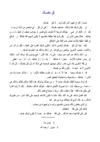 ‫ﺛﻖ ﺑﻨﻔﺴﻚ‬

                                       ‫ﺣﺴﻨﺎ ، ﻟﻚ ﺃﻥ ﺗﻔﻬﻢ ﺍﻷﻣﺮ ﻛﻤﺎ ﺗﺮﻳﺪ . ﻻ ﺗﺜﻖ ﰲ ﻧﻔﺴﻚ .‬
                                                                                    ‫ﹰ‬
  ‫ﺇﻥ ﱂ ﻳﻜﻦ ﻟﺪﻳﻚ ﺛﻘﺔ ﺑﺬﺍﺗﻚ ، ﻓﺴﺘﺠﺪ ﻧﻔﺴﻚ ﳎﱪﹰﺍ ﻋﻠﻰ ﺃﻥ ﺗﺜﻖ ﰲ ﺃﻱ ﺷﺨﺺ ﻣﻦ ﺷﺄﻧﻪ ﺃﻥ ﻳﻌـﺘﲏ‬
  ‫ﺑﻚ . ﺃﻭ ﳝﻜﻨﻚ ﺃﻥ ﲤﻀﻲ ﰲ ﺣﻴﺎﺗﻚ ﻟﺪﺭﺟﺔ ﺃﻻ ﺗﻌﺘﺮﻑ ﺑﺄﻱ ﻗﺼﻮﺭ ﺃﻭ ﺟﻮﺍﻧﺐ ﺿﻌﻒ ﺃﻭ ﺃﺧﻄـﺎﺀ ﻣـﻦ‬
  ‫ﺟﺎﻧﺒﻚ . ﻫﻨﺎﻙ ﺑﻌﺾ ﺍﻟﻨﺎﺱ ﺇﻥ ﱂ ﻳﻜﻦ ﻟﺪﻳﻪ ﺛﻘﺔ ﻣﻄﻠﻘﺔ ﺑﺄﻧﻔﺴﻬﻢ ﻻ ﻳﻜﻮﻥ ﻟﺪﻳﻬﻢ ﺛﻘﺔ ﺇﻃﻼﻗﺎ . ﻭﰲ ﺍﻟﻮﺍﻗﻊ‬
              ‫ﹰ‬
                                             ‫ﺇﻥ ﺍﻟﺜﻘﺔ ﺍﳌﻄﻠﻘﺔ ﺑﺎﻟﺬﺍﺕ ﺗﻌﺎﺩﻝ ﻋﺪﻡ ﺍﻟﺜﻘﺔ ﻋﻠﻰ ﺍﻹﻃﻼﻕ .‬
  ‫ﺇﻧﻚ ﲝﺎﺟﺔ ﻷﻥ ﺗﺜﻖ ﰲ ﻧﻔﺴﻚ ﻟﺘﺤﺴﻦ ﺃﺩﺍﺀﻙ ، ﻟﺘﻜﻮﻥ ﻟﺪﻳﻚ ﺍﻟﻘﺪﺭﺓ ﻋﻠﻰ ﺍﻟﻌﻄﺎﺀ ، ﻟﺘﻘﺒـﻞ ﺍﻟﻨـﺎﺱ‬
                ‫ﻭﺍﻷﺷﻴﺎﺀ ، ﻟﺘﺤﺐ ﺍﻵﺧﺮﻳﻦ ،ﻭﻟﺘﺘﺤﺮﺭ ﻣﻦ ﻗﻴﻮﺩﻙ . ﺇﻥ ﺇﳝﺎﻧﻚ ﺑﺬﺍﺗﻚ ﻫﻮ ﺃﻋﻈﻢ ﻗﻮﺓ ﻟﺪﻳﻚ .‬
  ‫ﺇﻥ ﺇﳝﺎﻧﻚ ﺑﺬﺍﺗﻚ ﻫﻮ ﺃﻫﻢ ﺩﻋﻢ ﺳﻮﻑ ﲢﻈﻰ ﺑﻪ . ﻓﺈﺫﺍ ﻛﺎﻥ ﺍﳉﻤﻴﻊ ﻳﺆﻣﻨﻮﻥ ﺑﻚ ﺩﻭﻧﻚ ﺃﻧﺖ ، ﻓﺈﻧﻚ‬
    ‫ﻟﻦ ﲣﻮﺽ ﺍﳌﺨﺎﻃﺮﺓ ﺍﻟﻼﺯﻣﺔ ﰲ ﺳﺒﻴﻞ ﺇﳚﺎﺩ ﻫﺪﻓﻚ ﰲ ﺍﳊﻴﺎﺓ ، ﺃﻭ ﺇﳒﺎﺯ ﻋﻤﻠﻚ ، ﺃﻭ ﺇﳚﺎﺩ ﺍﳊﺐ ﺍﳊﻘﻴﻘﻲ .‬
 ‫ﺇﻥ ﺛﻘﺔ ﺍﻵﺧﺮﻳﻦ ﺑﻚ ﺷﻲﺀ ﻫﺎﻡ ، ﻭﻟﻜﻦ ﻣﻬﻤﺘﻬﻢ ﺍﻟﻮﺣﻴﺪﺓ ﻫﻲ ﺗﺬﻛﲑﻙ ﺑﺄﻥ ﺗﺜﻖ ﺑﻨﻔﺴﻚ ، ﻷﻥ ﺛﻘـﺔ‬
                                                 ‫ﺍﻵﺧﺮﻳﻦ ﻻ ﺗﻌﲏ ﺷﻴﺌﺎ ﻣﺎ ﱂ ﺗﻜﻦ ﻭﺍﺛﻘﺎ ﻣﻦ ﻧﻔﺴﻚ .‬
                                                             ‫ﹰ‬             ‫ﹰ‬
‫ﻗﺪ ﲡﺪ ﻧﻔﺴﻚ ﻭﺣﻴﺪﹰﺍ ﰲ ﻫﺬﺍ ﺍﻻﲡﺎﻩ ، ﺣﱴ ﻟﻮ ﻧﻈﺮﺕ ﺧﻠﻔﻚ ﻟﻸﻳﺎﻡ ﺍﳋﻮﺍﱄ ، ﺗﺘﺬﻛﺮ ﻋﻨﺪﻣﺎ ﻭﻗـﻒ‬
                                          ‫ﺍﻟﻨﺎﺱ ﺇﱃ ﺟﺎﻧﺒﻚ ، ﻭﺍﻣﺘﺪﺣﻮﻙ ﻭﺍﺳﺘﺤﺜﻮﻙ ﻟﺘﺤﻘﻴﻖ ﺍﻟﻨﺼﺮ .‬
‫ﻗﺪ ﺗﺰﺩﺍﺩ ﺻﻌﻮﺑﺔ ﺛﻘﺘﻚ ﺑﻨﻔﺴﻚ ﻋﻨﺪﻣﺎ ﻻ ﲡﺪ ﻣﻦ ﺣﻮﻟﻚ ﻳﻮﻟﻮﻧﻚ ﻫﺬﻩ ﺍﻟﺜﻘﺔ ،ﻭﻟﻜﻦ ﺛﻘﺘﻚ ﺑﺬﺍﺗﻚ ﻫﻲ‬
‫– ﺩﺍﺋﻤﺎ- ﻣﻦ ﺻﻨﻌﻚ ﺃﻧﺖ ، ﺇﻬﻧﺎ ﺗﺼﻮﺭﻙ ﻷﻓﻀﻞ ﻣﺎ ﻓﻴﻚ ، ﻗﺒﻮﻟﻚ ﻟﺬﺍﺗﻚ، ﺣﻠﻤﻚ . ﺇﻧﻚ ﻻ ﺯﻟﺖ ﻗﺎﺩﺭًﹰﺍ‬
                                ‫ﻋﻠﻰ ﺧﻠﻖ ﻫﺬﻩ ﺍﻟﺜﻘﺔ . ﻓﻄﺎﳌﺎ ﻓﻌﻠﺖ ﺫﻟﻚ ، ﻭﻃﺎﳌﺎ ﺳﺘﺤﺘﺎﺝ ﻟﻔﻌﻞ ﺫﻟﻚ .‬
‫ﺇﻧﻚ ﺃﻓﻀﻞ ﺷﺎﻫﺪ ﻋﻠﻰ ﺧﱪﺍﺗﻚ ،ﺇﻧﻚ ﻏﺎﻟﺒﺎ ﻣﺎ ﺗﻜﻮﻥ ﺍﻟﺸﺎﻫﺪ ﺍﻟﻮﺣﻴﺪ ﻋﻠﻰ ﺫﻟﻚ ﺍﻟﺴﺮ ، ﺳﺮ ﺗﻄﻮﻳﺮﻙ‬
                                                    ‫ﹰ‬
                                           ‫ﻟﺬﺍﺗﻚ ﻭ ﺧﱪﺍﺗﻚ ﺍﻟﺬﻱ ﻗﺪ ُﻤﻜﻨﻚ ﻳﻮﻣﺎ ﻣﻦ ﺗﻐﻴﲑ ﺍﻟﻌﺎﱂ .‬
                                                           ‫ﹰ‬        ‫ﻳ‬
                           ‫ﺇﻥ ﺍﻟﺬﻳﻦ ﻳﻔﻌﻠﻮﻥ ﺫﻟﻚ ﻳﺆﻣﻨﻮﻥ ﺑﺄﻧﻔﺴﻬﻢ ﺑﺮﻏﻢ ﻣﺎ ﻳﻮﺍﺟﻬﻮﻧﻪ ﻣﻦ ﺻﻌﺎﺏ .‬
                                                             ‫ﻟﺬﻟﻚ ﻛﻦ ﻋﻠﻰ ﺛﻘﺔ ﰲ ﻋﺎﻃﻔﺘﻚ.‬
            ‫ﻛﻦ ﻋﻠﻰ ﺛﻘﺔ ﻓﻴﻤﺎ ﻭﻫﺒﻪ ﺍﷲ ﻟﻚ . ﻋﻠﻰ ﺛﻘﺔ ﰲ ﻫﺪﻓﻚ ﺣﱴ ﻋﻨﺪﻣﺎ ﻻ ﻳﻜﻮﻥ ﻟﺪﻳﻚ ﻫﺪﻑ .‬
                                      ‫**************‬
                                     ‫ﺇﻧﲏ ﻣﺆﻣﻦ ﺑﺬﺍﰐ‬
                                 ‫ﺇﻧﲏ ﻣﺆﻣﻦ ﲟﺎ ﻭﻫﺒﻪ ﺍﷲ ﱄ‬
 