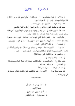 ‫ﺍﲝﺚ ﻋﻦ ﺍﳋﲑ ﰲ ﺍﻵﺧﺮﻳﻦ‬

 ‫ﺇﻥ ﻫﺬﺍ ﻻ ﻳﻌﲏ ﺃﻥ ﺗﻜﻮﻥ ﻣﺼﻠﺤﺎ ﻳﺪﻋﻮ ﺇﱃ ﺍﳋﲑ ﺩﻭﻥ ﺍﻟﻨﻈﺮ ﺇﱃ ﺍﻟﻮﺍﻗﻊ ﺍﻟﻌﻤﻠﻲ ﺑﻘﺪﺭ ﻣﺎ ﻳﻌﲏ ﺃﻥ ﺗﻜﻮﻥ‬
                                                                ‫ﹰ‬
                                            ‫ﻓﻄﻨﺎ ، ﻭﻛﻔﺌﺎ ، ﻭﻣﻨﺘﺠﺎ . ﺇﻧﻪ ﻳﻌﲏ ﺃﻥ ﲡﻌﻞ ﺣﻴﺎﺗﻚ ﺃﺳﻬﻞ .‬
                                                                            ‫ﹰ‬       ‫ﹰ‬       ‫ُﹰ‬
                                        ‫ﻋﻨﺪﻣﺎ ﺗﺒﺤﺚ ﻋﻦ ﺍﳋﲑ ﰲ ﺍﻵﺧﺮﻳﻦ ، ﻓﺈﻬﻧﻢ ﻳﻈﻬﺮﻭﻧﻪ ﻟﻚ .‬
            ‫ﻋﻨﺪﻣﺎ ﺗﻘﺪﺭ ﻣﺎ ﻳﺴﺘﺤﻘﻪ ﺍﻵﺧﺮﻭﻥ ، ﻓﺈﻬﻧﻢ ﻳﺮﻭﻥ ﺃﻧﻪ ﻣﻦ ﺍﻟﺴﻬﻞ ﺃﻥ ﻳﻜﻮﻧﻮﺍ ﺃﻓﻀﻞ ﻣﺎ ﻟﺪﻳﻬﻢ .‬
 ‫ﻋﻨﺪﻣﺎ ﺗﻘﺒﻞ ﺍﻵﺧﺮﻳﻦ ، ﻓﺈﻬﻧﻢ ﻟﻦ ﳜﺸﻮﺍ ﺍﻟﺮﻓﺾ . ﻭﺣﻴﻨﺌﺬ ﻳﺒﺪﻭﻥ ﺟﻮﺍﻧﺐ ﺍﻟﻘﻮﺓ ﻟﺪﻳﻬﻢ ﺑﺪﻻ ﻣﻦ ﺇﺧﻔﺎﺀ‬
             ‫ﹰ‬
                                 ‫ﺟﻮﺍﻧﺐ ﺍﻟﻀﻌﻒ ﻭﻳﺘﺼﺮﻓﻮﻥ ﻣﻦ ﻣﻨﻄﻠﻖ ﺍﻟﺜﻘﺔ ﻭﻟﻴﺲ ﻣﻦ ﻣﻨﻄﻠﻖ ﺍﳋﻮﻑ .‬
‫ﻭﻫﻨﺎﻙ ﺁﺧﺮﻭﻥ ﲝﺎﺟﺔ ﺇﱃ ﺷﺨﺺ ﻳﻠﺤﻆ ﺍﺠﻤﻟﺘﻤﻊ ﺃﻬﻧﻢ ﺻﺎﳊﻮﻥ ﻭﺫﻭﻭ ﻗﻴﻤﺔ ، ﺇﻬﻧﻢ ﻳﺮﻳـﺪﻭﻥ ﺷـﻌﻮﺭﹰﺍ‬
   ‫ﺑﺎﻻﻧﺘﻤﺎﺀ ﺇﱃ ﺍﺠﻤﻟﺘﻤﻊ ، ﲝﺎﺟﺔ ﻷﻥ ﻳﺮﺍﻫﻢ ﺍﻵﺧﺮﻭﻥ ﻛﺄﻧﺎﺱ ﻣﺘﻤﻴﺰﻳﻦ . ﺇﻬﻧﻢ ﲝﺎﺟﺔ ﳌﻦ ﻳﻔﻬﻤﻬﻢ ﻭﻳﺆﻣﻦ ﻬﺑﻢ .‬
                                            ‫ﺇﻥ ﺍﻟﺒﺤﺚ ﻋﻦ ﺍﳋﲑ ﻫﻮ ﺫﻟﻚ ﺍﻹﳝﺎﻥ ﺍﻟﺬﻱ ﳛﺘﺎﺟﻮﻧﻪ .‬
‫ﺃﲝﺚ ﻋﻦ ﺍﳋﲑ ﰲ ﺍﻵﺧﺮﻳﻦ ، ﺧﺎﺻﺔ ﰲ ﻫﺆﻻﺀ ﳑﻦ ﻛﺎﻧﻮﺍ ﻳﺜﲑﻭﻥ ﺍﳌﺸﺎﻛﻞ ، ﺃﻭ ﻳﺮﺗﻜﺒﻮﻥ ﺃﺧﻄﺎﺀ ، ﺃﻭ‬
       ‫ً‬
               ‫ﺧﺎﺿﻌﲔ ﻻﺧﺘﺒﺎﺭ ﺻﺎﺭﻡ . ﻻ ﺗﺘﺠﺎﻫﻞ ﻣﺸﻜﻼﻬﺗﻢ ، ﺑﻞ ﺍﺳﺘﻤﺮ ﰲ ﺗﺸﺠﻴﻊ ﻋﻨﺼﺮ ﺍﳋﲑ ﻟﺪﻳﻬﻢ .‬
                                         ‫ﺇﻥ ﺃﻱ ﺷﺨﺺ ﻳﻌﺎﱐ ﻣﻦ ﺍﻟﺸﻜﻮﻙ ﻳﻜﻮﻥ ﻋﺮﺿﺔ ﻟﻠﻔﺸﻞ .‬
                                                              ‫ﺇﻥ ﺇﳚﺎﺩ ﺍﳋﲑ ﻳﺘﻄﻠﺐ ﻭﺟﻮﺩ ﺇﳝﺎﻥ .‬
  ‫ﻋﻨﺪﻣﺎ ﺗﺴﺘﺨﺮﺝ ﺍﳋﲑ ﺩﺍﺧﻞ ﺷﺨﺺ ﻣﺎ ، ﻓﺄﻧﻚ ﺗﻜﺘﺸﻒ ﺣﻠﻴﻔﺎ ﻗﻮﻳﺎ ،ﻭﻋﺎﻣﻼ ﳐﻠﺼﺎ ، ﻭﺻﺪﻳﻘﺎ ﻭﻓﻴﺎ.‬
   ‫ﹰ ﹰ‬              ‫ﹰ‬   ‫ﹰ‬       ‫ﹰ ﹰ‬
                                                     ‫ﺇﻥ ﺍﻟﺒﺤﺚ ﻋﻦ ﺍﳋﲑ ﻫﻮ ﻣﻜﺎﻓﺄﺓ ﰲ ﺣﺪ ﺫﺍﺗﻪ .‬
                                                  ‫ﺇﻥ ﺍﻛﺘﺸﺎﻑ ﻣﺜﻞ ﻫﺬﺍ ﺍﳋﲑ ﻓﻀﻞ ﻻ ﻳﻨﺴﻰ ﺃﺑﺪﹰﺃ.‬
‫ﺇﻧﻚ ﻋﻨﺪﻣﺎ ﺗﺒﺤﺚ ﻋﻦ ﺍﳋﲑ ﰲ ﺍﻵﺧﺮﻳﻦ ، ﺇﳕﺎ ﻏﺎﻟﺒﺎ ﻣﺎ ﺗﻜﺘﺸﻒ ﺍﻓﻀﻞ ﻣﺎ ﻟﺪﻳﻚ ﺃﻳﻀﺎ ﻭﲡﺪ ﺳﺒﺒﺎ ﺁﺧﺮ‬
       ‫ﹰ‬          ‫ﹰ‬                            ‫ﹰ‬
                                                                              ‫ﻛﻲ ﺗﺆﻣﻦ ﺑﻨﻔﺴﻚ .‬
                                       ‫**************‬


                              ‫ﺇﻧﲏ ﺃﲝﺚ ﻋﻦ ﺍﳍﺒﺔ ﺍﻟﱵ ﻻ ﺑﺪ ﺃﻥ‬
                                    ‫ﳝﻨﺤﻨﻬﺎ ﺍﻵﺧﺮﻭﻥ .‬
                             ‫ﺇﻧﲏ ﺃﺫﻛﺮ ﺍﻵﺧﺮﻳﻦ ﲟﺎ ﻳﺴﺘﺤﻘﻮﻥ .‬
                           ‫ﺇﻧﲏ ﺃﺳﻌﺪ ﺑﻜﻞ ﺍﳋﲑ ﺍﻟﺬﻱ ﺃﻛﺘﺸﻔﻪ .‬
 