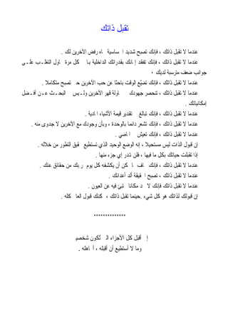 ‫ﺗﻘﺒﻞ ﺫﺍﺗﻚ‬

                  ‫ﻋﻨﺪﻣﺎ ﻻ ﺗﻘﺒﻞ ﺫﺍﺗﻚ ، ﻓﺈﻧﻚ ﺗﺼﺒﺢ ﺷﺪﻳﺪ ﺍﳊﺴﺎﺳﻴﺔ ﲡﺎﻩ ﺭﻓﺾ ﺍﻵﺧﺮﻳﻦ ﻟﻚ .‬
‫ﻋﻨﺪﻣﺎ ﻻ ﺗﻘﺒﻞ ﺫﺍﺗﻚ ، ﻓﺈﻧﻚ ﺗﻔﻘﺪ ﺇﳝﺎﻧﻚ ﺑﻘﺪﺭﺍﺗﻚ ﺍﻟﺪﺍﺧﻠﻴﺔ ﻬﺑﺎ ﰲ ﻛﻞ ﻣﺮﺓ ﲢﺎﻭﻝ ﺍﻟﺘﻐﻠـﺐ ﻋﻠـﻰ‬
                                                                  ‫ﺟﻮﺍﻧﺐ ﺿﻌﻒ ﻣﺘﺮﺳﺒﺔ ﻟﺪﻳﻚ ٠‬
         ‫ﻋﻨﺪﻣﺎ ﻻ ﺗﻘﺒﻞ ﺫﺍﺗﻚ ، ﻓﺈﻧﻚ ﺗﻀّﻊ ﺍﻟﻮﻗﺖ ﺑﺎﺣﺜﺎ ﻋﻦ ﺣﺐ ﺍﻵﺧﺮﻳﻦ ﺣﱴ ﺗﺼﺒﺢ ﻣﺘﻜﺎﻣﻼ .‬
           ‫ﹰ‬                                   ‫ﹰ‬             ‫ﻴ‬
‫ﻋﻨﺪﻣﺎ ﻻ ﺗﻘﺒﻞ ﺫﺍﺗﻚ ، ﺗﻨﺤﺼﺮ ﺟﻬﻮﺩﻙ ﰲ ﳏﺎﻭﻟﺔ ﻗﻬﺮ ﺍﻵﺧﺮﻳﻦ ﻭﻟـﻴﺲ ﰲ ﺍﻟﺒﺤـﺚ ﻋـﻦ ﺃﻓـﻀﻞ‬
                                                                                    ‫ﺇﻣﻜﺎﻧﻴﺎﺗﻚ .‬
                               ‫ﻋﻨﺪﻣﺎ ﻻ ﺗﻘﺒﻞ ﺫﺍﺗﻚ ، ﻓﺈﻧﻚ ﺗﺒﺎﻟﻎ ﰲ ﺗﻘﺪﻳﺮ ﻗﻴﻤﺔ ﺍﻷﺷﻴﺎﺀ ﺍﳌﺎﺩﻳﺔ .‬
   ‫ﻋﻨﺪﻣﺎ ﻻ ﺗﻘﺒﻞ ﺫﺍﺗﻚ ، ﻓﺈﻧﻚ ﺗﺸﻌﺮ ﺩﺍﺋﻤﺎ ﺑﺎﻟﻮﺣﺪﺓ ، ﻭﺑﺄﻥ ﻭﺟﻮﺩﻙ ﻣﻊ ﺍﻵﺧﺮﻳﻦ ﻻ ﺟﺪﻭﻯ ﻣﻨﻪ .‬
                                                       ‫ﹰ‬
                                                ‫ﻋﻨﺪﻣﺎ ﻻ ﺗﻘﺒﻞ ﺫﺍﺗﻚ ، ﻓﺈﻧﻚ ﺗﻌﻴﺶ ﰲ ﺍﳌﺎﺿﻲ .‬
       ‫ﺇﻥ ﻗﺒﻮﻝ ﺍﻟﺬﺍﺕ ﻟﻴﺲ ﻣﺴﺘﺤﻴﻼ ، ﺇﻧﻪ ﺍﻟﻮﺿﻊ ﺍﻟﻮﺣﻴﺪ ﺍﻟﺬﻱ ﺗﺴﺘﻄﻴﻊ ﲢﻘﻴﻖ ﺍﻟﺘﻄﻮﺭ ﻣﻦ ﺧﻼﻟﻪ .‬
                                                                ‫ﹰ‬
                                     ‫ﺇﺫﺍ ﺗﻘﺒﻠﺖ ﺣﻴﺎﺗﻚ ﺑﻜﻞ ﻣﺎ ﻓﻴﻬﺎ ، ﻓﻠﻦ ﻬﺗﺪﺭ ﺇﻱ ﺟﺰﺀ ﻣﻨﻬﺎ .‬
        ‫ﻋﻨﺪﻣﺎ ﻻ ﺗﻘﺒﻞ ﺫﺍﺗﻚ ، ﻓﺈﻧﻚ ﲣﺎﻑ ﳑﺎ ﳝﻜﻦ ﺃﻥ ﻳﻜﺸﻔﻪ ﻛﻞ ﻳﻮﻡ ﳝﺮ ﺑﻚ ﻣﻦ ﺣﻘﺎﺋﻖ ﻋﻨﻚ .‬
                                            ‫ﻋﻨﺪﻣﺎ ﻻ ﺗﻘﺒﻞ ﺫﺍﺗﻚ ، ﺗﺼﺒﺢ ﺍﳊﻘﻴﻘﺔ ﺃﻟﺪ ﺃﻋﺪﺍﺋﻚ .‬
                                 ‫ﻋﻨﺪﻣﺎ ﻻ ﺗﻘﺒﻞ ﺫﺍﺗﻚ ﻓﺈﻧﻚ ﻻ ﲡﺪ ﻣﻜﺎﻧﺎ ﲣﺘﺒﺊ ﻓﻴﻪ ﻋﻦ ﺍﻟﻌﻴﻮﻥ .‬
                                                        ‫ﹰ‬
                  ‫ﺇﻥ ﻗﺒﻮﻟﻚ ﻟﺬﺍﺗﻚ ﻫﻮ ﻛﻞ ﺷﻲﺀ .ﺣﻴﻨﻤﺎ ﺗﻘﺒﻞ ﺫﺍﺗﻚ ، ﳝﻜﻨﻚ ﻗﺒﻮﻝ ﺍﻟﻌﺎﱂ ﻛﻠﻪ .‬

                                     ‫**************‬


                         ‫ﺇﱐ ﺃﻗﺒﻞ ﻛﻞ ﺍﻷﺟﺰﺍﺀ ﺍﻟﱵ ُﺗﻜﻮﻥ ﺷﺨﺼﻴﱵ‬
                             ‫ﻭﻣﺎ ﻻ ﺃﺳﺘﻄﻴﻊ ﺃﻥ ﺃﻗﺒﻠﻪ ، ﺃﲡﺎﻫﻠﻪ .‬
 