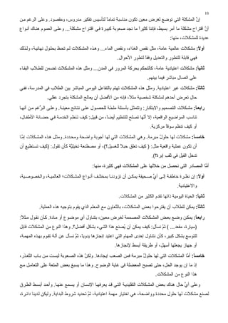 ‫01‬
‫إن اﻟﻤﺸﻜﻠﺔ اﻟﺘﻲ ﺗﻮﺿﻊ ﻟﻐﺮض ﻣﻌﻴﻦ ﺗﻜﻮن ﻣﻨﺎﺳﺒﺔ ﺗﻤﺎﻣﺎ ﻟﺘﺄﺳﻴﺲ ﺗﻔﻜﻴﺮ ﻣﺪروس، وﻣﻘﺼﻮد. وﻋﻠﻰ اﻟﺮﻏﻢ ﻣ ﻦ‬
                                           ‫ً‬                                             ‫ﱠ‬
‫أن اﻗﺘﺮاح ﻣﺸﻜﻠﺔ ﻣﺎ أﻣﺮ ﺏﺴﻴﻂ، ﻓﺈﻧﻨﺎ آﺜﻴﺮا ﻣﺎ ﻧﺠﺪ ﺹﻌﻮﺏﺔ آﺒﻴ ﺮة ﻓ ﻲ اﻗﺘ ﺮاح ﻣﺸ ﻜﻠﺔ... وﻋﻠ ﻰ اﻟﻌﻤ ﻮم هﻨ ﺎك أﻧ ﻮاع‬
                                                                     ‫ً‬                                     ‫ﱠ‬
                                                                                       ‫ﻋﺪیﺪة ﻟﻠﻤﺸﻜﻼت، ﻣﻨﻬﺎ:‬
‫أوﻻ: ﻣﺸﻜﻼت ﻋﺎﻟﻤﻴﺔ ﻋﺎﻣﺔ، ﻣﺜﻞ ﻧﻘﺺ اﻟﻐﺬاء، وﻧﻘﺺ اﻟﻤﺎء... وه ﺬﻩ اﻟﻤﺸ ﻜﻼت ﻟ ﻢ ﺗﺤ ﻆ ﺏﺤﻠ ﻮل ﻧﻬﺎﺋﻴ ﺔ، وﻟ ﺬﻟﻚ‬
                                                                                                 ‫ً‬
                                                        ‫ﻓﻬﻲ ﻗﺎﺏﻠﺔ ﻟﻠﺘﻄﻮر واﻟﺘﻌﺪیﻞ وﻓﻘﺎ ﻟﺘﻄﻮر اﻷﺣﻮال.‬
                                                                      ‫ً‬
‫ﺛﺎﻧﻴﺎ: ﻣﺸﻜﻼت اﻋﺘﻴﺎدیﺔ ﻋﺎﻣﺔ، آﺎﻟﺘﺤﻜﻢ ﺏﺤﺮآﺔ اﻟﻤﺮور ﻓﻲ اﻟﻤﺪن... وﻣﺜﻞ هﺬﻩ اﻟﻤﺸ ﻜﻼت ﺗﻀ ﻤﻦ ﻟﻠﻄ ﻼب اﻟﺒﻘ ﺎء‬
                                                                                              ‫ً‬
                                                                          ‫ﻋﻠﻰ اﺗﺼﺎل ﻣﺒﺎﺷﺮ ﻓﻴﻤﺎ ﺏﻴﻨﻬﻢ.‬
‫ﺛﺎﻟﺜﺎ: ﻣﺸﻜﻼت ﻏﻴﺮ اﻋﺘﻴﺎدیﺔ. وﻣﺜﻞ هﺬﻩ اﻟﻤﺸﻜﻼت ﺗﻬﺘﻢ ﺏﺎﻟﺘﻔﺎﻋﻞ اﻟﻴﻮﻣﻲ اﻟﻤﺒﺎﺷﺮ ﺏﻴﻦ اﻟﻄﻼب ﻓﻲ اﻟﻤﺪرﺳﺔ، ﻓﻔ ﻲ‬
                                                                                              ‫ً‬
               ‫ﺣﺎل ﺗﻌﺮض أﺣﺪهﻢ ﻟﻤﺸﻜﻠﺔ ﺷﺨﺼﻴﺔ ﻣﺜ ً، ﻓﺈﻧﻪ ﻣﻦ اﻷﻓﻀﻞ أن یﻌﺎﻟﺞ اﻟﻤﺸﻜﻠﺔ ﺏﺘﺠﺮد ﻋﻘﻠﻲ.‬
                                                           ‫ﻼ‬
‫راﺑﻌ ﺎ: ﻣﺸ ﻜﻼت اﻟﺘﺼ ﻤﻴﻢ واﻻﺏﺘﻜ ﺎر: وﺗﺘﻤﺜ ﻞ ﺏﺄﺳ ﺌﻠﺔ ﻣﻠﺤ ﺔ ﻟﻠﺤﺼ ﻮل ﻋﻠ ﻰ ﻧﺘ ﺎﺋﺞ ﻣﻌﻴﻨ ﺔ. وﻋﻠ ﻰ اﻟ ﱡﻏﻢ ﻣ ﻦ أﻧﻬ ﺎ‬
            ‫ﺮ‬                                        ‫ّ‬                                               ‫ً‬
‫ﺗﻨﺎﺳﺐ اﻟﻤﻮاﺿﻴﻊ اﻟﻮاﻗﻌﻴﺔ، إﻻ أ ﱠﻬﺎ ﺗﺼﻠﺢ ﻟﻠﺘﻨﻈﻴﻢ أیﻀً، ﻣﻦ ﻗﺒﻴﻞ: آﻴﻒ ﺗ ﻨﻈﻢ اﻟﺨﺪﻣ ﺔ ﻓ ﻲ ﺣﻀ ﺎﻧﺔ اﻷﻃﻔ ﺎل،‬
                                                ‫ﺎ‬                   ‫ﻧ‬
                                                                           ‫أو آﻴﻒ ﺗﻨﻈﻢ ﺳﻮﻗﺎ ﻣﺮآﺰیﺔ.‬
                                                                                   ‫ً‬
‫ﺧﺎﻡﺴﺎ: ﻣﺸﻜﻼت ﻟﻬﺎ ﺣﻠﻮل ﻣﺒﺮﻣﺔ. وهﻲ اﻟﻤﺸﻜﻼت اﻟﺘﻲ ﻟﻬﺎ أﺝﻮﺏﺔ واﺿﺤﺔ وﻣﺤ ﺪدة. وﻣﺜ ﻞ ه ﺬﻩ اﻟﻤﺸ ﻜﻼت إﻣ ﺎ‬
  ‫ﱠ‬                                                                       ‫ٌ‬               ‫ً‬
‫أن ﺗﻜﻮن ﻋﻤﻠﻴﺔ واﻗﻌﻴﺔ ﻣﺜﻞ: ) آﻴﻒ ﺗﻌﻠﻖ ﺣﺒﻼ ﻟﻠﻐﺴﻴﻞ؟(، أو ﻣﺼﻄﻨﻌﺔ ﺗﺨﻴﻠ ﱠﺔ آﺄن ﺗﻘﻮل: )آﻴﻒ ﺗﺴ ﺘﻄﻴﻊ أن‬
                           ‫ﻴ‬                          ‫ً‬
                                                                            ‫ﺗﺪﺥﻞ اﻟﻔﻴﻞ ﻓﻲ ﺙﻘﺐ إﺏﺮة؟(.‬
                                                                                    ‫َ ِ‬
                                          ‫أ ﱠﺎ اﻟﻤﺼﺎدر اﻟﺘﻲ ﻧﺤﺼﻞ ﻣﻦ ﺥﻼﻟﻬﺎ ﻋﻠﻰ اﻟﻤﺸﻜﻼت ﻓﻬﻲ آﺜﻴﺮة، ﻣﻨﻬﺎ:‬
                                                                                                   ‫ﻣ‬
‫أوﻻ: إن ﻧﻈ ﺮة ﺥﺎﻃﻔ ﺔ إﻟ ﻰ أي ﺹ ﺤﻴﻔﺔ یﻤﻜ ﻦ أن ﺗﺰودﻧ ﺎ ﺏﻤﺨﺘﻠ ﻒ أﻧ ﻮاع اﻟﻤﺸ ﻜﻼت؛ اﻟﻌﺎﻟﻤﻴ ﺔ، واﻟﺨﺼﻮﺹ ﻴﺔ،‬
                                                                        ‫ﱢ‬                        ‫ً‬
                                                                                           ‫واﻻﻋﺘﻴﺎدیﺔ.‬
                                                         ‫ﺛﺎﻧﻴﺎ: اﻟﺤﻴﺎة اﻟﻴﻮﻣﻴﺔ ذاﺗﻬﺎ ﺗﻘﺪم اﻟﻜﺜﻴﺮ ﻣﻦ اﻟﻤﺸﻜﻼت.‬
                                                                                                       ‫ً‬
           ‫ﺛﺎﻟﺜﺎ: یﻤﻜﻦ ﻟﻠﻄﻼب أن یﻘﺘﺮﺣﻮا ﺏﻌﺾ اﻟﻤﺸﻜﻼت، ﺏﺎﻟ ﱠﻌﺎون ﻣﻊ اﻟﻤﻌﻠﻢ اﻟﺬي یﻘﻮم ﺏﺘﻮﺝﻴﻪ هﺬﻩ اﻟﻌﻤﻠﻴﺔ.‬
                                                       ‫ﺘ‬                                         ‫ً‬
‫راﺑﻌ ﺎ: یﻤﻜ ﻦ وﺿ ﻊ ﺏﻌ ﺾ اﻟﻤﺸ ﻜﻼت اﻟﻤﺼ ﻤﻤﺔ ﻟﻐ ﺮض ﻣﻌ ﻴﻦ، ﺏﺘﻨ ﺎول أي ﻣﻮﺿ ﻮع أو ﻣ ﺎدة. آ ﺄن ﻧﻘ ﻮل ﻣ ﺜﻼ:‬
 ‫ً‬                                                                                           ‫ً‬
‫)ﺳﻴﺎرة، ﻣﻘﻌﺪ... ( ﺙﻢ ﻧﺴﺄل: آﻴﻒ یﻤﻜﻦ أن ُﺼﻨﻊ هﺬا اﻟﺸﻲء ﺏﺸﻜﻞ أﻓﻀﻞ؟. وهﺬا اﻟﻨﻮع ﻣﻦ اﻟﻤﺸﻜﻼت ﻗﺎﺏﻞ‬
                                                    ‫ی‬                   ‫ﱠ‬
‫ﻟﻠﺘﻮﺳﻊ ﺏﺸﻜﻞ آﺒﻴﺮ، آﺄن ﻧﺘﻨﺎول إﺣﺪى اﻟﻤﻬﺎم اﻟﺘﻲ اﻋﺘﻴﺪ إﻧﺠﺎزهﺎ یﺪویً، ﺙﻢ ﻧﺴﺄل ﻋﻦ ﺁﻟ ﺔ ﺗﻘ ﻮم ﺏﻬ ﺬﻩ اﻟﻤﻬﻤ ﺔ،‬
                                  ‫ﺎ ﱠ‬
                                                       ‫أو ﺝﻬﺎز یﺠﻌﻠﻬﺎ أﺳﻬﻞ، أو ﻃﺮیﻘﺔ أﺏﺴﻂ ﻹﻧﺠﺎزهﺎ.‬
‫ﺧﺎﻡﺴﺎ: أ ﱠﺎ اﻟﻤﺸﻜﻼت اﻟﺘﻲ ﻟﻬﺎ ﺣﻠﻮل ﻣﺒﺮﻣﺔ ﻓﻤﻦ اﻟﺼﻌﺐ إیﺠﺎدهﺎ. وﻟﻜﻦ هﺬﻩ اﻟﺼ ﻌﻮﺏﺔ ﻟﻴﺴ ﺖ ﻣ ﻦ ﺏ ﺎب اﻟ ﱠﻌ ﺬر،‬
     ‫ﺘ‬                                ‫ﱠ‬                             ‫ٌ‬                      ‫ً ﻣ‬
‫إذ ﻣﺎ إن یﻮﺝﺪ اﻟﺤﻞ، ﺣﺘﻰ ﺗﺼﺒﺢ اﻟﻤﻌﻀﻠﺔ ﻓﻲ ﻏﺎیﺔ اﻟﻮﺿﻮح. وهﺬا ﻣﺎ یﺴﺒﻎ ﺏﻌﺾ اﻟﻤﺘﻌﺔ ﻋﻠﻰ اﻟﺘﻌﺎﻣ ﻞ ﻣ ﻊ‬
                                                                              ‫هﺬا اﻟﻨﻮع ﻣﻦ اﻟﻤﺸﻜﻼت.‬
‫وﻋﻠﻰ أي ﺣﺎل هﻨﺎك ﺏﻌﺾ اﻟﻤﺸ ﻜﻼت اﻟﺘﻘﻠﻴﺪی ﺔ اﻟﺘ ﻲ ﻗ ﺪ یﻌﺮﻓﻬ ﺎ اﻹﻧﺴ ﺎن أو یﺴ ﻤﻊ ﻋﻨﻬ ﺎ. وأﺣ ﺪ أﺏﺴ ﻂ اﻟﻄ ﺮق‬
                                                                                              ‫ﱢ‬
‫ﻟﺼﻨﻊ ﻣﺸﻜﻼت ﻟﻬﺎ ﺣﻠﻮل ﻣﺤﺪدة وواﺿﺤﺔ، هﻲ اﺥﺘﻴﺎر ﻣﻬﻤﺔ اﻋﺘﻴﺎدیﺔ، ﺙﻢ ﺗﺤﺪیﺪ ﺷﺮوط اﻟﺒﺪایﺔ. وﻟﻴﻜﻦ ﻟ ﺪیﻨﺎ داﺋ ﺮة،‬
                                         ‫ﱠ‬
 