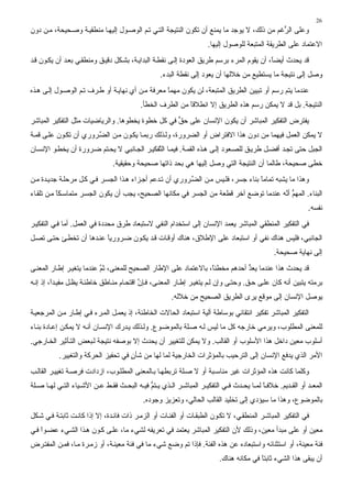 ‫62‬
‫وﻋﻠﻰ اﻟ ﱡﻏﻢ ﻣﻦ ذﻟﻚ، ﻻ ﻳﻮﺟﺪ ﻣﺎ ﻳﻤﻨﻊ أن ﺗﻜﻮن اﻟﻨﺘﻴﺠﺔ اﻟﺘ ﻲ ﺗ ﻢ اﻟﻮﺻ ﻮل إﻟﻴﻬ ﺎ ﻣﻨﻄﻘﻴ ﺔ وﺻ ﺤﻴﺤﺔ، ﻣ ﻦ دون‬
                                                                                           ‫ﺮ‬
                                                                    ‫اﻻﻋﺘﻤﺎد ﻋﻠﻰ اﻟﻄﺮﻳﻘﺔ اﻟﻤﺘﺒﻌﺔ ﻟﻠﻮﺻﻮل إﻟﻴﻬﺎ.‬
‫ﻗﺪ ﻳﺤﺪث أﻳﻀً، أن ﻳﻘﻮم اﻟﻤﺮء ﺑﺮﺳﻢ ﻃﺮﻳﻖ اﻟﻌﻮدة ِﻟ ﻰ ﻧﻘﻄ ﺔ اﻟﺒﺪاﻳ ﺔ، ﺑﺸ ﻜﻞ دﻗﻴ ﻖ وﻣﻨﻄﻘ ﻲ ﺑﻌ ﺪ أن ﻳﻜ ﻮن ﻗ ﺪ‬
                                                         ‫إ‬                                 ‫ﺎ‬
                                                  ‫وﺻﻞ ِﻟﻰ ﻧﺘﻴﺠﺔ ﻣﺎ ﻳﺴﺘﻄﻴﻊ ﻣﻦ ﺧﻼﻟﻬﺎ أن ﻳﻌﻮد ِﻟﻰ ﻧﻘﻄﺔ اﻟﺒﺪء.‬
                                                                ‫إ‬                                    ‫إ‬
‫ﻋﻨﺪﻣﺎ ﻳﺘﻢ رﺳﻢ أو ﺗﺒﻴﻴﻦ اﻟﻄﺮﻳﻖ اﻟﻤﺘﺒﻌﺔ، ﻟﻦ ﻳﻜﻮن ﻣﻬﻤﺎ ﻣﻌﺮﻓﺔ ﻣ ﻦ أي ﻧﻬﺎﻳ ﺔ أو ﻃ ﺮف ﺗ ﻢ اﻟﻮﺻ ﻮل ِﻟ ﻰ ه ﺬﻩ‬
        ‫إ‬                                         ‫ً‬
                                          ‫اﻟﻨﺘﻴﺠﺔ. ﺑﻞ ﻗﺪ ﻻ ﻳﻤﻜﻦ رﺳﻢ هﺬﻩ اﻟﻄﺮﻳﻖ إﻻ اﻧﻄﻼﻗﺎ ﻣﻦ اﻟﻄﺮف اﻟﺨﻄﺄ.‬
                                                          ‫ً‬
‫ﻳﻔﺘﺮض اﻟﺘﻔﻜﻴﺮ اﻟﻤﺒﺎﺵﺮ أن ﻳﻜﻮن اﻹﻧﺴﺎن ﻋﻠﻰ ﺣﻖ ﻓﻲ آﻞ ﺧﻄﻮة ﻳﺨﻄﻮهﺎ. واﻟﺮﻳﺎﺿﻴﺎت ﻣﺜﻞ اﻟﺘﻔﻜﻴﺮ اﻟﻤﺒﺎﺵﺮ‬
                                                  ‫ﱟ‬
‫ﻻ ﻳﻤﻜﻦ اﻟﻌﻤﻞ ﻓﻴﻬﻤﺎ ﻣﻦ دون هﺬا اﻻﻓﺘﺮاض أو اﻟﻀﺮورة، وﻟ ﺬﻟﻚ رﺑﻤ ﺎ ﻳﻜ ﻮن ﻣ ﻦ اﻟﻀ ﺮوري أن ﺗﻜ ﻮن ﻋﻠ ﻰ ﻗﻤ ﺔ‬
                        ‫ﱠ‬
‫اﻟﺠﺒﻞ ﺣﺘﻰ ﺗﺠ ﺪ أﻓﻀ ﻞ ﻃﺮﻳ ﻖ ﻟﻠﺼ ﻌﻮد ِﻟ ﻰ ه ﺬﻩ اﻟﻘﻤ ﺔ. ﻓﻴﻤ ﺎ اﻟ ﱠﻔﻜﻴ ﺮ اﻟﺠ ﺎﻧﺒﻲ ﻻ ﻳﺤ ﺘﻢ ﺿ ﺮورة أن ﻳﺨﻄ ﻮ اﻹﻧﺴ ﺎن‬
                                              ‫ﺘ‬                          ‫إ‬
                               ‫ﺧﻄﻰ ﺻﺤﻴﺤﺔ، ﻃﺎﻟﻤﺎ أن اﻟﻨﺘﻴﺠﺔ اﻟﺘﻲ وﺻﻞ إﻟﻴﻬﺎ هﻲ ﺑﺤﺪ ذاﺗﻬﺎ ﺻﺤﻴﺤﺔ وﺣﻘﻴﻘﻴﺔ.‬
‫وهﺬا ﻣﺎ ﻳﺸﺒﻪ ﺗﻤﺎﻣﺎ ﺑﻨﺎء ﺟﺴﺮ، ﻓﻠ ﻴﺲ ﻣ ﻦ اﻟﻀ ﺮوري أن ﺗ ﺪﻋﻢ أﺟ ﺰاء ه ﺬا اﻟﺠﺴ ﺮ ﻓ ﻲ آ ﻞ ﻣﺮﺣﻠ ﺔ ﺟﺪﻳ ﺪة ﻣ ﻦ‬
                                                           ‫ﱠ‬                       ‫ً‬
‫اﻟﺒﻨﺎء. اﻟﻤﻬﻢ أ ﱠﻪ ﻋﻨﺪﻣﺎ ﺗﻮﺿﻊ ﺁﺧﺮ ﻗﻄﻌﺔ ﻣﻦ اﻟﺠﺴﺮ ﻓﻲ ﻣﻜﺎﻧﻬﺎ اﻟﺼﺤﻴﺢ، ﻳﺠﺐ أن ﻳﻜﻮن اﻟﺠﺴ ﺮ ﻣﺘﻤﺎﺳ ﻜﺎ ﻣ ﻦ ﺗﻠﻘ ﺎء‬
           ‫ً‬                                                                           ‫ﱡ ﻧ‬
                                                                                                           ‫ﻧﻔﺴﻪ.‬
‫ﻓﻲ اﻟﺘﻔﻜﻴﺮ اﻟﻤﻨﻄﻘﻲ اﻟﻤﺒﺎﺵﺮ ﻳﻌﻤﺪ اﻹﻧﺴﺎن إﻟﻰ اﺳﺘﺨﺪام اﻟﻨﻔﻲ ﻻﺳﺘﺒﻌﺎد ﻃﺮق ﻣﺤﺪدة ﻓﻲ اﻟﻌﻤﻞ. أﻣﺎ ﻓ ﻲ اﻟﺘﻔﻜﻴ ﺮ‬
‫اﻟﺠﺎﻧﺒﻲ، ﻓﻠﻴﺲ هﻨﺎك ﻧﻔﻲ أو اﺳﺘﺒﻌﺎد ﻋﻠﻰ اﻹﻃﻼق، هﻨﺎك أوﻗ ﺎت ﻗ ﺪ ﻳﻜ ﻮن ﺿ ﺮورﻳﺎ ﻋﻨ ﺪهﺎ أن ﺗﺨﻄ ﺊ ﺣﺘ ﻰ ﺗﺼ ﻞ‬
                          ‫ً‬
                                                                                              ‫إﻟﻰ ﻧﻬﺎﻳﺔ ﺻﺤﻴﺤﺔ.‬
‫ﻗﺪ ﻳﺤﺪث هﺬا ﻋﻨﺪﻣﺎ ﻳﻌﺪ أﺣﺪهﻢ ﻣﺨﻄﺌً، ﺑﺎﻻﻋﺘﻤﺎد ﻋﻠﻰ اﻹﻃﺎر اﻟﺼﺤﻴﺢ ﻟﻠﻤﻌﻨﻰ، ﺙﻢ ﻋﻨﺪﻣﺎ ﻳﺘﻐﻴ ﺮ إﻃ ﺎر اﻟﻤﻌﻨ ﻰ‬
                           ‫ﱠ‬                                     ‫ﺎ‬           ‫ﱡ‬
‫ﺑﺮﻣﺘﻪ ﻳﺘﺒﻴﻦ أﻧﻪ آﺎن ﻋﻠ ﻰ ﺣ ﻖ. وﺣﺘ ﻰ وإن ﻟ ﻢ ﻳﺘﻐﻴ ﺮ إﻃ ﺎر اﻟﻤﻌﻨ ﻰ، ﻓ ﺈن اﻗﺘﺤ ﺎم ﻣﻨ ﺎﻃﻖ ﺧﺎﻃﺌ ﺔ ﻳﻈ ﻞ ﻣﻔﻴ ﺪً، إذ إﻧ ﻪ‬
         ‫ا‬                                 ‫ﱠ‬
                                                      ‫ﻳﻮﺻﻞ اﻹﻧﺴﺎن إﻟﻰ ﻣﻮﻗﻊ ﻳﺮى اﻟﻄﺮﻳﻖ اﻟﺼﺤﻴﺢ ﻣﻦ ﺧﻼﻟﻪ.‬
‫اﻟﺘﻔﻜﻴﺮ اﻟﻤﺒﺎﺵﺮ ﺗﻔﻜﻴﺮ اﻧﺘﻘﺎﺉﻲ ﺑﻮﺳﺎﻃﺔ ﺁﻟﻴﺔ اﺳﺘﺒﻌﺎد اﻟﺤﺎﻻت اﻟﺨﺎﻃﺌﺔ، إذ ﻳﻌﻤ ﻞ اﻟﻤ ﺮء ﻓ ﻲ إﻃ ﺎر ﻣ ﻦ اﻟﻤﺮﺟﻌﻴ ﺔ‬
‫ﻟﻠﻤﻌﻨﻰ اﻟﻤﻄﻠﻮب، وﻳﺮﻣﻲ ﺧﺎرﺟﻪ آﻞ ﻣﺎ ﻟﻴﺲ ﻟ ﻪ ﺻ ﻠﺔ ﺑﺎﻟﻤﻮﺿ ﻮع. وﻟ ﺬﻟﻚ ﻳ ﺪرك اﻹﻧﺴ ﺎن أﻧ ﻪ ﻻ ﻳﻤﻜ ﻦ إﻋ ﺎدة ﺑﻨ ﺎء‬
‫أﺳﻠﻮب ﻣﻌﻴﻦ داﺧﻞ هﺬا اﻷﺳﻠﻮب أو اﻟﻘﺎﻟﺐ. وﻻ ﻳﻤﻜﻦ ﻟﻠﺘﻐﻴﻴﺮ أن ﻳﺤﺪث إﻻ ﺑﻮﺻﻔﻪ ﻧﺘﻴﺠﺔ ﻟ ﺒﻌﺾ اﻟﺘ ﺄﺙﻴﺮ اﻟﺨ ﺎرﺟﻲ.‬
           ‫اﻷﻣﺮ اﻟﺬي ﻳﺪﻓﻊ اﻹﻧﺴﺎن إﻟﻰ اﻟﺘﺮﺣﻴﺐ ﺑﺎﻟﻤﺆﺙﺮات اﻟﺨﺎرﺟﻴﺔ ﻟﻤﺎ ﻟﻬﺎ ﻣﻦ ﺵﺄن ﻓﻲ ﺗﺤﻔﻴﺰ اﻟﺤﺮآﺔ واﻟﺘﻐﻴﻴﺮ.‬
                                     ‫ٍ‬
‫وآﻠﻤﺎ آﺎﻧﺖ هﺬﻩ اﻟﻤﺆﺙﺮات ﻏﻴﺮ ﻣﻨﺎﺳـﺒﺔ أو ﻻ ﺻ ﻠﺔ ﺗﺮﺑﻄﻬ ﺎ ﺑ ﺎﻟﻤﻌﻨﻰ اﻟﻤﻄﻠ ﻮب، ازدادت ﻓﺮﺻ ﺔ ﺗﻐﻴﻴ ﺮ اﻟﻘﺎﻟ ﺐ‬
‫اﻟﻤﻌ ﺪ أو اﻟﻘ ﺪﻳﻢ. ﺧﻼﻓ ﺎ ﻟﻤ ﺎ ﻳﺤ ﺪث ﻓ ﻲ اﻟﺘﻔﻜﻴ ﺮ اﻟﻤﺒﺎﺵ ﺮ اﻟ ﺬي ﻳ ﺘﻢ ﻓﻴ ﻪ اﻟﺒﺤ ﺚ ﻓﻘ ﻂ ﻋ ﻦ اﻷﺵ ﻴﺎء اﻟﺘ ﻲ ﻟﻬ ﺎ ﺻ ﻠﺔ‬
                                             ‫ﱡ‬                                           ‫ً‬
                                           ‫ﺑﺎﻟﻤﻮﺿﻮع، وهﺬا ﻣﺎ ﺳﻴﺆدي إﻟﻰ ﺗﺨﻠﻴﺪ اﻟﻘﺎﻟﺐ اﻟﺤﺎﻟﻲ، وﺗﻌﺰﻳﺰ وﺟﻮدﻩ.‬
‫ﻓﻲ اﻟﺘﻔﻜﻴﺮ اﻟﻤﺒﺎﺵ ﺮ اﻟﻤﻨﻄﻘ ﻲ، ﻻ ﺗﻜ ﻮن اﻟﻄﺒﻘ ﺎت أو اﻟﻔﺌ ﺎت أو اﻟﺰﻣ ﺮ ذات ﻓﺎﺉ ﺪة، إﻻ إذا آﺎﻧ ﺖ ﺙﺎﺑﺘ ﺔ ﻓ ﻲ ﺵ ﻜﻞ‬
‫ﻣﻌﻴﻦ أو ﻋﻠﻰ ﻣﺒﺪأ ﻣﻌﻴﻦ، وذﻟﻚ ﻷن اﻟﺘﻔﻜﻴﺮ اﻟﻤﺒﺎﺵﺮ ﻳﻌﺘﻤﺪ ﻓﻲ ﺗﻌﺮﻳﻔﻪ ﻟﺸﻲء ﻣﺎ، ﻋﻠ ﻰ آ ﻮن ه ﺬا اﻟﺸ ﻲء ﻋﻀ ﻮا ﻓ ﻲ‬
    ‫ً‬
‫ﻓﺌﺔ ﻣﻌﻴﻨﺔ، أو اﺳﺘﺜﻨﺎﺉﻪ واﺳﺘﺒﻌﺎدﻩ ﻋﻦ هﺬﻩ اﻟﻔﺌﺔ. ﻓﺈذا ﺗﻢ وﺿﻊ ﺵﻲء ﻣﺎ ﻓﻲ ﻓﺌﺔ ﻣﻌﻴﻨ ﺔ، أو زﻣ ﺮة ﻣ ﺎ، ﻓﻤ ﻦ اﻟﻤﻔﺘ ﺮض‬
                                                                         ‫أن ﻳﺒﻘﻰ هﺬا اﻟﺸﻲء ﺙﺎﺑﺘﺎ ﻓﻲ ﻣﻜﺎﻧﻪ هﻨﺎك.‬
                                                                                        ‫ً‬
 