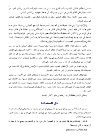 ‫13‬
‫اﻟﺠﺎﻧﺒﻲ ﺗﻤﺎﻣﺎ ﻣﻦ اﻟﺘﻔﻜﻴﺮ اﻟﻤﺒﺎﺵ ﺮ، وﺗﺄآﻴ ﺪ اﻟﻔ ﺮق ﺑﻴﻨﻬﻤ ﺎ، ﻣ ﻦ أﺟ ﻞ ﺗﺠﻨ ﺐ اﻻرﺗﺒ ﺎك واﻟﺘﺸ ﻮش، وﺗﻤﻜ ﻴﻦ اﻟﻤ ﺮء ﻣ ﻦ‬
                                                                                                  ‫ً‬
               ‫اآﺘﺴﺎب ﻣﻬﺎرة ﻓﻲ اﻟﺘﻔﻜﻴﺮ اﻟﺠﺎﻧﺒﻲ ﻣﻦ دون أن ﻳﺆدي ذﻟﻚ إﻟﻰ إﺿﻌﺎف ﻣﻬﺎرﺗﻪ ﻓﻲ اﻟﺘﻔﻜﻴﺮ اﻟﻤﺒﺎﺵﺮ.‬
‫ﻋﻨﺪﻣﺎ ﻳﺼﺒﺢ اﻹﻧﺴﺎن ﻣﻌﺘﺎدا اﻟﺘﻔﻜﻴﺮ اﻟﺠﺎﻧﺒﻲ وﻣﺘﻘﻨﺎ ﻟﻪ، ﻓﻠﻦ ﻳﻜﻮن هﻨ ﺎك ﺿ ﺮورة ﻟﻔﺼ ﻠﻪ ﻋ ﻦ اﻟﺘﻔﻜﻴ ﺮ اﻟﻤﺒﺎﺵ ﺮ‬
                                                       ‫ً‬                      ‫ً‬
                                                                                              ‫ﻓﻲ ﻣﻌﻈﻢ اﻷﺣﻴﺎن.‬
‫وﻷن اﻹﻧﺴﺎن ﻻ ﻳﻌﻲ ﺗﻤﺎﻣﺎ أهﻤﻴﺔ اﻷﻓﻜﺎر اﻟﺠﺪﻳﺪة وﻻ ﻣﺪى اﻟﺤﺎﺟﺔ إﻟﻴﻬﺎ، ﻣﻊ أ ﱠﻪ ﻳﻜﻮن ﻓﻲ ﻏﺎﻳﺔ اﻻﻣﺘﻨﺎن ﻋﻨﺪﻣﺎ‬
                            ‫ﻧ‬                                                ‫ً‬                  ‫ﱠ‬
‫ﺗﻈﻬﺮ هﺬﻩ اﻷﻓﻜﺎر. ﻓﺈﻧﻪ ﻻ ﻳﺤﺎول ﺟﺎدً، أن ﻳﺨﻠﻖ أﻓﻜ ﺎرا ﺟﺪﻳ ﺪة، ﻷﻧ ﻪ ﻳﺸ ﻚ ﻓ ﻲ ﺟ ﺪوى ﻣﺤﺎوﻟ ﺔ ﺧﻠ ﻖ أﻓﻜ ﺎر ﺟﺪﻳ ﺪة.‬
                                      ‫ﱡ‬      ‫ﱠ‬          ‫ً‬                ‫ا‬
‫وﻋﻠﻰ اﻟ ﱡﻏﻢ ﻣﻦ أن اﻷﻓﻜﺎر اﻟﺠﺪﻳﺪة ﻣﻔﻴﺪة داﺉﻤً، ﻓﺈن هﻨﺎك ﺑﻌﺾ اﻷوﻗﺎت اﻟﺘﻲ ﻳﻜﻮن اﻟﻤﺮء ﻓﻴﻬﺎ ﻣ ﺪرآﺎ ﺗﻤﺎﻣ ﺎ ﻣ ﺪى‬
     ‫ً‬      ‫ً‬                                           ‫ٌ ﺎ ﱠ‬                           ‫ﱠ‬       ‫ﺮ‬
‫اﻟﺤﺎﺟﺔ ِﻟﻰ ﻓﻜﺮة ﺟﺪﻳﺪة. وهﻨﺎك أﻳﻀﺎ ﺑﻌﺾ اﻷﻋﻤﺎل اﻟﺘﻲ ﺗﺘﻄﻠﺐ ﺳﻴﻼ ﻣﺘﻮاﺻ ﻼ ﻣ ﻦ اﻷﻓﻜ ﺎر اﻟﺠﺪﻳ ﺪة ﻣﺜ ﻞ: اﻟﺒﺤ ﺚ‬
                                  ‫ً‬       ‫ً‬                         ‫ً‬                        ‫إ‬
                                          ‫اﻟﻌﻠﻤﻲ، واﻟ ﱠﺼﻤﻴﻢ، وﻓﻦ اﻟﻌﻤﺎرة، واﻟﻬﻨﺪﺳﺔ، واﻹﻋﻼن، وإﻟﻰ ﻣﺎ هﻨﺎﻟﻚ.‬
                                                                                             ‫ﺘ‬
‫واﻟﺤ ﻖ أن ﻋﻤﻠﻴ ﺔ إﺑ ﺪاع اﻷﻓﻜ ﺎر اﻟﺠﺪﻳ ﺪة، اﻟﻤﺪروﺳ ﺔ ﻋﻤﻠﻴ ﺔ ﺻ ﻌﺒﺔ داﺉﻤ ﺎ. واﻟ ﱠﻔﻜﻴ ﺮ اﻟﺠ ﺎﻧﺒﻲ ﻃﺮﻳﻘ ﺔ ﻣﺪروﺳ ﺔ‬
                             ‫ً ﺘ‬           ‫ٌ‬     ‫ٌ‬                                           ‫ﱡ ﱠ ﱠ‬
‫ﺑﻌﻨﺎﻳﺔ ﻟﻠﺘﺤﻔﻴﺰ ﻋﻠﻰ اﻹﺑﺪاع. وﻣﻦ اﻟﺨﻄﺄ اﻟ ﱠﻦ أن اﻟ ﱠﻔﻜﻴﺮ اﻟﻤﺒﺎﺵﺮ ﻳﺠﺪي ﻓﻲ ذﻟ ﻚ، وإﻻ آ ﺎن اﻟﺤﺼ ﻮل ﻋﻠ ﻰ اﻷﻓﻜ ﺎر‬
                                                    ‫ﻈ ﱠ ﺘ َ‬
‫اﻟﺠﺪﻳﺪة ﺳﻬﻼ ﺟﺪا. ﺑﻞ ر ﱠﻤﺎ ﻗﺎم اﻹﻧﺴﺎن ﺑﺒﺮﻣﺠﺔ ﺣﺎﺳﻮﺑﻪ ﻟﻴﻘﺪم ﻟﻪ هﺬﻩ اﻷﻓﻜﺎر اﻟﺠﺪﻳﺪة... وإذا ﻣﺎل أﺣﺪ ِﻟﻰ هﺬا اﻟﻈﻦ‬
‫ﱢ‬          ‫ٌإ‬                                                                       ‫ُﺑ‬      ‫ً ً‬
‫ﻓﺈ ﱠﻪ ﻟﻦ ﻳﺴﺘﻄﻴﻊ إﻻ أن ﻳﻨﺘﻈﺮ ﻣﺼﺎدﻓﺔ اﻟﺤﻆ اﻟ ﱠﻌﻴﺪ آﻲ ﻳﺒﺪع أﻓﻜﺎرا ﺟﺪﻳ ﺪة، واﻷﻓﻀ ﻞ أن ﻳ ﺪﻋﻮ اﷲ أن ﻳﺆﻳ ﺪﻩ ﺑﻤﻠﻜ ﺔ‬
                                             ‫ً‬                 ‫ﱢ ﺴ‬                       ‫ﱠ‬             ‫ﻧ‬
                                             ‫اﻹﺑﺪاع... ﻓﻬﻮ إن ﻟﻢ ﻳﻜﺘﺴﺐ اﻟﻤﻮهﺒﺔ ﻟﻢ ﻳﺨﺴﺮ ﺙﻮاب اﻟﻠﺠﻮء إﻟﻰ اﷲ.‬
‫ﻳﻔﺘﺮض اﻟﻌﺪﻳﺪ ﻣﻦ اﻟﻨﺎس، أن اﻷﻓﻜﺎر اﻟﺠﺪﻳﺪة ﻣﺤﺾ اآﺘﺸﺎﻓﺎت ﺟﺪﻳﺪة، ﺗﺘﻢ ﺑﺼﻮرة ﺁﻟﻴﺔ، ور ﱠﻤﺎ آﺎﻧﺖ ه ﺬﻩ ه ﻲ‬
                ‫ُﺑ‬               ‫ﱡ‬                                      ‫ﱠ‬
                                                   ‫اﻟﺼﻴﻐﺔ اﻷآﺜﺮ وﺿﻮﺣﺎ ﻟﻤﺎ ﻳﻤﻜﻦ أن ﺗﻌﺒﺮ ﻋﻨﻪ اﻟﻔﻜﺮة اﻟﺠﺪﻳﺪة.‬
                                                                                        ‫ً‬
‫ﻟﻜﻦ اﻷﻓﻜﺎر اﻟﺠﺪﻳﺪة ﺗﺘﻀﻤﻦ أﻳﻀﺎ ﻃﺮﻗﺎ ﺟﺪﻳﺪة ﻟﻌﻤﻞ اﻷﺵﻴﺎء، ﻃﺮﻗﺎ ﺟﺪﻳﺪة ﻓﻲ اﻟ ﱠﻈﺮ إﻟ ﻰ اﻷﺵ ﻴﺎء، ﻓ ﻲ ﺗﺮﺗﻴ ﺐ‬
                         ‫ﻨ ِ‬             ‫ً‬                       ‫ً‬    ‫ً‬                         ‫ﱠ‬
‫اﻷﺵ ﻴﺎء، ﻓ ﻲ ﻃﺮﻳﻘ ﺔ ﻋ ﺮض ه ﺬﻩ اﻷﺵ ﻴﺎء وﺗﻘ ﺪﻳﻤﻬﺎ، وﺣﺘ ﻰ أﻓﻜ ﺎرا ﺟﺪﻳ ﺪة ﻋ ﻦ اﻷﻓﻜ ﺎر ﻧﻔﺴ ﻬﺎ: ﻣ ﻦ اﻹﻋ ﻼن إﻟ ﻰ‬
                                           ‫ً‬
‫اﻟﻬﻨﺪﺳﺔ، ﻣﻦ اﻟﻔﻨﻮن إﻟﻰ اﻟﺮﻳﺎﺿﻴﺎت، ﻣﻦ اﻟﻄﺒﺦ إﻟﻰ اﻟﺮﻳﺎﺿ ﺔ... اﻷﻓﻜ ﺎر اﻟﺠﺪﻳ ﺪة ﻣﻄﻠﻮﺑ ﺔ داﺉﻤ ﺎ. وه ﺬﻩ اﻟﺤﺎﺟ ﺔ ِﻟ ﻰ‬
   ‫إ‬                ‫ً‬
‫اﻷﻓﻜﺎر اﻟﺠﺪﻳﺪة، ﻳﺠﺐ أن ﺗﻜﻮن أآﺜﺮ ﻣ ﻦ رﻏﺒ ﺔ ﻋﺎﻣ ﺔ ﻋﺎدﻳ ﺔ. وﻣ ﻦ اﻟﺴ ﻬﻞ أن ﺗﻜ ﻮن واﺿ ﺤﺔ وﻣﺤ ﺪدة ﻋﻨ ﺪﻣﺎ ﻳﺮﻳ ﺪ‬
                                                                                                     ‫اﻟﻤﺮء ذﻟﻚ.‬
                                             ‫ﻳﺴﺘﻄﻴﻊ اﻹﻧﺴﺎن ﺣﻘﻴﻘ ً، أن ﻳﺒﺪأ رﺣﻠﺘﻪ ﻓﻲ ﺧﻠﻖ اﻷﻓﻜﺎر اﻟﺠﺪﻳﺪة.‬
                                                                                   ‫ﺔ‬


                                           ‫ﺣﻞ اﻟﻤﺸﻜﻠﺔ‬
‫ﻋ ﺮض اﻟﻤﺸ ﻜﻠﺔ أﻣ ﺮ ﻣﻬ ﻢ، وﻟﻜ ﻦ ﻟ ﻴﺲ ﻣ ﻦ اﻟﻀ ﺮوري أن ﺗﻌ ﺮض ﺑﻄﺮﻳﻘ ﺔ رﺳ ﻤﻴﺔ، وﻓ ﻲ اﻟﻮﻗ ﺖ ذاﺗ ﻪ ﻟﻴﺴ ﺖ‬
‫اﻟﻤﺸﻜﻠﺔ وﺳﻴﻠﺔ ﻻﺳﺘﻬﻼك اﻷﻗﻼم ﻓﻲ ﺗﺤﺒﻴﺮ اﻷوراق... ﺑﻌﻴﺪا ﻋﻦ أي ﺗﻌﻘﻴﺪ: اﻟﻤﺸﻜﻠﺔ هﻲ اﻟﻔﺮق ﺑﻴﻦ ﻣﺎ ﻳﻤﺘﻠﻜ ﻪ اﻟﻤ ﺮء‬
                                                    ‫ً‬
                                                                                            ‫وﻣﺎ ﻳﺴﻌﻰ ﻻﻣﺘﻼآﻪ.‬
‫ﻗﺪ ﺗﻜﻮن اﻟﻤﺸﻜﻠﺔ ﻓﻲ ﻃﺮﻳﻘﺔ ﺗﺠﻨﺐ أﻣﺮ ﻣﺎ، أو اﻟﺤﺼﻮل ﻋﻠﻰ ﺵﻲء ﻣﺎ، أو اﻟﺘﺨﻠﺺ ﻣﻦ وﺿﻊ ﻣ ﺎ، أو ﻣﺤﺎوﻟ ﺔ‬
                                                           ‫ٍ‬
                                                                                   ‫أن ﺗﻌﺮف ﻣﺎ اﻟﺬي ﺗﺮﻳﺪﻩ ﺣﻘﺎ.‬
                                                                                    ‫ً‬
                                                                              ‫هﻨﺎك ﺛﻼﺛﺔ أﻧﻮاع ﻟﻠﻤﺸﻜﻼت:‬
 