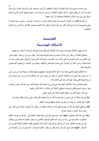 ‫53‬
‫وﻣﻦ ﺣﺴﻨﺎت وﺿﻊ ﻧﺴ ﺒﺔ ﺙﺎﺑﺘ ﺔ ﻗﻴﺎﺳ ﻴﺔ، واﻟﻌﻤ ﻞ ﻟﺘﺤﻘﻴﻘﻬ ﺎ، أن اﻟﻤ ﺮء ﻳﻀ ﻄﺮ ِﻟ ﻰ ﺑ ﺬل ﺟﻬ ﺪ ﻟﻠﺒﺤ ﺚ ﻋ ﻦ ﺑ ﺪاﺉﻞ‬
                               ‫إ‬              ‫ﱠ‬
‫ﺟﺪﻳﺪة ﺑﺪﻻ ﻣﻦ أن ﻳﻨﺘﻈﺮ ﻇﻬﻮر اﻟﺒﺪاﺉﻞ اﻟﻌﻔﻮﻳﺔ اﻟﺘﻠﻘﺎﺉﻴﺔ. أي ﻳﺠﺐ أن ﻳﺒﺬل اﻟﻤﺮء ﺟﻬ ﺪﻩ ﻟﻴﺤﻘ ﻖ اﻟﻨﺴ ﺒﺔ اﻟﺘ ﻲ وﺿ ﻌﻬﺎ‬
                                                                                                   ‫ً‬
                                                    ‫ﻣﺴﺒﻘﺎ ﺣﺘﻰ وإن ﺑﺪت اﻟﺒﺪاﺉﻞ اﻟﻤﻜﺘﺸﻔﺔ ﻣﺼﻄﻨﻌﺔ أو ر ﱠﻤﺎ ﺳﺨﻴﻔﺔ.‬
                                                             ‫ُﺑ‬                                         ‫ً‬
‫إن اﻟ ﱢﺴ ﺒﺔ اﻟﻜﺎﻓﻴ ﺔ، أو اﻟﻤﻘ ﺪار اﻟﻤﻨﺎﺳ ﺐ ﻗ ﺪ ﻳﻜ ﻮن ﺙﻼﺙ ﺔ ﺑ ﺪاﺉﻞ، أو أرﺑﻌ ﺔ، أو ﺧﻤﺴ ﺔ... وﺗﺤﺪﻳ ﺪ ﻧﺴ ﺒﺔ ﻣﻌﻴﻨ ﺔ ﻻ‬
                                                                                                         ‫ﻨ‬
‫ﻳﻌﻨﻲ وﺿ ﻊ ﺣ ﺪ أﻣ ﺎم إﺑ ﺪاع ﺑ ﺪاﺉﻞ أآﺜ ﺮ ﻣ ﻦ ه ﺬﻩ اﻟﻨﺴ ﺒﺔ، وﻟﻜ ﻦ ه ﺬا اﻟﺘﺤﺪﻳ ﺪ ﻳﻀ ﻤﻦ اآﺘﺸ ﺎف ﺣ ﺪ أدﻧ ﻰ ﻣ ﻦ اﻟﺒ ﺪاﺉﻞ‬
                   ‫ﱟ‬                                                                                 ‫َ ﱟ‬
                                                                                                           ‫اﻟﻤﻄﻠﻮﺑﺔ.‬



                                                 ‫اﻟﺘﺪرﻳـــﺐ‬

                                        ‫اﻷﺷﻜﺎل اﻟﻬﻨﺪﺳﻴﺔ‬
     ‫ﻻ أﺣﺪ ﻳﺠﻬﻞ اﻷﺵﻜﺎل اﻟﻬﻨﺪﺳﻴﺔ، وﻣﻴﺰة هﺬﻩ اﻷﺵﻜﺎل أ ﱠﻬﺎ ﺗﻘ ﱢم اﻟﻤﺎدة ﺑﻄﺮﻳﻘﺔ واﺿﺤﺔ، ﻻ ﻳﻤﻜﻦ ﻋﺪم ﻓﻬﻤﻬﺎ.‬
                                             ‫ﻧ ﺪ‬
‫ﻳﺴﺘﻄﻴﻊ اﻟ ﱠﺎﻟﺐ أن ﻳﻨﻈﺮ إﻟﻰ اﻟﻤﺎدة، ﺙﻢ ﻳﻘﻮم ﺑﺮﺳﻤﻬﺎ ﺑﻄﺮﻳﻘﺔ ﺟﻴﺪة ﺟﺪا. وﻟﻜﻦ ﻣ ﻦ دون أن ﻳﻄ ﺮأ ﻋﻠﻴﻬ ﺎ ﺗﻐﻴ ﺮ.‬
                                     ‫ً‬                           ‫ﱠ‬                      ‫ُ ﻄ ُ‬
‫ﻋﻠﻰ اﻟﻌﻜﺲ ﻣﻦ اﻟﻤﻮاد اﻟﻤﺴﻤﻮﻋﺔ اﻟﺘﻲ ﺗﺘ ﺄﺙﺮ ﺑﻨﺒ ﺮة اﻟﺼ ﻮت، وإﻳﺤﺎءاﺗ ﻪ اﻟﺘ ﻲ ﺗﺤ ﺎول اﻟﺘﺮآﻴ ﺰ ﻋﻠ ﻰ ﻣﻌﻨ ﻰ ﻣﺤ ﺪد أو‬
‫ﻏﺎﻳ ﺔ ﻣﻌ ﱠﻨ ﺔ، وﻏﻴ ﺮ ذﻟ ﻚ ﻣ ﻦ اﻟﻌﻮاﻣ ﻞ اﻟﺘ ﻲ ﺗﺤﻤ ﻞ ﺧﺼ ﺎﺉﺺ اﻟﻤ ﺘﻜﻠﻢ، وﺗﺠﻌ ﻞ ﻣ ﻦ اﻟﺼ ﻌﺐ أن ﻳﻔﻬﻤﻬ ﺎ اﻟﻤﺴ ﺘﻤﻌﻮن‬
                                                                                                 ‫ﻴ‬
                                                                                                      ‫ﺑﺎﻟﺼﻴﻐﺔ ذاﺗﻬﺎ.‬
‫أﻣﺎ اﻷﺵﻜﺎل اﻟﻬﻨﺪﺳﻴﺔ ﻓﻬﻲ ﻣﻔﻴﺪة ﺟﺪً، ﻷﻧﻬﺎ أﺵﻜﺎل ﻗﻴﺎﺳﻴﺔ، ﺗﺴﺘﻄﻴﻊ وﺻﻔﻬﺎ ﺑﻜﻠﻤﺎت ﺑﺴ ﻴﻄﺔ ﺟ ﺪا ﻣ ﻦ دون ﻟ ﺒﺲ‬
             ‫ً‬                                                   ‫ا‬
‫أو ﺳﻮء ﻓﻬﻢ. وهﺬا ﻳﻌﻨﻲ أن ﺑﺎﺳﺘﻄﺎﻋﺔ اﻹﻧﺴﺎن أن ﻳﻘﻔﺰ ﻣﻦ وﺻ ﻒ إﻟ ﻰ ﺁﺧ ﺮ ﻟﻠﺸ ﻜﻞ ذاﺗ ﻪ ﻣ ﻦ دون أي ﺻ ﻌﻮﺑﺔ ﻓ ﻲ‬
                                                                             ‫ﱠ‬
                                                            ‫ﺵﺮح اﻟﻄﺮﻳﻘﺔ اﻟﺘﻲ ﻳﻨﻈﺮ إﻟﻴﻬﺎ آﻞ واﺣﺪ إﻟﻰ اﻟﺸﻜﻞ ذاﺗﻪ.‬
‫ﻳﻤﻜﻦ ﻟﻠﻤﻌﻠﻢ أن ﻳﺒ ﺪأ ﺑﺎﻷﺵ ﻜﺎل اﻟﻬﻨﺪﺳ ﻴﺔ، آ ﻲ ﻳﺸ ﺮح ﻣ ﺎ ﺗﻌﻨﻴ ﻪ آ ﻞ ﻋﻤﻠﻴ ﺔ آﺸ ﻒ ﻋ ﻦ اﻟﺒ ﺪاﺉﻞ، وﻳﺸ ﺮح اﻟﻬ ﺪف‬
                             ‫ﻣﻨﻬﺎ. وﻋﻨﺪﻣﺎ ﺗﺼﺒﺢ اﻟﻔﻜﺮة واﺿﺤﺔ ﻧﺴﺘﻄﻴﻊ اﻻﻧﺘﻘﺎل إﻟﻰ ﺣﺎﻻت أو أﻣﺜﻠﺔ أآﺜﺮ واﻗﻌﻴﺔ.‬
                                                ‫ﻓﻲ أﺙﻨﺎء ﻋﻤﻠﻴﺔ اﻟﺘﺪرﻳﺐ، ﻳﻌﺎﻟﺞ اﻟﻤﻌﻠﻢ اﻟﺤﺎﻟﺔ ﻋﻠﻰ اﻟﻨﺤﻮ اﻟﺘﺎﻟﻲ:‬
     ‫أوﻻ: ﻳﻌﺮض ﺵﻜﻼ ﻣﺎ ﻋﻠﻰ اﻟﺴﺒﻮرة أﻣﺎم اﻟﺼﻒ آﻠ ِ، أو ﻳﺘﻢ إﻋﻄﺎؤﻩ ﻟﻜﻞ ﻃﺎﻟﺐ ﻋﻠﻰ ورﻗﺔ ﻣﺴﺘﻘﻠﺔ، ﺧﺎﺻﺔ ﺑﻪ.‬
                                               ‫ﱡ‬       ‫ﱢ ﱢﻪ‬      ‫َ‬                   ‫ً‬   ‫ُ‬     ‫ً‬
                                           ‫ﺛﺎﻧﻴﺎ: ُﺴﺄل اﻟﻄﻼب أن ﻳﻘﺪﻣﻮا أو ﻳﻘﺘﺮﺣﻮا ﻃﺮﻗﺎ ﻣﺨﺘﻠﻔﺔ ﻟﻮﺻﻒ اﻟ ﱠﻜﻞ.‬
                                              ‫ﺸ‬                ‫ً‬                               ‫ً ﻳ ُ‬
‫ﺛﺎﻟﺜﺎ: ﻳﺴﺘﻄﻴﻊ اﻟﻤﻌﻠﻢ ﺑﻌﺪ ذﻟﻚ أن ﻳﺠﻤ ﻊ اﻟﻤﻘﺘﺮﺣ ﺎت واﻟﺒ ﺪاﺉﻞ اﻟﻤﻜﺘﻮﺑ ﺔ، وﻳﻤﻜ ﻦ أﻻ ﻳﺠﻤﻌﻬ ﺎ، ﻣﻌﺘﻤ ﺪا ﻓ ﻲ ذﻟ ﻚ ﻋﻠ ﻰ‬
              ‫ً‬                ‫ﱠ‬                                                                         ‫ً‬
                                                                           ‫ﺣﺠﻢ ﻏﺮﻓﺔ اﻟﺼﻒ، واﻟﻮﻗﺖ اﻟﻤﺘﺎح.‬
‫راﺏﻌﺎ: ﻧﺤﻦ هﻨﺎ أﻣﺎم اﺣﺘﻤﺎﻟﻴﻦ، أوﻟﻬﻤﺎ ﺣﺎل ﻋﺪم ﺟﻤ ﻊ اﻷوراق، وﻓﻴ ﻪ ﻳﻄﻠ ﺐ اﻟﻤﻌﻠ ﻢ إﻟ ﻰ أﺣ ﺪهﻢ أن ﻳﺼ ﻒ اﻟﺸ ﻜﻞ‬
                                                                                                   ‫ً‬
‫اﻟﻤﻄﻠﻮب، ﺑﺸﻜﻞ ﻃﻮﻋﻲ. وإذا ﻟﻢ ﻳﺮﻏﺐ أﺣﺪ ﺑﺘﻘﺪﻳﻢ اﻟﻮﺻﻒ اﻟﺨﺎص ﺑﻪ، ﻳﺨﺘﺎر اﻟﻤﻌﻠﻢ أﺣﺪ اﻟﻤﺘ ﺪرﺑﻴﻦ وﻳﻄﻠ ﺐ‬
‫إﻟﻴ ﻪ أن ﻳﺼ ﻒ اﻟﺸ ﻜﻞ. وﺑﻌ ﺪ أن ﻳ ﺘﻢ ﻃ ﺮح اﻟﻮﺻ ﻒ اﻷول أﻣ ﺎم اﻟﺠﻤﻴ ﻊ، ﻳﻄﻠ ﺐ اﻟﻤﻌﻠ ﻢ أﺵ ﻜﺎﻻ أﺧ ﺮى ﻣ ﻦ‬
          ‫ً‬                                                                      ‫ﱠ‬
‫اﻟﻮﺻﻒ. ﺛﺎﻧﻴﻬﻤﺎ ﺣﺎل ﺟﻤﻊ اﻷوراق: وﻓﻴﻪ ﻳﻤﻜﻦ أن ﻳﺨﺘﺎر اﻟﻤﻌﻠﻢ أﻧﻤﻮذﺟﺎ أو أﻧﻤﻮذﺟﻴﻦ ﻣ ﻦ دون اﻟﺤﺎﺟ ﺔ إﻟ ﻰ‬
                                 ‫ً‬
 