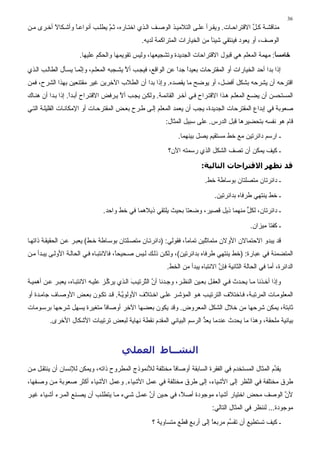 ‫63‬
‫ﻣﻨﺎﻗﺸ ﺔ آ ﻞ اﻻﻗﺘﺮاﺣ ﺎت. وﻳﻘ ﺮأ ﻋﻠ ﻰ اﻟﺘﻼﻣﻴ ﺬ اﻟﻮﺻ ﻒ اﻟ ﺬي اﺧﺘ ﺎرﻩ، ﺙ ﻢ ﻳﻄﻠ ﺐ أﻧﻮاﻋ ﺎ وأﺵ ﻜﺎﻻ أﺧ ﺮى ﻣ ﻦ‬
          ‫ً‬       ‫ً‬             ‫ﱠ‬                                                          ‫ﱢ‬
                                                  ‫اﻟﻮﺻﻒ، أو ﻳﻌﻮد ﻓﻴﻨﺘﻘﻲ ﺵﻴﺌﺎ ﻣﻦ اﻟﺨﻴﺎرات اﻟﻤﺘﺮاآﻤﺔ ﻟﺪﻳﻪ.‬
                                                                              ‫ً‬
                      ‫ﺧﺎﻣﺴﺎ: ﻣﻬﻤﺔ اﻟﻤﻌﻠﻢ هﻲ ﻗﺒﻮل اﻻﻗﺘﺮاﺣﺎت اﻟﺠﺪﻳﺪة وﺗﺸﺠﻴﻌﻬﺎ، وﻟﻴﺲ ﺗﻘﻮﻳﻤﻬﺎ واﻟﺤﻜﻢ ﻋﻠﻴﻬﺎ.‬
                                                                                                  ‫ً‬
‫إذا ﺑﺪا أﺣﺪ اﻟﺨﻴﺎرات أو اﻟﻤﻘﺘﺮﺣﺎت ﺑﻌﻴﺪا ﺟﺪا ﻋﻦ اﻟﻮاﻗﻊ، ﻓﻴﺠ ﺐ أﻻ ﻳﺸ ﺠﺒﻪ اﻟﻤﻌﻠ ﻢ، وإ ﱠﻤ ﺎ ﻳﺴ ﺄل اﻟﻄﺎﻟ ﺐ اﻟ ﺬي‬
                       ‫ﻧ‬                    ‫ﱠ‬                   ‫ً ً‬
‫اﻗﺘﺮﺣﻪ أن ﻳﺸﺮﺣﻪ ﺑﺸﻜﻞ أﻓﻀﻞ، أو ﻳﻮﺿﺢ ﻣﺎ ﻳﻘﺼﺪﻩ. وإذا ﺑﺪا أن اﻟﻄﻼب اﻵﺧﺮﻳﻦ ﻏﻴﺮ ﻣﻘﺘﻨﻌﻴﻦ ﺑﻬﺬا اﻟﺸﺮح، ﻓﻤﻦ‬
‫اﻟﻤﺴﺘﺤﺴﻦ أن ﻳﻀ ﻊ اﻟﻤﻌﻠ ﻢ ه ﺬا اﻻﻗﺘ ﺮاح ﻓ ﻲ ﺁﺧ ﺮ اﻟﻘﺎﺉﻤ ﺔ. وﻟﻜ ﻦ ﻳﺠ ﺐ أﻻ ﻳ ﺮﻓﺾ اﻻﻗﺘ ﺮاح أﺑ ﺪا. إذا ﺑ ﺪا أن هﻨ ﺎك‬
                   ‫ً‬                    ‫ﱠ‬
‫ﺻﻌﻮﺑﺔ ﻓﻲ إﺑﺪاع اﻟﻤﻘﺘﺮﺣﺎت اﻟﺠﺪﻳﺪة، ﻳﺠﺐ أن ﻳﻌﻤﺪ اﻟﻤﻌﻠﻢ إﻟ ﻰ ﻃ ﺮح ﺑﻌ ﺾ اﻟﻤﻘﺘﺮﺣ ﺎت أو اﻹﻣﻜﺎﻧ ﺎت اﻟﻘﻠﻴﻠ ﺔ اﻟﺘ ﻲ‬
                                                            ‫ﻗﺎم هﻮ ﻧﻔﺴﻪ ﺑﺘﺤﻀﻴﺮهﺎ ﻗﺒﻞ اﻟﺪرس. ﻋﻠﻰ ﺳﺒﻴﻞ اﻟﻤﺜﺎل:‬
                                                                  ‫ـ ارﺳﻢ داﺉﺮﺗﻴﻦ ﻣﻊ ﺧﻂ ﻣﺴﺘﻘﻴﻢ ﻳﺼﻞ ﺑﻴﻨﻬﻤﺎ.‬
                                                             ‫ـ آﻴﻒ ﻳﻤﻜﻦ أن ﺗﺼﻒ اﻟﺸﻜﻞ اﻟﺬي رﺳﻤﺘﻪ اﻵن؟‬

                                                                            ‫ﻗﺪ ﺗﻈﻬﺮ اﻻﻗﺘﺮاﺣﺎت اﻟﺘﺎﻟﻴﺔ:‬
                                                                             ‫ـ داﺉﺮﺗﺎن ﻣﺘﺼﻠﺘﺎن ﺑﻮﺳﺎﻃﺔ ﺧﻂ.‬

                                                                                  ‫ـ ﺧﻂ ﻳﻨﺘﻬﻲ ﻃﺮﻓﺎﻩ ﺑﺪاﺉﺮﺗﻴﻦ.‬

                                 ‫ـ داﺉﺮﺗﺎن، ﻟﻜﻞ ﻣﻨﻬﻤﺎ ذﻳﻞ ﻗﺼﻴﺮ، وﺿﻌﺘﺎ ﺑﺤﻴﺚ ﻳﻠﺘﻘﻲ ذﻳﻼهﻤﺎ ﻓﻲ ﺧﻂ واﺣﺪ.‬
                                                                                     ‫ﱟ‬

                                                                                                  ‫ـ آﻔﺘﺎ ﻣﻴﺰان.‬

‫ﻗﺪ ﻳﺒﺪو اﻻﺣﺘﻤﺎﻻن اﻷوﻻن ﻣﺘﻤﺎﺙﻠﻴﻦ ﺗﻤﺎﻣً، ﻓﻘﻮﻟﻲ: )داﺉﺮﺗ ﺎن ﻣﺘﺼ ﻠﺘﺎن ﺑﻮﺳ ﺎﻃﺔ ﺧ ﻂ( ﻳﻌﺒ ﺮ ﻋ ﻦ اﻟﺤﻘﻴﻘ ﺔ ذاﺗﻬ ﺎ‬
                                                                  ‫ﺎ‬
‫اﻟﻤﺘﻀﻤﻨﺔ ﻓﻲ ﻋﺒﺎرة: )ﺧﻂ ﻳﻨﺘﻬﻲ ﻃﺮﻓﺎﻩ ﺑﺪاﺉﺮﺗﻴﻦ(، وﻟﻜ ﻦ ذﻟ ﻚ ﻟ ﻴﺲ ﺻ ﺤﻴﺤً، ﻓﺎﻻﻧﺘﺒ ﺎﻩ ﻓ ﻲ اﻟﺤﺎﻟ ﺔ اﻷوﻟ ﻰ ﻳﺒ ﺪأ ﻣ ﻦ‬
                                        ‫ﺎ‬
                                                             ‫اﻟﺪاﺉﺮة، أﻣﺎ ﻓﻲ اﻟﺤﺎﻟﺔ اﻟﺜﺎﻧﻴﺔ ﻓﺈن اﻻﻧﺘﺒﺎﻩ ﻳﺒﺪأ ﻣﻦ اﻟﺨﻂ.‬
                                                                                   ‫ﱠ‬

‫وإذا أﺧ ﺬﻧﺎ ﻣ ﺎ ﻳﺤ ﺪث ﻓ ﻲ اﻟﻌﻘ ﻞ ﺑﻌ ﻴﻦ اﻟﻨﻈ ﺮ، وﺟ ﺪﻧﺎ أن اﻟ ﱠﺮﺗﻴ ﺐ اﻟ ﺬي ﻳﺮآ ﺰ ﻋﻠﻴ ﻪ اﻻﻧﺘﺒ ﺎﻩ، ﻳﻌﺒ ﺮ ﻋ ﻦ أهﻤﻴ ﺔ‬
                                   ‫ﱢ‬         ‫َ‬    ‫ﱠ ﺘ‬
‫اﻟﻤﻌﻠﻮﻣ ﺎت اﻟﻤﺮﺗﺒ ﺔ، ﻓ ﺎﺧﺘﻼف اﻟﺘﺮﺗﻴ ﺐ ه ﻮ اﻟﻤﺆﺵ ﺮ ﻋﻠ ﻰ اﺧ ﺘﻼف اﻷوﻟﻮﻳ ﺔ. ﻗ ﺪ ﺗﻜ ﻮن ﺑﻌ ﺾ اﻷوﺻ ﺎف ﺟﺎﻣ ﺪة أو‬
                                    ‫ﱠ‬
‫ﺙﺎﺑﺘﺔ، ﻳﻤﻜﻦ ﺵﺮﺣﻬﺎ ﻣﻦ ﺧﻼل اﻟﺸﻜﻞ اﻟﻤﻌﺮوض. وﻗﺪ ﻳﻜﻮن ﺑﻌﻀﻬﺎ اﻵﺧﺮ أوﺻﺎﻓﺎ ﻣﺘﻐﻴﺮة ﻳﺴﻬﻞ ﺵﺮﺣﻬﺎ ﺑﺮﺳ ﻮﻣﺎت‬
                           ‫ً‬
         ‫ﺑﻴﺎﻧﻴﺔ ﻣﻠﺤﻘﺔ، وهﺬا ﻣﺎ ﻳﺤﺪث ﻋﻨﺪﻣﺎ ﻳﻌﺪ اﻟﺮﺳﻢ اﻟﺒﻴﺎﻧﻲ اﻟﻤﻘﺪم ﻧﻘﻄﺔ ﻧﻬﺎﻳﺔ ﻟﺒﻌﺾ ﺗﺮﺗﻴﺒﺎت اﻷﺵﻜﺎل اﻷﺧﺮى.‬
                                                                    ‫ﱡ‬



                                         ‫اﻟﻨﺸــﺎط اﻟﻌﻤﻠﻲ‬
‫ﻳﻘ ﱢم اﻟﻤﺜﺎل اﻟﻤﺴﺘﺨﺪم ﻓﻲ اﻟﻔﻘﺮة اﻟﺴﺎﺑﻘﺔ أوﺻﺎﻓﺎ ﻣﺨﺘﻠﻔﺔ ﻟﻸﻧﻤﻮذج اﻟﻤﻄﺮوح ذاﺗﻪ، وﻳﻤﻜﻦ ﻟﻺﻧﺴﺎن أن ﻳﻨﺘﻘ ﻞ ﻣ ﻦ‬
                                                        ‫ً‬                                         ‫ﺪ‬
‫ﻃﺮق ﻣﺨﺘﻠﻔﺔ ﻓﻲ اﻟ ﱠﻈﺮ إﻟﻰ اﻷﺵﻴﺎء، إﻟﻰ ﻃﺮق ﻣﺨﺘﻠﻔﺔ ﻓﻲ ﻋﻤﻞ اﻷﺵﻴﺎء. وﻋﻤﻞ اﻷﺵﻴﺎء أآﺜﺮ ﺻﻌﻮﺑﺔ ﻣ ﻦ وﺻ ﻔﻬﺎ،‬
                                                                               ‫ﻨ‬
‫ﻷن اﻟﻮﺻﻒ ﻣﺤﺾ اﺧﺘﻴﺎر أﺵﻴﺎء ﻣﻮﺟﻮدة أﺻ ً، ﻓﻲ ﺣ ﻴﻦ أن ﻋﻤ ﻞ ﺵ ﻲء ﻣ ﺎ ﻳﺘﻄﻠ ﺐ أن ﻳﺼ ﻨﻊ اﻟﻤ ﺮء أﺵ ﻴﺎء ﻏﻴ ﺮ‬
                                                 ‫ﱠ‬           ‫ﻼ‬                                  ‫ﱠ‬
                                                                                 ‫ﻣﻮﺟﻮدة... ﻟﻨﻨﻈﺮ ﻓﻲ اﻟﻤﺜﺎل اﻟﺘﺎﻟﻲ:‬
                                                      ‫ـ آﻴﻒ ﺗﺴﺘﻄﻴﻊ أن ﺗﻘ ﱢﻢ ﻣﺮﺑﻌﺎ ِﻟﻰ أرﺑﻊ ﻗﻄﻊ ﻣﺘﺴﺎوﻳﺔ ؟‬
                                                                           ‫ًإ‬       ‫ﺴ‬
 