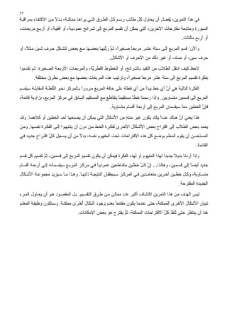 ‫73‬
‫ﻓﻲ هﺬا اﻟﺘﻤﺮﻳﻦ، ُﻔﻀﻞ أن ﻳﺤﺎول آﻞ ﻃﺎﻟ ﺐ رﺳ ﻢ آ ﻞ اﻟﻄ ﺮق اﻟﺘ ﻲ ﻳﺮاه ﺎ ﻣﻤﻜﻨ ﺔ، ﺑ ﺪﻻ ﻣ ﻦ اﻻآﺘﻔ ﺎء ﺑﻤﺮاﻗﺒ ﺔ‬
                      ‫ً‬                                                              ‫ﻳ‬
‫اﻟﺴﺒﻮرة وﻣﺘﺎﺑﻌﺔ ﻣﻘﺘﺮﺣﺎت اﻵﺧﺮﻳﻦ، اﻟﺘﻲ ﻳﻤﻜﻦ أن ﺗﻘﺴﻢ اﻟﻤﺮﺑﻊ إﻟﻰ ﺵ ﺮاﺉﺢ ﻋﻤﻮدﻳ ﺔ، أو أﻓﻘﻴ ﺔ، أو أرﺑ ﻊ ﻣﺮﺑﻌ ﺎت،‬
                                                                                              ‫أو أرﺑﻊ ﻣﺜﻠﺜﺎت.‬

‫واﻵن: ﻗﺴﻢ اﻟﻤﺮﺑﻊ إﻟ ﻰ ﺳ ﺘﺔ ﻋﺸ ﺮ ﻣﺮﺑﻌ ﺎ ﺻ ﻐﻴﺮً، ﺙ ﻢ ر ﱢﺒﻬ ﺎ ﺑﻌﻀ ﻬﺎ ﻣ ﻊ ﺑﻌ ﺾ ﻟﺘﺸ ﻜﻞ ﺣ ﺮف ﺵ ﻴﻦ ﻣ ﺜ ً، أو‬
    ‫ﻼ‬                                          ‫ا ﱠ ﺗ‬           ‫ً‬
                                                    ‫ﺣﺮف ﺳﻴﻦ، أو ﺻﺎد، أو ﻏﻴﺮ ذﻟﻚ ﻣﻦ اﻷﺣﺮف أو اﻷﺵﻜﺎل.‬

‫ﻻﺣﻆ آﻴﻒ اﻧﺘﻘﻞ اﻟﻄﻼب ﻣﻦ اﻟﺘﻘﻴﺪ ﺑﺎﻟﺸﺮاﺉﺢ، أو اﻟﺨﻄﻮط اﻟﻘﻄﺮ ﱠﺔ، واﻟﻤﺮﺑﻌ ﺎت اﻷرﺑﻌ ﺔ اﻟﺼ ﻐﻴﺮة. ﺙ ﻢ ﺗﻘ ﺪﻣﻮا‬
                                           ‫ﻳ‬
        ‫ﺑﻔﻜﺮة ﺗﻘﺴﻴﻢ اﻟﻤﺮﺑﻊ إﻟﻰ ﺳﺘﺔ ﻋﺸﺮ ﻣﺮﺑﻌﺎ ﺻﻐﻴﺮً، وﺗﺮﺗﻴﺐ هﺬﻩ اﻟﻤﺮﺑﻌﺎت ﺑﻌﻀﻬﺎ ﻣﻊ ﺑﻌﺾ ﺑﻄﺮق ﻣﺨﺘﻠﻔﺔ.‬
                                                       ‫ا‬     ‫ً‬

‫اﻟﻔﻜﺮة اﻟﺘﺎﻟﻴﺔ هﻲ أن أي ﺧﻂ ﻳﺒﺪأ ﻣﻦ أي ﻧﻘﻄﺔ ﻋﻠﻰ ﺣﺎﻓﺔ اﻟﻤﺮﺑﻊ ﻣ ﺮورا ﺑ ﺎﻟﻤﺮآﺰ ﻧﺤ ﻮ اﻟ ﱡﻘﻄ ﺔ اﻟﻤﻘﺎﺑﻠ ﺔ ﺳﻴﻘﺴ ﻢ‬
                     ‫ﻨ‬                  ‫ً‬                                            ‫ﱠ‬
‫اﻟﻤﺮﺑﻊ إﻟﻰ ﻗﺴﻤﻴﻦ ﻣﺘﺴﺎوﻳﻴﻦ. وإذا رﺳﻤﻨﺎ ﺧﻄﺎ ﻣﺴﺘﻘﻴﻤﺎ ﻳﺘﻘﺎﻃﻊ ﻣﻊ اﻟﻤﺴﺘﻘﻴﻢ اﻟﺴﺎﺑﻖ ﻓﻲ ﻣﺮآﺰ اﻟﻤﺮﺑﻊ، ﺑﺰاوﻳﺔ ﻗﺎﺉﻤﺔ،‬
                                                        ‫ً‬       ‫ً‬
                                                     ‫ﻓﺈن اﻟﺨﻄﻴﻦ ﻣﻌﺎ ﺳﻴﻘﺴﻤﺎن اﻟﻤﺮﺑﻊ إﻟﻰ أرﺑﻌﺔ أﻗﺴﺎم ﻣﺘﺴﺎوﻳﺔ.‬
                                                                                             ‫ً‬          ‫ﱠ‬

‫هﺬا ﻳﻌﻨﻲ أن هﻨﺎك ﻋﺪدا ﻳﻜﺎد ﻳﻜﻮن ﻏﻴﺮ ﻣﻨﺘﻪ ﻣﻦ اﻷﺵﻜﺎل اﻟﺘﻲ ﻳﻤﻜﻦ أن ﻳﺼﻨﻌﻬﺎ أﺣﺪ اﻟﺨﻄﻴﻦ أو آﻼهﻤ ﺎ. وﻗ ﺪ‬
                                                         ‫ٍ‬                  ‫ً‬         ‫ﱠ‬
‫ﻳﻌﻤﺪ ﺑﻌﺾ اﻟﻄﻼب إﻟﻰ اﻗﺘﺮاح ﺑﻌﺾ اﻷﺵ ﻜﺎل اﻷﺧ ﺮى ﻟﻔﻜ ﺮة اﻟﺨ ﻂ ﻣ ﻦ دون أن ﻳﻨﺘﺒﻬ ﻮا ِﻟ ﻰ اﻟﻔﻜ ﺮة ﻧﻔﺴ ﻬﺎ. وﻣ ﻦ‬
                        ‫إ‬
‫اﻟﻤﺴﺘﺤﺴﻦ أن ﻳﻘﻮم اﻟﻤﻌﻠﻢ ﺑﻮﺿﻊ آﻞ هﺬﻩ اﻻﻗﺘﺮاﺣﺎت ﺗﺤﺖ اﻟﻤﻔﻬﻮم ﻧﻔﺴﻪ، ﺑﺪﻻ ﻣﻦ أن ﻳﺴ ﺠﻞ آ ﻞ اﻗﺘ ﺮاح ﺟﺪﻳ ﺪ ﻓ ﻲ‬
                  ‫ﱢ‬               ‫ً‬
                                                                                                       ‫اﻟﻘﺎﺉﻤﺔ.‬

‫وإذا أردﻧﺎ ﺑﺪﻳﻼ ﺟﺪﻳﺪا ﻟﻬﺬا اﻟﻤﻔﻬﻮم أو ﻟﻬﺬﻩ اﻟﻔﻜﺮة ﻓﻴﻤﻜﻦ أن ﻳﻜﻮن ﺗﻘﺴﻴﻢ اﻟﻤﺮﺑﻊ ِﻟﻰ ﻗﺴﻤﻴﻦ، ﺙﻢ ﺗﻘﺴﻴﻢ آﻞ ﻗﺴ ﻢ‬
              ‫ﱠ‬           ‫إ‬                                                        ‫ً‬     ‫ً‬
‫ﺟﺪﻳﺪ أﻳﻀﺎ ِﻟﻰ ﻗﺴ ﻤﻴﻦ، وهﻜ ﺬا... إن آ ﻞ ﺧﻄ ﻴﻦ ﻣﺘﻘ ﺎﻃﻌﻴﻦ ﻋﻤﻮدﻳ ﺎ ﻓ ﻲ ﻣﺮآ ﺰ اﻟﻤﺮﺑ ﻊ ﺳﻴﻘﺴ ﻤﺎﻧﻪ إﻟ ﻰ أرﺑﻌ ﺔ أﻗﺴ ﺎم‬
                                               ‫ً‬                    ‫ﱠ ﱠ ﱠ‬                         ‫ًإ‬
‫ﻣﺘﺴ ﺎوﻳﺔ، وآ ﻞ ﺧﻄ ﻴﻦ ﺁﺧ ﺮﻳﻦ ﻣﺘﻌﺎﻣ ﺪﻳﻦ ﻓ ﻲ اﻟﻤﺮآ ﺰ ﺳ ﻴﺤﻘﻘﺎن اﻟﻨﺘﻴﺠ ﺔ ذاﺗﻬ ﺎ. وه ﺬا ﻣ ﺎ ﺳ ﻴﺰﻳﺪ ﻣﺠﻤﻮﻋ ﺔ اﻷﺵ ﻜﺎل‬
                                                                                             ‫اﻟﺠﺪﻳﺪة اﻟﻤﻘﺘﺮﺣﺔ.‬

‫ﻟﻴﺲ اﻟﻬﺪف ﻣﻦ هﺬا اﻟﺘﻤﺮﻳﻦ اآﺘﺸﺎف أآﺒﺮ ﻋﺪد ﻣﻤﻜ ﻦ ﻣ ﻦ ﻃ ﺮق اﻟﺘﻘﺴ ﻴﻢ. ﺑ ﻞ اﻟﻤﻘﺼ ﻮد ه ﻮ أن ﻳﺤ ﺎول اﻟﻤ ﺮء‬
‫ﺗﺒﻴﺎن اﻷﺵﻜﺎل اﻷﺧﺮى اﻟﻤﻤﻜﻨﺔ، ﺣﺘﻰ ﻋﻨﺪﻣﺎ ﻳﻜﻮن ﻣﻘﺘﻨﻌﺎ ﺑﻌﺪم وﺟﻮد أﺵﻜﺎل أﺧ َى ﻣﻤﻜﻨ ﺔ. وﺳ ﺘﻜﻮن وﻇﻴﻔ ﺔ اﻟﻤﻌﻠ ﻢ‬
                                ‫ُ ْﺮ‬                 ‫ً‬
                                  ‫هﻨﺎ أن ﻳﻨﺘﻈﺮ ﺣﺘﻰ ُﻨﻔﺬ آﻞ اﻻﻗﺘﺮاﺣﺎت اﻟﻤﻤﻜﻨﺔ، ﺙﻢ ﻳﻘﺘﺮح هﻮ ﺑﻌﺾ اﻹﻣﻜﺎﻧﺎت.‬
                                                         ‫ﱠ‬                     ‫ﺗ ﱠَ ﱡ‬
 