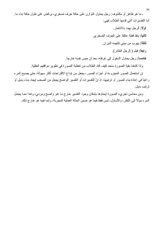 ‫04‬
‫ـ ﻣﺎ هﻮ ﻇﺎهﺮ أو ﻣﻜﺸﻮف: رﺟﻞ ﻳﺤﺎول اﻟﺘﻮازن ﻋﻠﻰ ﺣﺎﻓﺔ ﺟﺮف ﺻﺨﺮي، ﻳﺮآﺾ ﻋﻠﻰ ﻃﻮل ﺣﺎﻓﺔ ﺑﻨﺎء ﻣﺎ.‬
                                                                     ‫أﻣﺎ اﻟﺘﻔﺴﻴﺮات اﻟﺘﻲ ﻗﺪﻣﻬﺎ اﻟﻄﻼب ﻓﻬﻲ:‬
                                                                             ‫أوﻻ: اﻟﺮﺟﻞ ﻳﻬﺪد ﺑﺎﻻﻧﺘﺤﺎر.‬
                                                                                                   ‫ً‬
                                                             ‫ﺛﺎﻧﻴﺎ: ﻳﻨﻘﺬ ﻗﻄﺔ ﻋﺎﻟﻘﺔ ﻋﻠﻰ اﻟﺠﺮف اﻟﺼﺨﺮي.‬
                                                                                               ‫ً‬
                                                                     ‫ﺛﺎﻟﺜﺎ: ﻳﻬﺮب ﻣﻦ ﻣﺒﻨﻰ ﺗﻠﺘﻬﻤﻪ اﻟﻨﻴﺮان.‬
                                                                                                   ‫ً‬
                                                                            ‫راﺏﻌﺎ: ﻓﻴﻠﻢ ) اﻟﺮﺟﻞ اﻟﻄﺎﺉﺮ(.‬
                                                                                                   ‫ً‬
                                        ‫ﺧﺎﻣﺴﺎ: رﺟﻞ ﻳﺤﺎول اﻟﺪﺧﻮل إﻟﻰ ﻏﺮﻓﺘﻪ، ﺑﻌﺪ أن ﺣﺒﺲ ﻧﻔﺴﻪ ﺧﺎرﺟﺎ.‬
                                         ‫ً‬                                                  ‫ً‬
             ‫وإذا آﺸﻔﻨﺎ ﺑﻘﻴﺔ اﻟﺼﻮرة ﺳﻨﺠﺪ آﻴﻒ أﻓﺎد اﻟﻄﻼب ﻣﻦ ﺗﻐﻄﻴﺔ اﻟﺼﻮرة ﻓﻲ ﺗﻄﻮﻳﺮ ﻣﻮاﻗﻔﻬﻢ اﻟﻌﻘﻠﻴﺔ.‬
‫إن اﺳﺘﻌﻤﺎل اﻟﺼﻮر اﻟﻤﺠﺰوءة أو أﺟﺰاء اﻟﺼﻮر، ﻳﺠﻌﻞ ﻣﻦ إﺑﺪاع اﻻﻗﺘﺮاﺣﺎت أآﺜﺮ ﺳﻬﻮﻟﺔ، ﺣﺘﻰ ﻳﺼﺒﺢ اﻟﻤﺮء‬
‫راﻏﺒﺎ ﻓﻲ إﻋﺎدة ﺑﻨﺎء اﻟﺼﻮر أو ﺗﺮﺗﻴﺒﻬﺎ، إذ إن اﻟﺘﻔﺴﻴﺮات أو اﻟﺘﻔﺴﻴﺮ اﻟﻮاﺿﺢ ﻳﺠﻌﻞ ﻣﻦ اﻟﺼﻌﺐ إﻳﺠﺎد ﺑﻨ ﺎء ﺑ ﺪﻳﻞ أو‬
                                                               ‫ﱠ‬                                     ‫ً‬
                                                                                              ‫ﺗﺮﺗﻴﺐ ﺑﺪﻳﻞ.‬
‫وﻣﻦ ﻣﺤﺎﺳﻦ ﺗﺠﺰيء اﻟﺼﻮرة إﻳﺤﺎؤهﺎ ﺑﺈﻣﻜﺎن وﺟﻮد اﻟﺘﻔﺴﻴﺮ ﺧﺎرج ﻣ ﺎ ه ﻮ واﺿ ﺢ وﻣﺮﺉ ﻲ، وه ﺬا ﻣﻤ ﺎ ﻳﺠﻌ ﻞ‬
     ‫اﻟﻤﺮء ﻣﻴﺎﻻ إﻟﻰ اﻟ ﱠﻈﺮ، واﻟ ﱠﺴﺎؤل، ﻟﻴﺲ ﻓﻘﻂ ﻓﻴﻤﺎ هﻮ ﺿﻤﻦ اﻟﺤﺎﻟﺔ اﻟﻌﻤﻠﻴﺔ اﻟﻤﺠﺮﺑﺔ، وإﻧﻤﺎ ﻓﻴﻤﺎ هﻮ ﺧﺎرج ذﻟﻚ.‬
                                                                              ‫ﺘ‬        ‫ﻨ‬        ‫ً‬
 