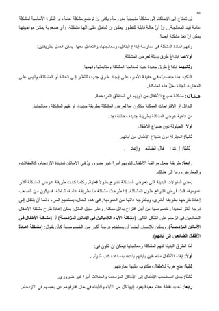 ‫64‬
‫ﻟﻦ ﺕﺤﺘﺎج إﻟﻰ اﻻﺡﺘﻜﺎم إﻟﻰ ﻣﺸﻜﻠﺔ ﻣﻨﻬﺠﻴﺔ ﻣﺪروﺱﺔ، ﻳﻜﻔﻲ أن ﺕﻮﺽﻊ ﻣﺸﻜﻠﺔ ﻋﺎﻣﺔ، أو اﻟﻔﻜﺮة اﻷﺱﺎﺱﻴﺔ ﻟﻤﺸﻜﻠﺔ‬
‫ﻋﺎﻣ ﺔ ﻗﻴ ﺪ اﻟﻤﻌﺎﻟﺠ ﺔ... إن أي ﺡﺎﻟ ﺔ ﻗﺎﺑﻠ ﺔ ﻟﻠﺘﻄ ﻮر ﻳﻤﻜ ﻦ أن ُﻌﺎﻣ ﻞ ﻋﻠ ﻰ أ ﱠﻬ ﺎ ﻣﺸ ﻜﻠﺔ، وأي ﺻ ﻌﻮﺑﺔ ﻳﻤﻜ ﻦ ﻣﻮاﺝﻬﺘﻬ ﺎ‬
                                      ‫ﻥ‬             ‫ﺕ‬                               ‫ﱠ ﱠ‬
                                                                                       ‫ﻳﻤﻜﻦ أن ﺕﻌﺪ ﻣﺸﻜﻠﺔ أﻳﻀﺎ.‬
                                                                                        ‫ً‬          ‫ﱠ ﱠ‬
           ‫وﻟﻔﻬﻢ اﻟﻤﺎدة اﻟﻤﺸﻜﻠﺔ ﻓﻲ ﻣﻤﺎرﺱﺔ إﺑﺪاع اﻟﺒﺪاﺋﻞ، وﻣﻌﺎﻟﺠﺘﻬﺎ، واﻟﺘﻌﺎﻣﻞ ﻣﻌﻬﺎ، ﻳﻤﻜﻦ اﻟﻌﻤﻞ ﺑﻄﺮﻳﻘﺘﻴﻦ:‬
                                                                 ‫أوﻻهﻤﺎ اﺑﺘﺪاع ﻃﺮق ﺑﺪﻳﻠﺔ ﻟﻌﺮض اﻟﻤﺸﻜﻠﺔ.‬
                                                                                         ‫ُ‬
                                        ‫وﺛﺎﻧﻴﻬﻤﺎ اﺑﺘﺪاع ﻃﺮق ﺝﺪﻳﺪة ﺑﺪﻳﻠﺔ ﻟﻤﻌﺎﻟﺠﺔ اﻟﻤﺸﻜﻠﺔ وﻣﺘﺎﺑﻌﺘﻬﺎ وﻓﻬﻤﻬﺎ.‬
                                                                                          ‫ُ‬
‫اﻟﺘﺄآﻴ ﺪ هﻨ ﺎ ﻣﻨﺼ ٌ، ﻓ ﻲ ﺡﻘﻴﻘ ﺔ اﻷﻣ ﺮ، ﻋﻠ ﻰ إﻳﺠ ﺎد ﻃ ﺮق ﺝﺪﻳ ﺪة ﻟﻠ ﱠﻈ ﺮ إﻟ ﻰ اﻟﺤﺎﻟ ﺔ أو اﻟﻤﺸ ﻜﻠﺔ، وﻟ ﻴﺲ ﻋﻠ ﻰ‬
                                        ‫ﻨ‬                                               ‫ﺐ‬
                                                                                ‫اﻟﻤﺤﺎوﻟﺔ اﻟﺠﺎدة ﻟﺤﻞ هﺬﻩ اﻟﻤﺸﻜﻠﺔ.‬
                                                                                             ‫ﱢ‬

                                               ‫ﻣـﺜـﺎل: ﻣﺸﻜﻠﺔ ﺽﻴﺎع اﻷﻃﻔﺎل ﻣﻦ ذوﻳﻬﻢ ﻓﻲ اﻟﻤﻨﺎﻃﻖ اﻟﻤﺰدﺡﻤﺔ.‬
        ‫اﻟﺒﺪاﺋﻞ أو اﻻﻗﺘﺮاﺡﺎت اﻟﻤﻤﻜﻨﺔ ﺱﺘﻜﻮن إﻣﺎ ﻟﻌﺮض اﻟﻤﺸﻜﻠﺔ ﺑﻄﺮﻳﻘﺔ ﺝﺪﻳﺪة، أو ﻟﻔﻬﻢ اﻟﻤﺸﻜﻠﺔ وﻣﻌﺎﻟﺠﺘﻬﺎ.‬
                                                        ‫ﻣﻦ ﻥﺎﺡﻴﺔ ﻋﺮض اﻟﻤﺸﻜﻠﺔ ﺑﻄﺮﻳﻘﺔ ﺝﺪﻳﺪة ﻣﺨﺘﻠﻔﺔ ﻥﺠﺪ:‬
                                                                         ‫أوﻻ: اﻟﺤﻴﻠﻮﻟﺔ دون ﺽﻴﺎع اﻷﻃﻔﺎل.‬
                                                                                                    ‫ً‬
                                                               ‫ﺛﺎﻧﻴﺎ: اﻟﺤﻴﻠﻮﻟﺔ دون ﺽﻴﺎع اﻷﻃﻔﺎل ﻣﻦ ﺁﺑﺎﺋﻬﻢ.‬
                                                                                                    ‫ً‬

                                                                 ‫ﺛﺎﻟﺜﺎ: ﺇ ﺎﺩ ﺍ ﻔﺎﻝ ﺍﻟﻀﺎﺋﻌ ﻭﺇﻋﺎﺩ .‬
                                                                                            ‫ﹰ‬

‫راﺏﻌ ﺎ: ﻃﺮﻳﻘ ﺔ ﺝﻌ ﻞ ﻣﺮاﻓﻘ ﺔ اﻷﻃﻔ ﺎل ﻟ ﺬوﻳﻬﻢ أﻣ ﺮا ﻏﻴ ﺮ ﺽ ﺮوري ﻓ ﻲ اﻷﻣ ﺎآﻦ ﺷ ﺪﻳﺪة اﻻزدﺡ ﺎم، آ ﺎﻟﺤﻔﻼت،‬
                                       ‫ﱟ‬           ‫ً‬                                          ‫ً‬
                                                                                     ‫واﻟﻤﻌﺎرض، وﻣﺎ إﻟﻰ هﻨﺎﻟﻚ.‬
‫ﺑﻌﺾ اﻟﻤﻘﻮﻻت اﻟﺒﺪﻳﻠﺔ اﻟﺘﻲ ﺕﻌ ﺮض اﻟﻤﺸ ﻜﻠﺔ ﺕﻘﺘ ﺮح ﺡﻠ ﻮﻻ ﻓﻌﻠﻴ ﺔ. وآﻠﻤ ﺎ آﺎﻥ ﺖ ﻃﺮﻳﻘ ﺔ ﻋ ﺮض اﻟﻤﺸ ﻜﻠﺔ أآﺜ ﺮ‬
                                         ‫ً‬      ‫ً‬
‫ﻋﻤﻮﻣﻴﺔ، ﻗﻠ ﺖ ﻓ ﺮض اﻗﺘ ﺮاح ﺡﻠ ﻮل ﻟﻠﻤﺸ ﻜﻠﺔ. إذا ُﺮﺡ ﺖ ﻣﺸ ﻜﻠﺔ ﻣ ﺎ ﺑﻄﺮﻳﻘ ﺔ ﻋﺎﻣ ﺔ، ﺷ ﺎﻣﻠﺔ، ﻓﺴ ﻴﻜﻮن ﻣ ﻦ اﻟﺼ ﻌﺐ‬
                                                         ‫ﻃ‬               ‫ٍ‬                ‫َﱠ ُ‬
‫إﻋﺎدة ﻃﺮﺡﻬ ﺎ ﺑﻄﺮﻳﻘ ﺔ أﺥ َى، وﺑﺎﻟ ﱠرﺝ ﺔ ذاﺕﻬ ﺎ ﻣ ﻦ اﻟﻌﻤﻮﻣﻴ ﺔ. ﻓ ﻲ ه ﺬﻩ اﻟﺤ ﺎل، ﻳﺴ ﺘﻄﻴﻊ اﻟﻤ ﺮء داﺋﻤ ﺎ أن ﻳﻨﺘﻘ ﻞ ِﻟ ﻰ‬
   ‫إ‬           ‫ً‬                                                                ‫ﺪ‬        ‫ُ ْﺮ‬
‫درﺝﺔ أآﺜﺮ ﺕﺤﺪﻳﺪا وﺥﺼﻮﺻﻴﺔ ﻣﻦ أﺝﻞ اﻗﺘﺮاح ﺑﺪاﺋﻞ ﻣﻤﻜﻨﺔ. وﻋﻠﻰ ﺱﺒﻴﻞ اﻟﻤﺜﺎل: ﻳﻤﻜﻦ إﻋﺎدة ﻃﺮح ﻣﺸﻜﻠﺔ اﻷﻃﻔﺎل‬
                                                                                 ‫ً‬
‫اﻟﻀﺎﺋﻌﻴﻦ ﻓﻲ اﻟﺰﺡﺎم ﻋﻠﻰ اﻟ ﱠﻜﻞ اﻟﺘﺎﻟﻲ: )ﻣﺸﻜﻠﺔ اﻵﺏﺎء اﻟﻼﻣﺒﺎﻟﻴﻦ ﻓﻲ اﻷﻣﺎآﻦ اﻟﻤﺰدﺣﻤ ﺔ( أو )ﻣﺸ ﻜﻠﺔ اﻷﻃﻔ ﺎل ﻓ ﻲ‬
                                                                             ‫ﺸ‬
‫اﻷﻣ ﺎآﻦ اﻟﻤﺰدﺣﻤ ﺔ(. وﻳﻤﻜ ﻦ ﻟﻺﻥﺴ ﺎن أﻳﻀ ﺎ أن ﻳﺴ ﺘﺨﺪم درﺝ ﺔ أآﺒ ﺮ ﻣ ﻦ اﻟﺨﺼﻮﺻ ﻴﺔ آ ﺄن ﻳﻘ ﻮل: )ﻣﺸ ﻜﻠﺔ إﻋ ﺎدة‬
                                                                ‫ً‬
                                                                                   ‫اﻷﻃﻔﺎل اﻟﻀﺎﺋﻌﻴﻦ إﻟﻰ ﺁﺏﺎﺋﻬﻢ(.‬
                                               ‫أ ﱠﺎ اﻟﻄﺮق اﻟﺒﺪﻳﻠﺔ ﻟﻔﻬﻢ اﻟﻤﺸﻜﻠﺔ وﻣﻌﺎﻟﺠﺘﻬﺎ ﻓﻴﻤﻜﻦ أن ﺕﻜﻮن ﻓﻲ:‬
                                                                                                       ‫ﻣ‬
                                            ‫أوﻻ: إﺑﻘﺎء اﻷﻃﻔﺎل ﻣﻠﺘﺼﻘﻴﻦ ﺑﺂﺑﺎﺋﻬﻢ ﺑﺸﺪة، ﺑﻤﺴﺎﻋﺪة آﻠﺐ ُﺪ ﱠب.‬
                                              ‫ﻣر‬                                                   ‫ً‬
                                                           ‫ﺛﺎﻧﻴﺎ: ﻣﻨﺢ هﻮﻳﺔ ﻟﻸﻃﻔﺎل، ﻣﻜﺘﻮب ﻋﻠﻴﻬﺎ ﻋﻨﺎوﻳﻨﻬﻢ.‬
                                                                                                   ‫ً‬
                        ‫ﺛﺎﻟﺜﺎ: ﺝﻌﻞ اﺻﻄﺤﺎب اﻷﻃﻔﺎل ِﻟﻰ اﻷﻣﺎآﻦ اﻟﻤﺰدﺡﻤﺔ واﻟﺤﻔﻼت أﻣﺮا ﻏﻴﺮ ﺽﺮوري.‬
                                   ‫ً‬                              ‫إ‬                    ‫ً‬
 ‫راﺏﻌﺎ: ﺕﺤﺪﻳﺪ ﻥﻘﻄﺔ ﻋﻼم ﻣﻌﻴﻨﺔ ﻳﻌﻮد إﻟﻴﻬﺎ آﻞ ﻣﻦ اﻵﺑﺎء واﻷﺑﻨﺎء ﻓﻲ ﺡﺎل اﻓﺘﺮﻗﻮهﻢ ﻋﻦ ﺑﻌﻀﻬﻢ ﻓﻲ اﻻزدﺡﺎم.‬
                                                                                           ‫ً‬
 