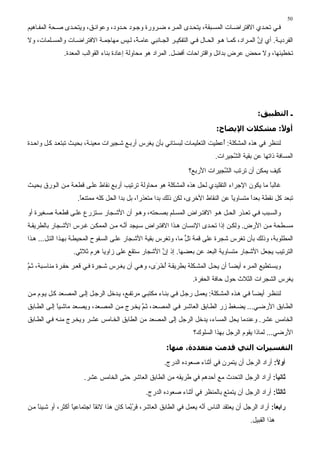 ‫05‬
‫ﻓ ﻲ ﺕﺤ ﺪي اﻻﻓﺘﺮاﺽ ﺎت اﻟﻤﺴ ﺒﻘﺔ، ﻳﺘﺤ ﺪى اﻟﻤ ﺮء ﺽ ﺮورة وﺝ ﻮد ﺡ ﺪود، وﻋﻮاﺋ ﻖ، وﻳﺘﺤ ﺪى ﺻ ﺤﺔ اﻟﻤﻔ ﺎهﻴﻢ‬
‫اﻟﻔﺮدﻳ ﺔ. أي إن اﻟﻤ ﺮاد، آﻤ ﺎ ه ﻮ اﻟﺤ ﺎل ﻓ ﻲ اﻟﺘﻔﻜﻴ ﺮ اﻟﺠ ﺎﻥﺒﻲ ﻋﺎﻣ ً، ﻟ ﻴﺲ ﻣﻬﺎﺝﻤ ﺔ اﻻﻓﺘﺮاﺽ ﺎت واﻟﻤﺴ ﻠﻤﺎت، وﻻ‬
                                        ‫ﺔ‬                                                    ‫ﱠ‬
               ‫ﺕﺨﻄﻴﺌﻬﺎ، وﻻ ﻣﺤﺾ ﻋﺮض ﺑﺪاﺋﻞ واﻗﺘﺮاﺡﺎت أﻓﻀﻞ. اﻟﻤﺮاد هﻮ ﻣﺤﺎوﻟﺔ إﻋﺎدة ﺑﻨﺎء اﻟﻘﻮاﻟﺐ اﻟﻤﻌﺪة.‬




                                                                                                ‫ـ اﻟﺘﻄﺒﻴﻖ:‬

                                                                               ‫أو ً: ﻣﺸﻜﻼت اﻹﻳﻀﺎح:‬
                                                                                              ‫ﻻ‬
‫ﻟﻨﻨﻈﺮ ﻓﻲ هﺬﻩ اﻟﻤﺸﻜﻠﺔ: ُﻋﻄﻴﺖ اﻟﺘﻌﻠﻴﻤﺎت ﻟﺒﺴﺘﺎﻥﻲ ﺑﺄن ﻳﻐﺮس أرﺑ ﻊ ﺷ ﺠﻴﺮات ﻣﻌﻴﻨ ﺔ، ﺑﺤﻴ ﺚ ﺕﺒﺘﻌ ﺪ آ ﻞ واﺡ ﺪة‬
                                                                             ‫أ‬
                                                                              ‫اﻟﻤﺴﺎﻓﺔ ذاﺕﻬﺎ ﻋﻦ ﺑﻘﻴﺔ اﻟ ﱠﺠﻴﺮات.‬
                                                                                    ‫ﺸ‬
                                                                   ‫آﻴﻒ ﻳﻤﻜﻦ أن ﺕﺮﺕﺐ اﻟ ﱠﺠﻴﺮات اﻷرﺑﻊ؟‬
                                                                               ‫ﺸ‬
‫ﻏﺎﻟﺒﺎ ﻣﺎ ﻳﻜﻮن اﻹﺝﺮاء اﻟﺘﻘﻠﻴﺪي ﻟﺤﻞ هﺬﻩ اﻟﻤﺸﻜﻠﺔ هﻮ ﻣﺤﺎوﻟﺔ ﺕﺮﺕﻴﺐ أرﺑﻊ ﻥﻘﺎط ﻋﻠ ﻰ ﻗﻄﻌ ﺔ ﻣ ﻦ اﻟ ﻮرق ﺑﺤﻴ ﺚ‬
                                                                                              ‫ً‬
                    ‫ﺕﺒﻌﺪ آﻞ ﻥﻘﻄﺔ ﺑﻌﺪا ﻣﺘﺴﺎوﻳﺎ ﻋﻦ اﻟﻨﻘﺎط اﻷﺥﺮى، ﻟﻜﻦ ذﻟﻚ ﺑﺪا ﻣﺘﻌﺬرً، ﺑﻞ ﺑﺪا اﻟﺤﻞ آﻠﻪ ﻣﻤﺘﻨﻌﺎ.‬
                     ‫ً‬                       ‫ا‬                                   ‫ً‬       ‫ً‬
‫واﻟﺴ ﺒﺐ ﻓ ﻲ ﺕﻌ ﺬر اﻟﺤ ﻞ ه ﻮ اﻻﻓﺘ ﺮاض اﻟﻤﺴ ﻠﻢ ﺑﺼ ﺤﺘﻪ، وه ﻮ أن اﻷﺷ ﺠﺎر ﺱ ﺘﺰرع ﻋﻠ ﻰ ﻗﻄﻌ ﺔ ﺻ ﻐﻴﺮة أو‬
‫ﻣﺴ ﻄﺤﺔ ﻣ ﻦ اﻷرض. وﻟﻜ ﻦ إذا ﺕﺤ ﺪى اﻹﻥﺴ ﺎن ه ﺬا اﻻﻓﺘ ﺮاض ﺱ ﻴﺠﺪ أﻥ ﻪ ﻣ ﻦ اﻟﻤﻤﻜ ﻦ ﻏ ﺮس اﻷﺷ ﺠﺎر ﺑﺎﻟﻄﺮﻳﻘ ﺔ‬
                                     ‫ﱠ‬
‫اﻟﻤﻄﻠﻮﺑﺔ، وذﻟﻚ ﺑﺄن ﺕﻐﺮس ﺷﺠﺮة ﻋﻠﻰ ﻗﻤﺔ ﺕﻞ ﻣﺎ، وﺕﻐﺮس ﺑﻘﻴﺔ اﻷﺷ ﺠﺎر ﻋﻠ ﻰ اﻟﺴ ﻔﻮح اﻟﻤﺤﻴﻄ ﺔ ﺑﻬ ﺬا اﻟﺘ ﻞ... ه ﺬا‬
                                                                 ‫ﱟ‬
                   ‫اﻟﺘﺮﺕﻴﺐ ﻳﺠﻌﻞ اﻷﺷﺠﺎر ﻣﺘﺴﺎوﻳﺔ اﻟﺒﻌﺪ ﻋﻦ ﺑﻌﻀﻬﺎ. إذ إن اﻷﺷﺠﺎر ﺱﺘﻘﻊ ﻋﻠﻰ زاوﻳﺎ هﺮم ﺙﻼﺙﻲ.‬
                                                   ‫ﱠ‬
‫وﻳﺴ ﺘﻄﻴﻊ اﻟﻤ ﺮء أﻳﻀ ﺎ أن ﻳﺤ ﻞ اﻟﻤﺸ ﻜﻠﺔ ﺑﻄﺮﻳﻘ ﺔ أﺥ َى، وه ﻲ أن ﻳﻐ ﺮس ﺷ ﺠﺮة ﻓ ﻲ ﻗﻌ ﺮ ﺡﻔ ﺮة ﻣﻨﺎﺱ ﺒﺔ، ﺙ ﻢ‬
‫ﱠ‬                                                 ‫ُ ْﺮ‬                          ‫ً‬
                                                                     ‫ﻳﻐﺮس اﻟﺸﺠﺮات اﻟﺜﻼث ﺡﻮل ﺡﺎﻓﺔ اﻟﺤﻔﺮة.‬
‫ﻟﻨﻨﻈ ﺮ أﻳﻀ ﺎ ﻓ ﻲ ه ﺬﻩ اﻟﻤﺸ ﻜﻠﺔ: ﻳﻌﻤ ﻞ رﺝ ﻞ ﻓ ﻲ ﺑﻨ ﺎء ﻣﻜﺘﺒ ﻲ ﻣﺮﺕﻔ ﻊ، ﻳ ﺪﺥﻞ اﻟﺮﺝ ﻞ ِﻟ ﻰ اﻟﻤﺼ ﻌﺪ آ ﻞ ﻳ ﻮم ﻣ ﻦ‬
                        ‫إ‬                                                                     ‫ً‬
‫اﻟﻄ ﺎﺑﻖ اﻷرﺽ ﻲ... ﻳﻀ ﻐﻂ زر اﻟﻄ ﺎﺑﻖ اﻟﻌﺎﺷ ﺮ ﻓ ﻲ اﻟﻤﺼ ﻌﺪ، ﺙ ﻢ ﻳﺨ ﺮج ﻣ ﻦ اﻟﻤﺼ ﻌﺪ، وﻳﺼ ﻌﺪ ﻣﺎﺷ ﻴﺎ إﻟ ﻰ اﻟﻄ ﺎﺑﻖ‬
             ‫ً‬                                ‫ﱠ‬
‫اﻟﺨﺎﻣﺲ ﻋﺸﺮ. وﻋﻨﺪﻣﺎ ﻳﺤﻞ اﻟﻤﺴﺎء، ﻳﺪﺥﻞ اﻟﺮﺝﻞ ِﻟﻰ اﻟﻤﺼﻌﺪ ﻣﻦ اﻟﻄﺎﺑﻖ اﻟﺨ ﺎﻣﺲ ﻋﺸ ﺮ وﻳﺨ ﺮج ﻣﻨ ﻪ ﻓ ﻲ اﻟﻄ ﺎﺑﻖ‬
                                                        ‫إ‬
                                                                     ‫اﻷرﺽﻲ... ﻟﻤﺎذا ﻳﻘﻮم اﻟﺮﺝﻞ ﺑﻬﺬا اﻟﺴﻠﻮك؟‬

                                                          ‫اﻟﺘﻔﺴﻴﺮات اﻟﺘﻲ ﻗﺪﻣﺖ ﻣﺘﻌﺪدة، ﻣﻨﻬﺎ:‬
                                                         ‫أوﻻ: أراد اﻟﺮﺝﻞ أن ﻳﺘﻤﺮن ﻓﻲ أﺙﻨﺎء ﺻﻌﻮدﻩ اﻟﺪرج.‬
                                                                                                    ‫ً‬
                       ‫ﺛﺎﻧﻴﺎ: أراد اﻟﺮﺝﻞ اﻟﺘﺤﺪث ﻣﻊ أﺡﺪهﻢ ﻓﻲ ﻃﺮﻳﻘﻪ ﻣﻦ اﻟﻄﺎﺑﻖ اﻟﻌﺎﺷﺮ ﺡﺘﻰ اﻟﺨﺎﻣﺲ ﻋﺸﺮ.‬
                                                                                             ‫ً‬
                                                 ‫ﺛﺎﻟﺜﺎ: أراد اﻟﺮﺝﻞ أن ﻳﺘﻤﺘﻊ ﺑﺎﻟﻤﻨﻈﺮ ﻓﻲ أﺙﻨﺎء ﺻﻌﻮدﻩ اﻟﺪرج.‬
                                                                                                    ‫ً‬
‫راﺏﻌﺎ: أراد اﻟﺮﺝﻞ أن ﻳﻌﺘﻘﺪ اﻟﻨﺎس أ ﱠﻪ ﻳﻌﻤﻞ ﻓﻲ اﻟﻄﺎﺑﻖ اﻟﻌﺎﺷﺮ، ﻓﺮ ﱠﻤﺎ آﺎن هﺬا ﻻﺋﻘﺎ اﺝﺘﻤﺎﻋﻴﺎ أآﺜﺮ، أو ﺷ ﻴﺌﺎ ﻣ ﻦ‬
    ‫ً‬              ‫ً‬        ‫ً‬              ‫َ ُﺑ‬                         ‫ﻥ‬                              ‫ً‬
                                                                                             ‫هﺬا اﻟﻘﺒﻴﻞ.‬
 