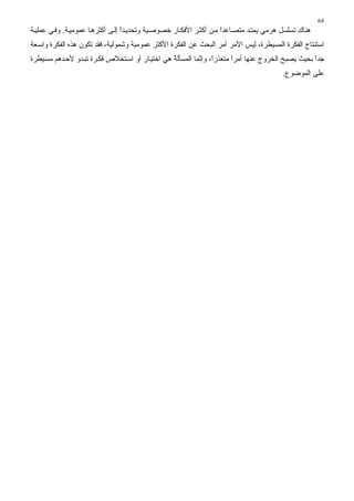 ‫46‬
‫هﻨﺎك ﺕﺴﻠﺴﻞ هﺮﻣﻲ ﻳﻤﺘ ﺪ ﻣﺘﺼ ﺎﻋﺪا ﻣ ﻦ أآﺜ ﺮ اﻷﻓﻜ ﺎر ﺥﺼﻮﺻ ﻴﺔ وﺕﺤﺪﻳ ﺪا إﻟ ﻰ أآﺜﺮه ﺎ ﻋﻤﻮﻣﻴ ﺔ. وﻓ ﻲ ﻋﻤﻠﻴ ﺔ‬
                                  ‫ً‬                                  ‫ً‬
‫اﺱﺘﻨﺘﺎج اﻟﻔﻜﺮة اﻟﻤﺴﻴﻄﺮة، ﻟﻴﺲ اﻷﻣﺮ أﻣﺮ اﻟﺒﺤﺚ ﻋﻦ اﻟﻔﻜﺮة اﻷآﺜﺮ ﻋﻤﻮﻣﻴﺔ وﺷﻤﻮﻟﻴﺔ، ﻓﻘﺪ ﺕﻜﻮن هﺬﻩ اﻟﻔﻜﺮة واﺱ ﻌﺔ‬
‫ﺝﺪا ﺑﺤﻴﺚ ﻳﺼﺒﺢ اﻟﺨﺮوج ﻋﻨﻬﺎ أﻣﺮا ﻣﺘﻌﺬرً، وإ ﱠﻤﺎ اﻟﻤﺴﺄﻟﺔ هﻲ اﺥﺘﻴ ﺎر أو اﺱ ﺘﺨﻼص ﻓﻜ ﺮة ﺕﺒ ﺪو ﻷﺡ ﺪهﻢ ﻣﺴ ﻴﻄﺮة‬
                                                 ‫ُ‬         ‫ا ﻥ‬          ‫ً‬                          ‫ً‬
                                                                                         ‫ﻋﻠﻰ اﻟﻤﻮﺽﻮع.‬
 