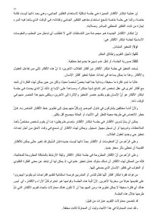 ‫77‬
‫إن ﻋﻤﻠﻴ ﺔ اﺑﺘﻜ ﺎر اﻷﻓﻜ ﺎر اﻟﻤﻤﻴ ﺰة ه ﻲ ﺟﻠﺴ ﺔ ﺷ ﻜﻠ ﱠﺔ ﻻﺳ ﺘﺨﺪام اﻟﺘﻔﻜﻴ ﺮ اﻟﺠ ﺎﻥﺒﻲ، وه ﻲ ﺑﺤ ﺪ ذاﺗﻬ ﺎ ﻟﻴﺴ ﺖ ﺗﻘﺎﻥ ﺔ‬
                                                           ‫ﻴ‬
‫ﺥﺎﺹﺔ، وإ ﱠﻤﺎ هﻲ ﺟﻠﺴﺔ ﺥﺎﺹﺔ ﺗﺸﺠﻊ اﺳ ﺘﺨﺪام ﻣﻔ ﺎهﻴﻢ اﻟﺘﻔﻜﻴ ﺮ اﻟﺠ ﺎﻥﺒﻲ وﺗﻘﺎﻥﺎﺗ ﻪ، ﻓ ﻲ اﻟﻮﻗ ﺖ اﻟ ﺬي ﻳﺄﺥ ﺬ ﻓﻴ ﻪ اﻟﻤ ﺮء‬
                                                                                                     ‫ﻥ‬
                                                                ‫إﺟﺎزة ﻣﻦ ﺗﺸﺪد اﻟﺘﻔﻜﻴﺮ اﻟﻤﻨﻄﻘﻲ اﻟﻤﺒﺎﺷﺮ وﺹﻼﺑﺘﻪ.‬
‫إن اﺑﺘﻜ ﺎر اﻷﻓﻜ ﺎر اﻟﺠﺪﻳ ﺪة ه ﻮ ﻣﺠﻤﻮﻋ ﺔ ﻣ ﻦ اﻟﻨﺸ ﺎﻃﺎت اﻟﺘ ﻲ ﻻ ﺗﺘﻄﻠ ﺐ أي ﺗ ﺪﺥﻞ ﻣ ﻦ اﻟﻤﻌﻠ ﻢ، واﻟﻤﻘﻮﻣ ﺎت‬
                                                                                                   ‫ﱠ‬
                                                                               ‫اﻷﺳﺎﺳ ﱠﺔ ﻟﺠﻠﺴﺔ اﺑﺘﻜﺎر اﻷﻓﻜﺎر هﻲ:‬
                                                                                                        ‫ﻴ‬
                                                                                       ‫أوﻻ: اﻟﺘﺤﻔﻴﺰ اﻟﻤﺘﺒﺎدل.‬
                                                                                                          ‫ً‬
                                                                          ‫ﺛﺎﻧﻴﺎ: ﺗﺄﺟﻴﻞ اﻟﺘﻘﻮﻳﻢ وإﻃﻼق اﻟﺤﻜﻢ.‬
                                                                                                      ‫ً‬
                                               ‫ﺛﺎﻟﺜﺎ: ﺹﻮرﻳﺔ اﻟﺠﻠﺴﺔ، أو ﻟﻨﻘﻞ ﻋﺪم ﺗﺴﻴﻴﺮهﺎ ﺑﻀﻮاﺑﻂ ﻣﻨﻄﻘﻴﺔ.‬
                                                                                                 ‫ً‬
‫ُﺴﺘﻤﺪ اﻟﺘﺤﻔﻴﺰ ﻓﻲ ﺟﻠﺴﺔ اﺑﺘﻜﺎر اﻷﻓﻜﺎر ﻣﻦ أﻓﻜﺎر اﻟﻄﻼب اﻵﺥﺮﻳﻦ، إذ إن هﺬﻩ اﻷﻓﻜﺎر ﺗﺄﺗﻲ ﻣ ﻦ ﺗﻔﺎﻋ ﻞ اﻟﻌﻘ ﻮل‬
                                   ‫ﱠ‬                                                              ‫ﻳ‬
                                            ‫واﻷﻓﻜﺎر. وهﺬا ﻣﺎ ﻳﻤﻜﻦ ﻳﺴﺎﻋﺪ ﻓﻲ إﺣﺪاث ﻋﻤﻠﻴﺔ ﺗﺤﻔﻴﺰ أﻓﻜﺎر اﻹﻥﺴﺎن.‬
‫ﻏﺎﻟﺒﺎ ﻣﺎ ﺗﺒﺪو ﻓﻜﺮة ﻣﺎ ﺳﺨﻴﻔﺔ، وﺑﺪاﺋﻴﺔ ﺟﺪا ﻓﻴﻤﺎ ﻳﺨﺺ ﺷﺨﺼﺎ ﻣﻌﻴﻨﺎ، وﻟﻜﻦ ﻣﻦ ﺣﻴﻦ ﻳﻤﻜﻦ ﻟﻬﺬﻩ اﻟﻔﻜﺮة أن ﺗﺘﺤﺪ‬
                                      ‫ً‬     ‫ً‬    ‫ﱡ‬        ‫ً‬                                  ‫ً‬
‫ﻣﻊ أﻓﻜﺎر أﺥﺮى ﻓﻲ ﻋﻘﻞ ﺷﺨﺺ ﺁﺥﺮ ﻟﺘﻨ ﺘﺞ ﺷ ﻴﺌﺎ ﻣﺒﺘﻜ ﺮً، وﻣﺴ ﺎﻋﺪا ﻋﻠ ﻰ اﻹﺑ ﺪاع. ذﻟ ﻚ أن اﻟ ﺬي ﻳﺤ ﺪث ﻓ ﻲ ﺟﻠﺴ ﺔ‬
                      ‫ﱠ‬                     ‫ً‬         ‫ا‬       ‫ً‬
‫اﺑﺘﻜﺎر اﻷﻓﻜﺎر هﻮ أن اﻹﻥﺴﺎن ﻳﻘﻮم ﺑﺘﻘﺪﻳﻢ ﻋﻨﺼﺮ اﻟﺘﺤﻔﻴﺰ واﻹﺙﺎرة ِﻟﻰ اﻵﺥﺮﻳﻦ، وﻳﺘﻠﻘﻰ ﻣﻨﻬﻢ هﺬا اﻟﻌﻨﺼﺮ ﻣﻨﻬﻢ ﻓ ﻲ‬
                                          ‫إ‬                                         ‫ﱠ‬
                                                                                                       ‫اﻟﻮﻗﺖ ذاﺗﻪ.‬
‫وﻷن أﻥﺎﺳﺎ ﻣﺨﺘﻠﻔﻴﻦ ﻳﺸﺘﺮآﻮن ﻓﻲ ﺗﻨﺎول اﻟﻤﻮﺽﻮع وآﻞ ﻣﻨﻬﻢ ﻳﻤﻴﻞ ِﻟ ﻰ ﺗﻄ ﻮﻳﺮ ﺥ ﻂ اﻷﻓﻜ ﺎر اﻟﺨ ﺎص ﺑ ﻪ. ﻓ ﺈن‬
‫ﱠ‬                                      ‫إ‬           ‫ﱞ‬                                    ‫ً‬     ‫ﱠ‬
                                  ‫ﺥﻄﺮ اﻻﻥﻐﻤﺎس ﻓﻲ ﻃﺮﻳﻘﻪ ﻣﻌﻴﻨﺔ ﻟﻠﻨﻈﺮ إﻟﻰ اﻷﺷﻴﺎء أو اﻟﺤﺎﻟﺔ ﺳﻴﺼﺒﺢ أﻗﻞ ﺑﻜﺜﻴﺮ.‬
‫ﻳﻤﻜ ﻦ أن ﻳ ﺘﻢ ﺗ ﺪوﻳﻦ اﻷﻓﻜ ﺎر ﻓ ﻲ ﺟﻠﺴ ﺔ اﺑﺘﻜ ﺎر اﻷﻓﻜ ﺎر ﺑﺈﺣ ﺪى ﻃ ﺮﻳﻘﺘﻴﻦ؛ إﻣ ﺎ أن ﻳﻘ ﻮم ﺷ ﺨﺺ ﻣﺨ ﺘﺺ ﺑﺄﺥ ﺬ‬
      ‫ﱞ‬                                                                                  ‫ﱠ‬
‫اﻟﻤﻼﺣﻈﺎت وﺗﺪوﻳﻨﻬﺎ أو أن ﺗﺴﺠﻞ ﺑﺠﻬﺎز ﺗﺴﺠﻴﻞ. وﻳﻤﻜ ﻦ ﻟﻬ ﺬﻩ اﻷﻓﻜ ﺎر أن ﺗﺴ ﻤﻊ ﻓ ﻲ وﻗ ﺖ ﻻﺣ ﻖ ﻣ ﻦ أﺟ ﻞ إﺣ ﺪاث‬
                                                                                 ‫ﺗﺤﻔﻴﺰ ﺣﻲ وﺟﺪﻳﺪ ﻟﻌﻘﻮل اﻟﻄﻼب.‬
‫وﻋﻠﻰ اﻟﺮﻏﻢ ﻣﻦ أن اﻟﻤﻌﻠﻮﻣ ﺎت أو اﻷﻓﻜ ﺎر ﺑﺤ ﺪ ذاﺗﻬ ﺎ ﻟﻴﺴ ﺖ ﺟﺪﻳ ﺪة ﻓ ﺈن اﻟﺴ ﻴﺎق ﻗ ﺪ ﺗﻐﻴ ﺮ ﺣﺘ ﻰ ﻳﻤﻜ ﻦ ﻟﻸﻓﻜ ﺎر‬
                ‫ﱠ‬                ‫ﱢ‬                            ‫ﱢ‬                          ‫ﱠ‬       ‫ﱠ‬
                                                                                ‫اﻟﻘﺪﻳﻤﺔ أن ﺗﺤﻈﻰ ﺑﺄﺙﺮ ﻣﺤﻔﺰ ﺟﺪﻳﺪ.‬
‫وﻋﻠﻰ اﻟﺮﻏﻢ ﻣﻦ أن اﻷﻓﻜﺎر اﻟﻤﻄﺮوﺣﺔ ﻓﻲ ﺟﻠﺴﺔ اﺑﺘﻜﺎر اﻷﻓﻜﺎر وﺙﻴﻘﺔ اﻻرﺗﺒﺎط ﺑﺎﻟﻤﺸﻜﻠﺔ اﻟﻤﻄﺮوﺣﺔ ﻟﻠﻤﻌﺎﻟﺠﺔ،‬
                                                                                ‫ﱠ‬       ‫ﱠ‬
‫ﻓﺈ ﱠﻪ ﻣﻦ اﻟﻤﻤﻜﻦ ﻟﻬﺬﻩ اﻷﻓﻜﺎر أن ﺗﺴﻠﻚ ﺳﻠﻮك ﻋﺎﻣﻞ ﺗﺤﻔﻴﺰ ﻋﺸﻮاﺋﻲ، إذ ﻳﻤﻜﻦ ﻟﻬﺎ أن ﺗﺒﺘﻌﺪ ﻋﻦ ﻣﻌﻨﻰ اﻟﻔﻜﺮة اﻟﺘﻘﻠﻴﺪي‬
                                                                                                    ‫ﻥ‬
                                                                  ‫أو اﻟﻤﻘﻮﻟﺐ ﻓﻲ ﺗﻔﻜﻴﺮ اﻹﻥﺴﺎن اﻟﺬي ﻳﺼﻐﻲ إﻟﻴﻬﺎ.‬
‫ﻣﻦ ﻓﻮاﺋﺪ ﻓﻘﺮة اﺑﺘﻜﺎر أﻓﻜﺎر أ ﱠﻬﺎ ﺗﻘ ﱢم ﻟﻠﻨﺎس أو اﻟﻤﺘﺪرﺑﻴﻦ ﻓﺮﺹﺔ اﺳﺘﺜﻨﺎﺋﻴﺔ ﻟﺘﻘﺪﻳﻢ اﻗﺘﺮاﺣ ﺎت ﻟ ﻢ ﻳﻜﻮﻥ ﻮا ﻟﻴﺠ ﺮؤوا‬
                                                                         ‫ﻥ ﺪ‬
‫ﻋﻠﻰ ﺗﻘﺪﻳﻤﻬﺎ ﺥﻮﻓﺎ ﻣﻦ ﺳﺨﺮﻳﺔ اﻵﺥﺮﻳﻦ. ﻷن ﺁﻟﻴ ﺔ ه ﺬﻩ اﻟﺠﻠﺴ ﺔ وﻗﻮاﻣﻬ ﺎ ه ﻮ اﺣﺘ ﺮام آ ﻞ اﻵراء واﻷﻓﻜ ﺎر، أي ﻟ ﻴﺲ‬
                        ‫ﱢ‬                                           ‫ﱠ‬                   ‫ً‬
‫هﻨﺎك أي ﻓﻜﺮة ﺳﺨﻴﻔﺔ ﻻ ﻳﻤﻜﻦ ﺗﻄﻮﻳﺮهﺎ، وﻣﻦ اﻟﻤﻬﻢ ﺟﺪا أن ﻻ ﺗﻜﻮن هﻨﺎك ﻣﺤﺎوﻻت ﺑﺎﺗﺠ ﺎﻩ ﺗﻘ ﻮﻳﻢ اﻷﻓﻜ ﺎر اﻟﺘ ﻲ ﺗ ﻢ‬
‫َﱠ‬                                                     ‫ً‬
                                                                                        ‫ﻃﺮﺣﻬﺎ ﺥﻼل هﺬﻩ اﻟﺠﻠﺴﺔ.‬
                                                               ‫ﻗﺪ ﺗﺘﻀﻤﻦ ﻣﺤﺎوﻻت اﻟﺘﻘﻮﻳﻢ ﻋﺒﺎرات ﻣﻦ ﻗﺒﻴﻞ:‬
                                          ‫ـ ﻟﻘﺪ ﺗﻤﺖ اﻟﻤﺤﺎوﻟﺔ ﻓﻲ هﺬا اﻻﺗﺠﺎﻩ وﺙﺒﺖ أن اﻟﻤﺤﺎوﻟﺔ آﺎﻥﺖ ﻣﺨﻔﻘﺔ.‬
 