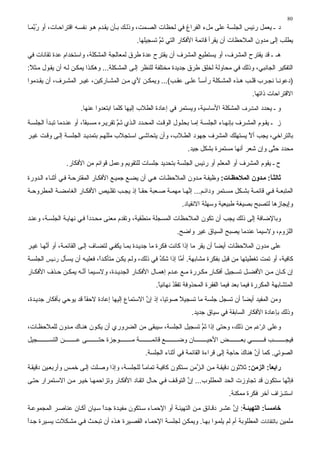 ‫08‬
‫د ـ ﻳﻌﻤﻞ رﺋﻴﺲ اﻟﺠﻠﺴﺔ ﻋﻠﻰ ﻣﻞء اﻟﻔﺮاغ ﻓﻲ ﻟﺤﻈﺎت اﻟﺼ ﻤﺖ، وذﻟ ﻚ ﺑ ﺄن ﻳﻘ ﺪم ه ﻮ ﻥﻔﺴ ﻪ اﻗﺘﺮاﺣ ﺎت، أو ر ﱠﻤ ﺎ‬
   ‫ُﺑ‬
                                               ‫ﻳﻄﻠﺐ إﻟﻰ ﻣﺪون اﻟﻤﻼﺣﻈﺎت أن ﻳﻘﺮأ ﻗﺎﺋﻤﺔ اﻷﻓﻜﺎر اﻟﺘﻲ ﺗﻢ ﺗﺴﺠﻴﻠﻬﺎ.‬
                                                        ‫َﱠ‬
‫هـ ـ ﻗﺪ ﻳﻘﺘﺮح اﻟﻤﺸﺮف، أو ﻳﺴﺘﻄﻴﻊ اﻟﻤﺸﺮف أن ﻳﻘﺘﺮح ﻋﺪة ﻃﺮق ﻟﻤﻌﺎﻟﺠﺔ اﻟﻤﺸﻜﻠﺔ، واﺳﺘﺨﺪام ﻋﺪة ﺗﻘﺎﻥﺎت ﻓﻲ‬
‫اﻟﺘﻔﻜﻴﺮ اﻟﺠﺎﻥﺒﻲ، وذﻟﻚ ﻓﻲ ﻣﺤﺎوﻟﺔ ﻟﺨﻠﻖ ﻃﺮق ﺟﺪﻳﺪة ﻣﺨﺘﻠﻔﺔ ﻟﻠﻨﻈﺮ إﻟ ﻰ اﻟﻤﺸ ﻜﻠﺔ... وهﻜ ﺬا ﻳﻤﻜ ﻦ ﻟ ﻪ أن ﻳﻘ ﻮل ﻣ ﺜﻼ:‬
 ‫ً‬
‫)دﻋﻮﻥ ﺎ ﻥﺠ ﺮب ﻗﻠ ﺐ ه ﺬﻩ اﻟﻤﺸ ﻜﻠﺔ رأﺳ ﺎ ﻋﻠ ﻰ ﻋﻘ ﺐ(... وﻳﻤﻜ ﻦ ﻷي ﻣ ﻦ اﻟﻤﺸ ﺎرآﻴﻦ، ﻏﻴ ﺮ اﻟﻤﺸ ﺮف، أن ﻳﻘ ﺪﻣﻮا‬
                                                                 ‫ً‬
                                                                                                   ‫اﻻﻗﺘﺮاﺣﺎت ذاﺗﻬﺎ.‬
                       ‫و ـ ﻳﺤﺪد اﻟﻤﺸﺮف اﻟﻤﺸﻜﻠﺔ اﻷﺳﺎﺳﻴﺔ، وﻳﺴﺘﻤﺮ ﻓﻲ إﻋﺎدة اﻟﻄﻼب إﻟﻴﻬﺎ آﻠﻤﺎ اﺑﺘﻌﺪوا ﻋﻨﻬﺎ.‬
‫ز ـ ﻳﻘ ﻮم اﻟﻤﺸ ﺮف ﺑﺈﻥﻬ ﺎء اﻟﺠﻠﺴ ﺔ إﻣ ﺎ ﺑﺤﻠ ﻮل اﻟﻮﻗ ﺖ اﻟﻤﺤ ﺪد اﻟ ﺬي ﺗ ﻢ ﺗﻘﺮﻳ ﺮﻩ ﻣﺴ ﺒﻘً، أو ﻋﻨ ﺪﻣﺎ ﺗﺒ ﺪأ اﻟﺠﻠﺴ ﺔ‬
                         ‫ﺎ‬              ‫َﱠ‬
‫ﺑﺎﻟﺘﺮاﺥﻲ، ﻳﺠﺐ أﻻ ﻳﺴﺘﻬﻠﻚ اﻟﻤﺸﺮف ﺟﻬﻮد اﻟﻄ ﻼب، وأن ﻳﺘﺤﺎﺷ ﻰ اﺳ ﺘﺠﻼب ﻣﻠﻠﻬ ﻢ ﺑﺘﻤﺪﻳ ﺪ اﻟﺠﻠﺴ ﺔ إﻟ ﻰ وﻗ ﺖ ﻏﻴ ﺮ‬
                                                                                     ‫ﱠ‬
                                                                     ‫ﻣﺤﺪد ﺣ ﱠﻰ وإن ﺷﻌﺮ أﻥﻬﺎ ﻣﺴﺘﻤﺮة ﺑﺸﻜﻞ ﺟﻴﺪ.‬
                                                                                                    ‫ﺘ‬
                  ‫ح ـ ﻳﻘﻮم اﻟﻤﺸﺮف أو اﻟﻤﻌﻠﻢ أو رﺋﻴﺲ اﻟﺠﻠﺴﺔ ﺑﺘﺤﺪﻳﺪ ﺟﻠﺴﺎت ﻟﻠﺘﻘﻮﻳﻢ وﻋﻤﻞ ﻗﻮاﺋﻢ ﻣﻦ اﻷﻓﻜﺎر.‬
‫ﺛﺎﻟﺜ ﺎ: ﻣ ﺪون اﻟﻤﻼﺡﻈ ﺎت: وﻇﻴﻔ ﺔ ﻣ ﺪون اﻟﻤﻼﺣﻈ ﺎت ه ﻲ أن ﻳﻀ ﻊ ﺟﻤﻴ ﻊ اﻷﻓﻜ ﺎر اﻟﻤﻘﺘﺮﺣ ﺔ ﻓ ﻲ أﺙﻨ ﺎء اﻟ ﺪورة‬
                                                                                                ‫ً‬
‫اﻟﻤﺘﺒﻌ ﺔ ﻓ ﻲ ﻗﺎﺋﻤ ﺔ ﺑﺸ ﻜﻞ ﻣﺴ ﺘﻤﺮ وداﺋ ﻢ... إ ﱠﻬ ﺎ ﻣﻬﻤ ﺔ ﺹ ﻌﺒﺔ ﺣﻘ ﺎ إذ ﻳﺠ ﺐ ﺗﻘﻠ ﻴﺺ اﻷﻓﻜ ﺎر اﻟﻐﺎﻣﻀ ﺔ اﻟﻤﻄﺮوﺣ ﺔ‬
                                          ‫ً‬                   ‫ﻥ‬
                                                                   ‫وإﻳﺠﺎزهﺎ ﻟﺘﺼﺒﺢ ﺑﺼﻴﻐﺔ ﻃﺒﻴﻌﻴﺔ وﺳﻬﻠﺔ اﻻﻥﻘﻴﺎد.‬
‫وﺑﺎﻹﺽﺎﻓﺔ ِﻟﻰ ذﻟﻚ ﻳﺠﺐ أن ﺗﻜﻮن اﻟﻤﻼﺣﻈﺎت اﻟﻤﺴﺠﻠﺔ ﻣﻨﻄﻘﻴﺔ، وﺗﻘﺪم ﻣﻌﻨﻰ ﻣﺤ ﺪدا ﻓ ﻲ ﻥﻬﺎﻳ ﺔ اﻟﺠﻠﺴ ﺔ، وﻋﻨ ﺪ‬
                          ‫ً‬                                                            ‫إ‬
                                                                 ‫اﻟﻠﺰوم، وﻻﺳﻴﻤﺎ ﻋﻨﺪﻣﺎ ﻳﺼﺒﺢ اﻟﺴﻴﺎق ﻏﻴﺮ واﺽﺢ.‬
‫ﻋﻠﻰ ﻣﺪون اﻟﻤﻼﺣﻈﺎت أﻳﻀﺎ أن ﻳﻘﺮ ﻣﺎ إذا آﺎﻥﺖ ﻓﻜﺮة ﻣﺎ ﺟﺪﻳ ﺪة ﺑﻤ ﺎ ﻳﻜﻔ ﻲ ﻟﺘﻀ ﺎف إﻟ ﻰ اﻟﻘﺎﺋﻤ ﺔ، أو أ ﱠﻬ ﺎ ﻏﻴ ﺮ‬
        ‫ﻥ‬                                                                         ‫ً‬
‫آﺎﻓﻴﺔ، أو ﺗﻤﺖ ﺗﻐﻄﻴﺘﻬﺎ ﻣﻦ ﻗﺒﻞ ﺑﻔﻜﺮة ﻣﺸﺎﺑﻬﺔ. أﻣﺎ إذا ﺷﻚ ﻓﻲ ذﻟﻚ، وﻟ ﻢ ﻳﻜ ﻦ ﻣﺘﺄآ ﺪً، ﻓﻌﻠﻴ ﻪ أن ﻳﺴ ﺄل رﺋ ﻴﺲ اﻟﺠﻠﺴ ﺔ‬
                               ‫ا‬                         ‫ﱠ‬       ‫ﱠ‬
‫إن آ ﺎن ﻣ ﻦ اﻷﻓﻀ ﻞ ﺗﺴ ﺠﻴﻞ أﻓﻜ ﺎر ﻣﻜ ﺮرة ﻣ ﻊ ﻋ ﺪم إهﻤ ﺎل اﻷﻓﻜ ﺎر اﻟﺠﺪﻳ ﺪة، وﻻﺳ ﻴﻤﺎ أﻥ ﻪ ﻳﻤﻜ ﻦ ﺣ ﺬف اﻷﻓﻜ ﺎر‬
                     ‫ﱠ‬                                                   ‫ٍ‬
                                                       ‫اﻟﻤﺘﺸﺎﺑﻬﺔ اﻟﻤﻜﺮرة ﻓﻴﻤﺎ ﺑﻌﺪ ﻓﻴﻤﺎ اﻟﻔﻘﺮة اﻟﻤﺤﺬوﻓﺔ ﺗﻔﻘﺪ ﻥﻬﺎﺋﻴﺎ.‬
                                                        ‫ً‬      ‫َُ‬
‫وﻣﻦ اﻟﻤﻔﻴﺪ أﻳﻀﺎ أن ﺗﺴﺠﻞ ﺟﻠﺴﺔ ﻣﺎ ﺗﺴﺠﻴﻼ ﺹﻮﺗﻴﺎ، إذ إن اﻻﺳﺘﻤﺎع إﻟﻴﻬﺎ إﻋﺎدة ﻻﺣﻘﺎ ﻗﺪ ﻳﻮﺣﻲ ﺑﺄﻓﻜﺎر ﺟﺪﻳ ﺪة،‬
        ‫ٍ‬              ‫ً‬                        ‫ﱠ‬            ‫ً‬                     ‫ً‬
                                                                       ‫وذﻟﻚ ﺑﺈﻋﺎدة اﻷﻓﻜﺎر اﻟﺴﺎﺑﻘﺔ ﻓﻲ ﺳﻴﺎق ﺟﺪﻳﺪ.‬
‫وﻋﻠﻰ اﻟﺮﻏﻢ ﻣﻦ ذﻟﻚ، وﺣﺘﻰ إذا ﺗﻢ ﺗﺴﺠﻴﻞ اﻟﺠﻠﺴﺔ، ﺳﻴﺒﻘﻰ ﻣﻦ اﻟﻀﺮوري أن ﻳﻜ ﻮن هﻨ ﺎك ﻣ ﺪون ﻟﻠﻤﻼﺣﻈ ﺎت،‬
                                                               ‫َﱠ‬                    ‫ﱠ‬

‫ﺠﻴﻞ‬      ‫ﻦ اﻟﺘﺴ‬      ‫ﻰﻋ‬       ‫ﻮﺟﺰة ﺣﺘ‬        ‫ﺔﻣ‬      ‫ﻊ ﻗﺎﺋﻤ‬      ‫ﺎن وﺽ‬       ‫ﺾ اﻷﺣﻴ‬         ‫ﻲ ﺑﻌ‬       ‫ﺐﻓ‬        ‫ﻓﻴﺠ‬
                                                   ‫اﻟﺼﻮﺗﻲ. آﻤﺎ أن هﻨﺎك ﺣﺎﺟﺔ ِﻟﻰ ﻗﺮاءة اﻟﻘﺎﺋﻤﺔ ﻓﻲ أﺙﻨﺎء اﻟﺠﻠﺴﺔ.‬
                                                                                    ‫إ‬      ‫َ‬    ‫ﱠ‬
‫راﺑﻌﺎ: اﻟﺰﻣﻦ: ﺙﻼﺙﻮن دﻗﻴﻘ ﺔ ﻣ ﻦ اﻟ ﱠﻣﻦ ﺳ ﺘﻜﻮن آﺎﻓﻴ ﺔ ﺗﻤﺎﻣ ﺎ ﻟﻠﺠﻠﺴ ﺔ، وإذا وﺹ ﻠﺖ إﻟ ﻰ ﺥﻤ ﺲ وأرﺑﻌ ﻴﻦ دﻗﻴﻘ ﺔ‬
                                              ‫ً‬                      ‫ﺰ‬                             ‫ً‬
‫ﻓﺈ ﱠﻬﺎ ﺳﺘﻜﻮن ﻗﺪ ﺗﺠﺎوزت اﻟﺤﺪ اﻟﻤﻄﻠﻮب... إن اﻟﺘﻮﻗ ﻒ ﻓ ﻲ ﺣ ﺎل اﺗﻘ ﺎد اﻷﻓﻜ ﺎر وﺗﺰاﺣﻤﻬ ﺎ ﺥﻴ ﺮ ﻣ ﻦ اﻻﺳ ﺘﻤﺮار ﺣﺘ ﻰ‬
                                                                  ‫ﱠ‬                                    ‫ﻥ‬
                                                                                       ‫اﺳﺘﻨـﺰاف ﺁﺥﺮ ﻓﻜﺮة ﻣﻤﻜﻨﺔ.‬
‫ﺧﺎﻣﺴ ﺎ: اﻟﺘﻬﻴﺌ ﺔ: إن ﻋﺸ ﺮ دﻗ ﺎﺋﻖ ﻣ ﻦ اﻟﺘﻬﻴﺌ ﺔ أو اﻹﺣﻤ ﺎء ﺳ ﺘﻜﻮن ﻣﻔﻴ ﺪة ﺟ ﺪا ﺳ ﻴﺎن أآ ﺎن ﻋﻨﺎﺹ ﺮ اﻟﻤﺠﻤﻮﻋ ﺔ‬
                             ‫ً‬                                                      ‫ﱠ‬             ‫ً‬
‫ﻣﻠﻤﻴﻦ ﺑﺎﻟﺘﻘﺎﻥﺎت اﻟﻤﻄﻠﻮﺑﺔ أم ﻟﻢ ﻳﻠﻤ ﻮا ﺑﻬ ﺎ. وﻳﻤﻜ ﻦ ﻟﺠﻠﺴ ﺔ اﻹﺣﻤ ﺎء اﻟﻘﺼ ﻴﺮة ه ﺬﻩ أن ﺗﺒﺤ ﺚ ﻓ ﻲ ﻣﺸ ﻜﻼت ﻳﺴ ﻴﺮة ﺟ ﺪا‬
‫ً‬
 