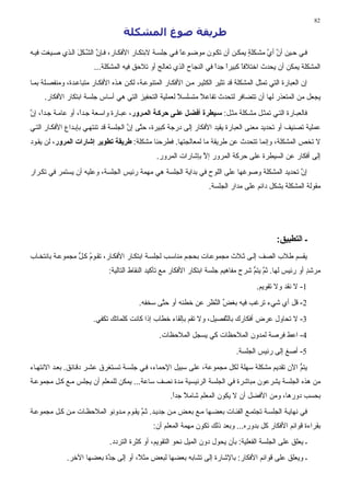 ‫28‬

                                    ‫ﻃﺮﻳﻘﺔ ﺻﻮغ اﻟﻤﺸﻜﻠﺔ‬
‫ﻓ ﻲ ﺣ ﻴﻦ أن أي ﻣﺸ ﻜﻠﺔ ﻳﻤﻜ ﻦ أن ﺗﻜ ﻮن ﻣﻮﺽ ﻮﻋﺎ ﻓ ﻲ ﺟﻠﺴ ﺔ ﻻﺑﺘﻜ ﺎر اﻷﻓﻜ ﺎر، ﻓ ﺈن اﻟﺸ ﻜﻞ اﻟ ﺬي ﺹ ﻴﻐﺖ ﻓﻴ ﻪ‬
                 ‫ﱠ ﱠ َ‬                                  ‫ً‬                      ‫ٍ‬      ‫ﱠ ﱠ‬
                         ‫اﻟﻤﺸﻜﻠﺔ ﻳﻤﻜﻦ أن ﻳﺤﺪث اﺥﺘﻼﻓﺎ آﺒﻴﺮا ﺟﺪا ﻓﻲ اﻟﻨﺠﺎح اﻟﺬي ﺗﻌﺎﻟﺞ أو ﺗﻼﺣﻖ ﻓﻴﻪ اﻟﻤﺸﻜﻠﺔ...‬
                                                                     ‫ً ً‬       ‫ً‬
‫إن اﻟﻌﺒﺎرة اﻟﺘﻲ ﺗﻤﺜﻞ اﻟﻤﺸﻜﻠﺔ ﻗﺪ ﺗﺜﻴﺮ اﻟﻜﺜﻴ ﺮ ﻣ ﻦ اﻷﻓﻜ ﺎر اﻟﻤﺘﻨﻮﻋ ﺔ، ﻟﻜ ﻦ ه ﺬﻩ اﻷﻓﻜ ﺎر ﻣﺘﺒﺎﻋ ﺪة، وﻣﻨﻔﺼ ﻠﺔ ﺑﻤ ﺎ‬
     ‫ﻳﺠﻌﻞ ﻣﻦ اﻟﻤﺘﻌﺬر ﻟﻬﺎ أن ﺗﺘﻀﺎﻓﺮ ﻟﺘﺤﺪث ﺗﻔﺎﻋﻼ ﻣﺘﺴﻠﺴﻼ ﻟﻌﻤﻠﻴﺔ اﻟﺘﺤﻔﻴﺰ اﻟﺘﻲ هﻲ أﺳﺎس ﺟﻠﺴﺔ اﺑﺘﻜﺎر اﻷﻓﻜﺎر.‬
                                                     ‫ً‬      ‫ً‬
‫ﻓﺎﻟﻌﺒ ﺎرة اﻟﺘ ﻲ ﺗﻤﺜ ﻞ ﻣﺸ ﻜﻠﺔ ﻣﺜ ﻞ: ﺱ ﻴﻄﺮة أﻓﻀ ﻞ ﻋﻠ ﻰ ﺡﺮآ ﺔ اﻟﻤ ﺮور، ﻋﺒ ﺎرة واﺳ ﻌﺔ ﺟ ﺪً، أو ﻋﺎﻣ ﺔ ﺟ ﺪً، إن‬
‫ا ﱠ‬                ‫ا‬
‫ﻋﻤﻠﻴﺔ ﺗﺼﻨﻴﻒ أو ﺗﺤﺪﻳﺪ ﻣﻌﻨﻰ اﻟﻌﺒﺎرة ﻳﻘﻴﺪ اﻷﻓﻜﺎر ِﻟﻰ درﺟﺔ آﺒﻴﺮة، ﺣﺘﻰ إن اﻟﺠﻠﺴﺔ ﻗﺪ ﺗﻨﺘﻬ ﻲ ﺑﺈﺑ ﺪاع اﻷﻓﻜ ﺎر اﻟﺘ ﻲ‬
                                       ‫ﱠ ﱠ‬                  ‫إ‬
‫ﻻ ﺗﺨﺺ اﻟﻤﺸﻜﻠﺔ، وإﻥﻤﺎ ﺗﺘﺤﺪث ﻋﻦ ﻃﺮﻳﻘﺔ ﻣﺎ ﻟﻤﻌﺎﻟﺠﺘﻬﺎ. ﻓﻄﺮﺣﻨﺎ ﻣﺸﻜﻠﺔ: ﻃﺮیﻘﺔ ﺕﻄﻮیﺮ إﺷﺎرات اﻟﻤﺮور، ﻟﻦ ﻳﻘ ﻮد‬
                                                 ‫ِﻟﻰ أﻓﻜﺎر ﻋﻦ اﻟﺴﻴﻄﺮة ﻋﻠﻰ ﺣﺮآﺔ اﻟﻤﺮور إﻻ ﺑﺈﺷﺎرات اﻟﻤﺮور.‬
                                                                 ‫ﱠ‬                                     ‫إ‬
‫إن ﺗﺤﺪﻳﺪ اﻟﻤﺸﻜﻠﺔ وﺹﻮﻏﻬﺎ ﻋﻠﻰ اﻟﻠﻮح ﻓﻲ ﺑﺪاﻳﺔ اﻟﺠﻠﺴﺔ هﻲ ﻣﻬﻤﺔ رﺋﻴﺲ اﻟﺠﻠﺴﺔ، وﻋﻠﻴﻪ أن ﻳﺴﺘﻤﺮ ﻓﻲ ﺗﻜ ﺮار‬
                                                                                             ‫ﱠ‬
                                                                      ‫ﻣﻘﻮﻟﺔ اﻟﻤﺸﻜﻠﺔ ﺑﺸﻜﻞ داﺋﻢ ﻋﻠﻰ ﻣﺪار اﻟﺠﻠﺴﺔ.‬




                                                                                                 ‫ـ اﻟﺘﻄﺒﻴﻖ:‬
‫ﻳﻘﺴﻢ ﻃﻼب اﻟﺼﻒ إﻟ ﻰ ﺙ ﻼث ﻣﺠﻤﻮﻋ ﺎت ﺑﺤﺠ ﻢ ﻣﻨﺎﺳ ﺐ ﻟﺠﻠﺴ ﺔ اﺑﺘﻜ ﺎر اﻷﻓﻜ ﺎر، ﺗﻘ ﻮم آ ﻞ ﻣﺠﻤﻮﻋ ﺔ ﺑﺎﻥﺘﺨ ﺎب‬
                 ‫ُ ﱡ‬
                               ‫ﻣﺮﺷﺪ أو رﺋﻴﺲ ﻟﻬﺎ. ﺙﻢ ﻳﺘﻢ ﺷﺮح ﻣﻔﺎهﻴﻢ ﺟﻠﺴﺔ اﺑﺘﻜﺎر اﻷﻓﻜﺎر ﻣﻊ ﺗﺄآﻴﺪ اﻟﻨﻘﺎط اﻟﺘﺎﻟﻴﺔ:‬
                                                                                      ‫ﱠ ﱡ‬                 ‫ٍ‬
                                                                                         ‫1- ﻻ ﻥﻘﺪ وﻻ ﺗﻘﻮﻳﻢ.‬
                                          ‫2- ﻗﻞ أي ﺷﻲء ﺗﺮﻏﺐ ﻓﻴﻪ ﺑﻐﺾ اﻟﻨﻈﺮ ﻋﻦ ﺥﻄﺌﻪ أو ﺣ ﱠﻰ ﺳﺨﻔﻪ.‬
                                                 ‫ﺘ‬              ‫ﱢ ﱠ َِ‬
                        ‫3- ﻻ ﺗﺤﺎول ﻋﺮض أﻓﻜﺎرك ﺑﺎﻟ ﱠﻔﺼﻴﻞ، وﻻ ﺗﻘﻢ ﺑﺈﻟﻘﺎء ﺥﻄﺎب إذا آﺎﻥﺖ آﻠﻤﺎﺗﻚ ﺗﻜﻔﻲ.‬
                                                                      ‫ﺘ‬
                                                  ‫4- اﻋﻂ ﻓﺮﺹﺔ ﻟﻤﺪون اﻟﻤﻼﺣﻈﺎت آﻲ ﻳﺴﺠﻞ اﻟﻤﻼﺣﻈﺎت.‬
                                                                                 ‫5- أﺹﻎ إﻟﻰ رﺋﻴﺲ اﻟﺠﻠﺴﺔ.‬
‫ﻳﺘﻢ اﻵن ﺗﻘﺪﻳﻢ ﻣﺸﻜﻠﺔ ﺳﻬﻠﺔ ﻟﻜﻞ ﻣﺠﻤﻮﻋﺔ، ﻋﻠﻰ ﺳﺒﻴﻞ اﻹﺣﻤﺎء، ﻓ ﻲ ﺟﻠﺴ ﺔ ﺗﺴ ﺘﻐﺮق ﻋﺸ ﺮ دﻗ ﺎﺋﻖ. ﺑﻌ ﺪ اﻻﻥﺘﻬ ﺎء‬
                                                                                               ‫ﱡ‬
‫ﻣﻦ هﺬﻩ اﻟﺠﻠﺴﺔ ﻳﺸﺮﻋﻮن ﻣﺒﺎﺷﺮة ﻓﻲ اﻟﺠﻠﺴﺔ اﻟﺮﺋﻴﺴﻴﺔ ﻣﺪة ﻥﺼﻒ ﺳﺎﻋﺔ... ﻳﻤﻜﻦ ﻟﻠﻤﻌﻠﻢ أن ﻳﺠﻠﺲ ﻣ ﻊ آ ﻞ ﻣﺠﻤﻮﻋ ﺔ‬
                                                       ‫ﺑﺤﺴﺐ دورهﺎ، وﻣﻦ اﻷﻓﻀﻞ أن ﻻ ﻳﻜﻮن اﻟﻤﻌﻠﻢ ﺷﺎﻣﻼ ﺟﺪا.‬
                                                        ‫ً ً‬
‫ﻓﻲ ﻥﻬﺎﻳ ﺔ اﻟﺠﻠﺴ ﺔ ﺗﺠﺘﻤ ﻊ اﻟﻔﺌ ﺎت ﺑﻌﻀ ﻬﺎ ﻣ ﻊ ﺑﻌ ﺾ ﻣ ﻦ ﺟﺪﻳ ﺪ. ﺙ ﻢ ﻳﻘ ﻮم ﻣ ﺪوﻥﻮ اﻟﻤﻼﺣﻈ ﺎت ﻣ ﻦ آ ﻞ ﻣﺠﻤﻮﻋ ﺔ‬
                                       ‫ﱠ‬
                                                ‫ﺑﻘﺮاءة ﻗﻮاﺋﻢ اﻷﻓﻜﺎر آﻞ ﺑﺪورﻩ... وﺑﻌﺪ ذﻟﻚ ﺗﻜﻮن ﻣﻬﻤﺔ اﻟﻤﻌﻠﻢ أن:‬
                               ‫ـ ﻳﻌﻠﻖ ﻋﻠﻰ اﻟﺠﻠﺴﺔ اﻟﻔﻌﻠﻴﺔ: ﺑﺄن ﻳﺤﻮل دون اﻟﻤﻴﻞ ﻥﺤﻮ اﻟﺘﻘﻮﻳﻢ، أو آﺜﺮة اﻟﺘﺮدد.‬
              ‫ـ وﻳﻌﻠﻖ ﻋﻠﻰ ﻗﻮاﺋﻢ اﻷﻓﻜﺎر: ﺑﺎﻹﺷﺎرة إﻟﻰ ﺗﺸﺎﺑﻪ ﺑﻌﻀﻬﺎ ﻟﺒﻌﺾ ﻣﺜ ً، أو إﻟﻰ ﺟ ﱠة ﺑﻌﻀﻬﺎ اﻵﺥﺮ.‬
                           ‫ﺪ‬           ‫ﻼ‬
 