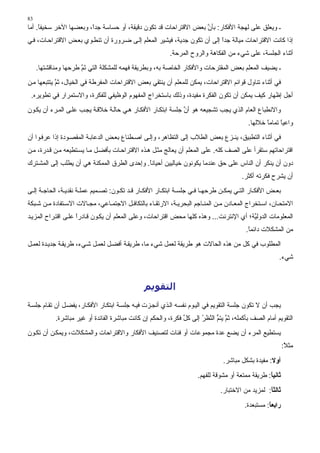 ‫38‬
‫ـ وﻳﻌﻠﻖ ﻋﻠﻰ ﻟﻬﺠﺔ اﻷﻓﻜﺎر: ﺑﺄن ﺑﻌﺾ اﻻﻗﺘﺮاﺣﺎت ﻗﺪ ﺗﻜﻮن دﻗﻴﻘﺔ، أو ﺣﺴﺎﺳﺔ ﺟﺪا، وﺑﻌﻀﻬﺎ اﻵﺥﺮ ﺳﺨﻴﻔﺎ. أﻣﺎ‬
     ‫ً‬                  ‫ً‬                                         ‫ﱠ‬
‫إذا آﺎﻥﺖ اﻻﻗﺘﺮاﺣﺎت ﻣﻴﺎﻟﺔ ﺟﺪا إﻟﻰ أن ﺗﻜﻮن ﺟﺪﻳﺔ، ﻓﻴﺸﻴﺮ اﻟﻤﻌﻠﻢ إﻟ ﻰ ﺽ ﺮورة أن ﺗﻨﻄ ﻮي ﺑﻌ ﺾ اﻻﻗﺘﺮاﺣ ﺎت، ﻓ ﻲ‬
                                                                          ‫ً‬
                                                          ‫أﺙﻨﺎء اﻟﺠﻠﺴﺔ، ﻋﻠﻰ ﺷﻲء ﻣﻦ اﻟﻔﻜﺎهﺔ واﻟﺮوح اﻟﻤﺮﺣﺔ.‬
     ‫ـ ﻳﻀﻴﻒ اﻟﻤﻌﻠﻢ ﺑﻌﺾ اﻟﻤﻘﺘﺮﺣﺎت واﻷﻓﻜﺎر اﻟﺨﺎﺹﺔ ﺑﻪ، وﺑﻄﺮﻳﻘﺔ ﻓﻬﻤﻪ ﻟﻠﻤﺸﻜﻠﺔ اﻟﺘﻲ ﺗﻢ ﻃﺮﺣﻬﺎ وﻣﻨﺎﻗﺸﺘﻬﺎ.‬
                      ‫َﱠ‬
‫ﻓﻲ أﺙﻨﺎء ﺗﻨﺎول ﻗﻮاﺋﻢ اﻻﻗﺘﺮاﺣﺎت، ﻳﻤﻜﻦ ﻟﻠﻤﻌﻠﻢ أن ﻳﻨﺘﻘﻲ ﺑﻌﺾ اﻻﻗﺘﺮاﺣﺎت اﻟﻤﻔﺮﻃﺔ ﻓﻲ اﻟﺨﻴﺎل، ﺙﻢ ﻳﺘﺘﺒﻌﻬﺎ ﻣ ﻦ‬
            ‫ﱠ‬
 ‫أﺟﻞ إﻇﻬﺎر آﻴﻒ ﻳﻤﻜﻦ أن ﺗﻜﻮن اﻟﻔﻜﺮة ﻣﻔﻴﺪة، وذﻟﻚ ﺑﺎﺳﺘﺨﺮاج اﻟﻤﻔﻬﻮم اﻟﻮﻇﻴﻔﻲ ﻟﻠﻔﻜﺮة، واﻻﺳﺘﻤﺮار ﻓﻲ ﺗﻄﻮﻳﺮﻩ.‬
‫واﻻﻥﻄﺒﺎع اﻟﻌﺎم اﻟﺬي ﻳﺠﺐ ﺗﺸﺠﻴﻌﻪ هﻮ أن ﺟﻠﺴﺔ اﺑﺘﻜ ﺎر اﻷﻓﻜ ﺎر ه ﻲ ﺣﺎﻟ ﺔ ﺥﻼﻗ ﺔ ﻳﺠ ﺐ ﻋﻠ ﻰ اﻟﻤ ﺮء أن ﻳﻜ ﻮن‬
                                                               ‫ﱠ‬
                                                                                          ‫واﻋﻴﺎ ﺗﻤﺎﻣﺎ ﺥﻼﻟﻬﺎ.‬
                                                                                                 ‫ً‬     ‫ً‬
‫ﻓﻲ أﺙﻨﺎء اﻟﺘﻄﺒﻴﻖ، ﻳﻨـﺰع ﺑﻌﺾ اﻟﻄﻼب ِﻟﻰ اﻟﺘﻈﺎهﺮ، وإﻟ ﻰ اﺹ ﻄﻨﺎع ﺑﻌ ﺾ اﻟﺪﻋﺎﺑ ﺔ اﻟﻤﻘﺼ ﻮدة إذا ﻋﺮﻓ ﻮا أن‬
                                                               ‫إ‬
‫اﻗﺘﺮاﺣﺎﺗﻬﻢ ﺳﺘﻘﺮأ ﻋﻠﻰ اﻟﺼﻒ آﻠﻪ. ﻋﻠﻰ اﻟﻤﻌﻠﻢ أن ﻳﻌﺎﻟﺞ ﻣﺜ ﻞ ه ﺬﻩ اﻻﻗﺘﺮاﺣ ﺎت ﺑﺄﻓﻀ ﻞ ﻣ ﺎ ﻳﺴ ﺘﻄﻴﻌﻪ ﻣ ﻦ ﻗ ﺪرة، ﻣ ﻦ‬
‫دون أن ﻳﻨﻜﺮ أن اﻟﻨﺎس ﻋﻠﻰ ﺣﻖ ﻋﻨﺪﻣﺎ ﻳﻜﻮﻥﻮن ﺥﻴﺎﻟﻴﻴﻦ أﺣﻴﺎﻥﺎ. وإﺣﺪى اﻟﻄﺮق اﻟﻤﻤﻜﻨﺔ هﻲ أن ﻳﻄﻠﺐ إﻟﻰ اﻟﻤﺸ ﺘﺮك‬
                                             ‫ً‬
                                                                                        ‫أن ﻳﺸﺮح ﻓﻜﺮﺗﻪ أآﺜﺮ.‬
‫ﺑﻌ ﺾ اﻷﻓﻜ ﺎر اﻟﺘ ﻲ ﻳﻤﻜ ﻦ ﻃﺮﺣﻬ ﺎ ﻓ ﻲ ﺟﻠﺴ ﺔ اﺑﺘﻜ ﺎر اﻷﻓﻜ ﺎر ﻗ ﺪ ﺗﻜ ﻮن: ﺗﺼ ﻤﻴﻢ ﻋﻤﻠ ﺔ ﻥﻘﺪﻳ ﺔ، اﻟﺤﺎﺟ ﺔ إﻟ ﻰ‬
‫اﻻﻣﺘﺤ ﺎن، اﺳ ﺘﺨﺮاج اﻟﻤﻌ ﺎدن ﻣ ﻦ اﻟﻤﻨ ﺎﺟﻢ اﻟﺒﺤﺮﻳ ﺔ، اﻻرﺗﻘ ﺎء ﺑﺎﻟﺘﻜﺎﻓ ﻞ اﻻﺟﺘﻤ ﺎﻋﻲ، ﻣﺠ ﺎﻻت اﻻﺳ ﺘﻔﺎدة ﻣ ﻦ ﺷ ﺒﻜﺔ‬
‫اﻟﻤﻌﻠﻮﻣﺎت اﻟﺪوﻟ ﱠﺔ؛ أي اﻹﻥﺘﺮﻥﺖ... وهﺬﻩ آﻠﻬﺎ ﻣﺤﺾ اﻗﺘﺮاﺣﺎت، وﻋﻠﻰ اﻟﻤﻌﻠﻢ أن ﻳﻜ ﻮن ﻗ ﺎدرا ﻋﻠ ﻰ اﻗﺘ ﺮاح اﻟﻤﺰﻳ ﺪ‬
                     ‫ً‬                                                                   ‫ﻴ‬
                                                                                         ‫ﻣﻦ اﻟﻤﺸﻜﻼت داﺋﻤﺎ.‬
                                                                                          ‫ً‬
‫اﻟﻤﻄﻠﻮب ﻓﻲ آﻞ ﻣﻦ هﺬﻩ اﻟﺤﺎﻻت هﻮ ﻃﺮﻳﻘﺔ ﻟﻌﻤﻞ ﺷﻲء ﻣﺎ، ﻃﺮﻳﻘ ﺔ أﻓﻀ ﻞ ﻟﻌﻤ ﻞ ﺷ ﻲء، ﻃﺮﻳﻘ ﺔ ﺟﺪﻳ ﺪة ﻟﻌﻤ ﻞ‬
                                                                                                       ‫ﺷﻲء.‬



                                                ‫اﻟﺘﻘﻮﻳﻢ‬
‫ﻳﺠﺐ أن ﻻ ﺗﻜﻮن ﺟﻠﺴﺔ اﻟﺘﻘﻮﻳﻢ ﻓﻲ اﻟﻴ ﻮم ﻥﻔﺴ ﻪ اﻟ ﺬي أﻥﺠ ﺰت ﻓﻴ ﻪ ﺟﻠﺴ ﺔ اﺑﺘﻜ ﺎر اﻷﻓﻜ ﺎر، ﻳﻔﻀ ﻞ أن ﺗﻘ ﺎم ﺟﻠﺴ ﺔ‬
            ‫اﻟﺘﻘﻮﻳﻢ أﻣﺎم اﻟﺼﻒ ﺑﺄآﻤﻠﻪ، ﺙﻢ ﻳﺘﻢ اﻟ ﱠﻈﺮ إﻟﻰ آﻞ ﻓﻜﺮة، واﻟﺤﻜﻢ إن آﺎﻥﺖ ﻣﺒﺎﺷﺮة اﻟﻔﺎﺋﺪة أو ﻏﻴﺮ ﻣﺒﺎﺷﺮة.‬
                                                               ‫ﱢ‬      ‫ﱠ ﱡ ﻨ ُ‬
‫ﻳﺴﺘﻄﻴﻊ اﻟﻤﺮء أن ﻳﻀﻊ ﻋﺪة ﻣﺠﻤﻮﻋﺎت أو ﻓﺌﺎت ﻟﺘﺼﻨﻴﻒ اﻷﻓﻜﺎر واﻻﻗﺘﺮاﺣﺎت واﻟﻤﺸﻜﻼت، وﻳﻤﻜ ﻦ أن ﺗﻜ ﻮن‬
                                                                                                           ‫ﻣﺜﻼ:‬
                                                                                                            ‫ً‬
                                                                                ‫أوﻻ: ﻣﻔﻴﺪة ﺑﺸﻜﻞ ﻣﺒﺎﺷﺮ.‬
                                                                      ‫ﺛﺎﻧﻴﺎ: ﻃﺮﻳﻘﺔ ﻣﻤﺘﻌﺔ أو ﻣﺸﻮﻗﺔ ﻟﻠﻔﻬﻢ.‬
                                                                                                   ‫ً‬
                                                                               ‫ﺛﺎﻟﺜﺎ: ﻟﻤﺰﻳﺪ ﻣﻦ اﻻﺥﺘﺒﺎر.‬
                                                                                                  ‫ً‬
                                                                                         ‫راﺑﻌﺎ: ﻣﺴﺘﺒﻌﺪة.‬
                                                                                                   ‫ً‬
 