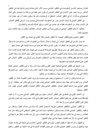 ‫5‬
‫اﻟﻤﺜ ﺎل: یﺴ ﺘﺨﺪم اﻹﻧﺴ ﺎن اﻟﻤﻌﻠﻮﻣ ﺎت ﻓ ﻲ اﻟﺘﻔﻜﻴ ﺮ اﻟﺠ ﺎﻧﺒﻲ ﺏﺴ ﺒﺐ اﻷﺙ ﺮ اﻟ ﺬي ﺗﺤﺪﺙ ﻪ وﻟ ﻴﺲ ﻟ ﺬاﺗﻬﺎ آﻤ ﺎ ﻓ ﻲ اﻟﺘﻔﻜﻴ ﺮ‬
‫اﻟﻤﺒﺎﺷﺮ. ورﺏﻤ ﺎ یﺠ ﺐ ﻋﻠ ﻰ اﻹﻧﺴ ﺎن ﻓ ﻲ اﻟﺘﻔﻜﻴ ﺮ اﻟﺠ ﺎﻧﺒﻲ أن یﻜ ﻮن ﻋﻠ ﻰ ﺥﻄ ﺄ ﻓ ﻲ ﻣﺮﺣﻠ ﺔ ﻣ ﺎ، ﻟﻴﺤﺼ ﻞ ﻋﻠ ﻰ اﻟﺤ ﻞ‬
‫اﻟﺼﺤﻴﺢ ﻓﻲ ﻣﺴﺄﻟﺔ ﻣﺎ. أﻣﺎ ﻓﻲ اﻟﺘﻔﻜﻴﺮ اﻟﻤﺒﺎﺷﺮ؛ اﻟﻤﻨﻄﻖ أو اﻟﺮیﺎﺿﻴﺎت، ﻓﺈن هﺬا ﺳﻴﻜﻮن ﻣﺘﻌﺬرا أو ﻏﻴﺮ ﻣﻘﺒﻮل أﺏﺪا.‬
 ‫ً‬                 ‫ً‬
‫ﻓﻲ اﻟﺘﻔﻜﻴﺮ اﻟﺠﺎﻧﺒﻲ ﻗﺪ یﺒﺤﺚ اﻹﻧﺴﺎن ﺏﺘﺮو ﻋﻦ اﻟﻤﻌﻠﻮﻣﺎت اﻟﻤﻨﺎﺳﺒﺔ ﻓ ﻲ ﻣﻮﺿ ﻮع ﻣ ﺎ. أﻣ ﺎ ﻓ ﻲ اﻟ ﱠﻔﻜﻴ ﺮ اﻟﻤﺒﺎﺷ ﺮ‬
              ‫ﺘ‬                                                   ‫ٍ‬
              ‫ﻓﺈن اﻹﻧﺴﺎن یﺨﺘﺎر ﻣﻦ اﻟﻤﻌﻠﻮﻣﺎت ﻓﻘﻂ ﻣﺎ هﻮ ﺣﺎﺿﺮ ﻓﻲ اﻟﺬهﻦ، ووﺙﻴﻖ اﻟ ﱢﻠﺔ ﺏﺎﻟﻤﻮﺿﻮع اﻟﻤﻄﺮوق.‬
                                  ‫ﺼ‬
‫ﺏﺎﻟﺘﺄآﻴﺪ، ﻻ یﻤﻜﻦ ﻟﻠ ﱠﻔﻜﻴ ﺮ اﻟﺠ ﺎﻧﺒﻲ أن یﻜ ﻮن ﺏ ﺪیﻼ ﻣ ﻦ اﻟﺘﻔﻜﻴ ﺮ اﻟﻤﺒﺎﺷ ﺮ، ﻓﻜﻼهﻤ ﺎ ﻣﻄﻠ ﻮ ٌ، وهﻤ ﺎ آﻼهﻤ ﺎ ی ﺘﻤﻢ‬
                    ‫ب‬                                      ‫ً‬                            ‫ﺘ‬
                                                                                                     ‫ﺏﻌﻀﻬﻤﺎ ﺏﻌﻀﺎ.‬
                                                                                                      ‫ً‬
                 ‫اﻟﺘﻔﻜﻴﺮ اﻟﺠﺎﻧﺒﻲ ُﻨﺘﺞ ﻟﻸﻓﻜﺎر اﻟﺠﺪیﺪة، أ ﱠﺎ اﻟﺘﻔﻜﻴﺮ اﻟﻤﺒﺎﺷﺮ ﻓﺈ ﱠﻪ اﻧﺘﻘﺎﺋﻲ ﻓﻲ ﺗﻌﺎﻣﻠﻪ ﻣﻊ اﻷﻓﻜﺎر.‬
                                               ‫ﻧ‬                     ‫ﻣ‬                      ‫ﻣ‬
‫ﻗﺪ یﺼﻞ اﻹﻧﺴﺎن ﻓﻲ اﻟﺘﻔﻜﻴﺮ اﻟﻤﺒﺎﺷﺮ إﻟﻰ ﻧﺘﻴﺠﺔ ﻣﺎ ﺥ ﻼل ﺳﻠﺴ ﻠﺔ ﻣ ﻦ اﻟﺨﻄ ﻮات اﻟﻤﺪروﺳ ﺔ اﻟﻤﻮﺿ ﻮﻋﺔ ﻣﺴ ﱠﻘﺎ.‬
 ‫ﺒً‬
    ‫وﺏﺴﺒﺐ اﻟﺪﻗﺔ اﻟﺘﻲ ﺗﺘﻤﺘﻊ ﺏﻬﺎ هﺬﻩ اﻟﺨﻄﻮات، یﻜﻮن اﻹﻧﺴﺎن ﻣﺘﺄآﺪا اﻓﺘﺮاﺿﻴﺎ ﻣﻦ ﺹﺤﺔ اﻟﻨﺘﻴﺠﺔ اﻟﺘﻲ ﺳﻴﺼﻞ إﻟﻴﻬﺎ.‬
                                    ‫ً‬        ‫ً‬
‫وﻟﻜﻦ، وﺏﻐﺾ اﻟ ﱠﻈﺮ ﻋﻦ ﻣ ﺪى ﺹ ﱠﺔ اﻟ ﱠﺮی ﻖ اﻟﻤﺴ ﻠﻮآﺔ ﻟﻠﻮﺹ ﻮل إﻟ ﻰ ﻧﺘﻴﺠ ﺔ، ﻓ ﺈن ﻧﻘﻄ ﺔ اﻟﺒﺪای ﺔ آﺎﻧ ﺖ داﺋﻤ ﺎ‬
‫ً‬                                                                   ‫ﺤ ﻄ‬                 ‫ﱢ ﻨ‬
‫ﻣﻮﺿ ﻮع ﺥﻴ ﺎر ﺙﺎﺏ ﺖ وﻣﺤ ﺪد یﻼﺋ ﻢ اﻟﻤﻔﻬ ﻮم اﻷﺳﺎﺳ ﻲ اﻟﻤﺴ ﺘﺨﺪم ﺏﻤ ﺎ یﻨﺎﺳ ﺒﻪ. ﻓﻌﻠ ﻰ ﺳ ﺒﻴﻞ اﻟﻤﺜ ﺎل یﻨ ـﺰع ه ﺬا اﻟﺨﻴ ﺎر‬
                                                                                       ‫ﱠٍ‬     ‫ٍ‬     ‫ٍ‬
‫اﻟﺜﺎﺏﺖ داﺋﻤﺎ ﻧﺤﻮ ﺥﻠﻖ ﺥﻼﻓﺎت ﺣﺎدة، ﻣﺴﺘﺨﺪﻣﺎ ﺣﺎﻟﺔ ﻣﻦ اﻻﺳﺘﻘﻄﺎب اﻟﻤﻔﺮط. وﻣﻦ ﺙﻢ یﺄﺗﻲ دور اﻟ ﱠﻔﻜﻴ ﺮ اﻟﻤﺒﺎﺷ ﺮ ﻓ ﻲ‬
                  ‫ﺘ‬                                             ‫ً‬                           ‫ً‬
                                                                          ‫اﻟﻌﻤﻞ ﻋﻠﻰ اﻟﻤﻔﺎهﻴﻢ اﻟﻤﻨﺘﺠﺔ ﺏﻬﺬﻩ اﻟﻄﺮیﻘﺔ.‬
‫ﺗﺒﺮز اﻟﺤﺎﺝﺔ إﻟﻰ اﻟ ﱠﻔﻜﻴﺮ اﻟﺠﺎﻧﺒﻲ ﻟﻤﻌﺎﻟﺠﺔ اﻟﺨﻴﺎر اﻟﻔﻜﺮي اﻟ ﱠﺎﺏﺖ ﺏﺤﺪ ذاﺗﻪ، وهﺬا ﻣﺎ ﻟﻴﺲ ﻟﻠ ﱠﻔﻜﻴ ﺮ اﻟﻤﺒﺎﺷ ﺮ ﻃﺎﻗ ﺔ‬
                    ‫ﺘ‬                      ‫ﱢ‬      ‫ﺜ‬                                      ‫ﺘ‬
‫ﻋﻠﻴ ﻪ. ویﻌ ﺎﻟﺞ اﻟﺘﻔﻜﻴ ﺮ اﻟﺠ ﺎﻧﺒﻲ أیﻀ ﺎ ﻏﻄﺮﺳ ﺔ أي ﻧﺘﻴﺠ ﺔ ﻣﻌﻘ ﺪة ﻻ ﺗﻘﺒ ﻞ اﻷﺥ ﺬ واﻟ ﺮد، ﺏﻐ ﺾ اﻟﻨﻈ ﺮ ﻋ ﻦ اﻟﺤﺼ ﺎﻓﺔ‬
                    ‫ﱢ‬                                                  ‫ً‬
                                             ‫واﻟﺪ ﱠﺔ، اﻟﺘﻲ یﺒﺪو أن اﻟ ﱠﺘﻴﺠﺔ ﻗﺪ ﻋﻮﻟﺠﺖ ﺏﻬﻤﺎ، واﺳﺘﺨﻠﺼﺖ ﻣﻦ ﺥﻼﻟﻬﺎ.‬
                                                                                   ‫ﻨ‬                   ‫ﻗ‬
‫ﻣ ﻦ اﻟﺒﺪاه ﺔ ﺏﻤﻜ ﺎن أن اﻟﻤ ﺮء ﻻ یﺴ ﺘﻄﻴﻊ أن یﺤﻔ ﺮ ﺣﻔ ﺮة ﺝﺪی ﺪة ﺏ ﺄن یﺰی ﺪ اﻟﺤﻔ ﺮة اﻟﻘﺪیﻤ ﺔ ﻋﻤﻘ ﺎ. إن اﻟ ﱠﻔﻜﻴ ﺮ‬
     ‫ﺘ‬        ‫ً‬
‫اﻟﻤﺒﺎﺷﺮ یﺰیﺪ اﻟﺤﻔﺮة ذاﺗﻬﺎ ﻋﻤﻘً، ﺏﻴﻨﻤﺎ یﺴ ﺘﻌﻤﻞ اﻟﺘﻔﻜﻴ ﺮ اﻟﺠ ﺎﻧﺒﻲ ﻟﻌﻤ ﻞ ﺣﻔ ﺮة أﺥ ﺮى ﻓ ﻲ ﻣﻜ ﺎن ﺁﺥ ﺮ ﻣﺨﺘﻠ ﻒ. أي إن‬
‫ﱠ‬                                                                               ‫ﺎ‬
‫اﻟ ﱠﻔﻜﻴﺮ اﻟﺠﺎﻧﺒﻲ یﻌ ﱢز ﻓﺎﻋﻠﻴﺔ اﻟﺘﻔﻜﻴﺮ اﻟﻤﺒﺎﺷﺮ، ﻓﺎﻟﺘﻔﻜﻴﺮ اﻟﺠﺎﻧﺒﻲ یﺒﺘﻜﺮ اﻷﻓﻜﺎر اﻟﺠﺪیﺪة، واﻟ ﱠﻔﻜﻴ ﺮ اﻟﻤﺒﺎﺷ ﺮ ُﻄ ﱢر ه ﺬﻩ‬
      ‫ی ﻮ‬                ‫ﺘ‬                                                                     ‫ﺰ‬                ‫ﺘ‬
                                                                                                    ‫اﻷﻓﻜﺎر ویﻌﻤﻘﻬﺎ.‬
                                                                                                             ‫َ‬
‫إن اﻻﻋﺘﻤﺎد اﻟﻜﻠ ﻲ ﻓ ﻲ اﻟﻤﺎﺿ ﻲ ﻋﻠ ﻰ اﻟﺘﻔﻜﻴ ﺮ اﻟﻤﺒﺎﺷ ﺮ، ﺝﻌ ﻞ ﻣ ﻦ ﺗﻌﻠ ﻴﻢ اﻟ ﱠﻔﻜﻴ ﺮ اﻟﺠ ﺎﻧﺒﻲ ﺿ ﺮورة ﻻ ﺏ ﺪ ﻣﻨﻬ ﺎ،‬
                                  ‫ﺘ‬
‫ﻓﺎﻟﻤﺸﻜﻠﺔ ﻟﻴﺴﺖ ﻓﻘﻂ ﻓﻲ ﻋﺪم آﻔﺎیﺔ اﻟﺘﻔﻜﻴﺮ اﻟﻤﺒﺎﺷﺮ ﻹﺗﻤﺎم اﻟﻌﻤﻠﻴﺔ اﻟﻔﻜﺮیﺔ ﻓﻲ أﺙﻨﺎء ﻋﻤﻠﻪ وﺣﺪﻩ، إﻧﻬﺎ ﺗﺘﻌﺪى ذﻟ ﻚ إﻟ ﻰ‬
                                                                     ‫ًّﺎ ﺏﺤﺪ ذاﺗﻪ.‬
                                                                           ‫إﻣﻜﺎن آﻮن اﻟ ﱠﻔﻜﻴﺮ اﻟﺠﺎﻧﺒﻲ ﺿﺮوری ﱢ‬
                                                                                               ‫ﺘ‬
‫إن اﻟ ﱠﻔﻜﻴ ﺮ اﻟﺠ ﺎﻧﺒﻲ، آ ﺎﻟ ﱠﻔﻜﻴﺮ اﻟﻤﻨﻄﻘ ﻲ، ﻃﺮیﻘ ﺔ ﻻﺳ ﺘﻌﻤﺎل اﻟﻌﻘ ﻞ. إﻧ ﻪ ﻋ ﺎدة ﻣ ﻦ ﻋ ﺎدات اﻟﻌﻘ ﻞ، وﻣﻮﻗ ﻒ ﻣ ﻦ‬
                                      ‫ﱠ‬                                        ‫ﺘ‬                     ‫ﱠ ﺘ‬
‫ﻣﻮاﻗﻔ ﻪ. وﻟﻠ ﱠﻔﻜﻴ ﺮ اﻟﺠ ﺎﻧﺒﻲ ﺗﻘﺎﻧ ﺎت ﻣﺤ ﺪدة یﻤﻜ ﻦ اﺳ ﺘﻌﻤﺎﻟﻬﺎ، ﺗﻤﺎﻣ ﺎ آﻤ ﺎ ﻓ ﻲ اﻟﺘﻔﻜﻴ ﺮ اﻟﻤﻨﻄﻘ ﻲ اﻟ ﺬي یﻤﻠ ﻚ ﻣﺜ ﻞ ه ﺬﻩ‬
                                                 ‫ً‬                                                     ‫ﺘ‬
‫اﻟﺘﻘﺎﻧﺎت. وﺳﻨﺠﺪ ﻓﻲ هﺬا اﻟﻜﺘﺎب اﻟﻤﺴﺠﻞ ﺷﻴﺌﺎ ﻣﻦ ﺗﺄآﻴﺪ أهﻤﻴﺔ اﻟﺘﻘﺎﻧﺎت، ﻟﻴﺲ ﻷن هﺬﻩ اﻟﺘﻘﺎﻧﺎت ﺗﺸﻜﻞ ﺝﺰءا ًّﺎ ﻓﻲ‬
    ‫ً ﻣﻬﻤ‬                                                     ‫ً‬
                                                ‫اﻟﺘﻔﻜﻴﺮ اﻟﺠﺎﻧﺒﻲ، ﺏﻞ ﻷن هﺬﻩ اﻟﺘﻘﻨﻴﺎت ﻋﻤﻠﻴﺔ ًّا ﻓﻲ ﻣﺠﺎل اﻟﺘﻄﺒﻴﻖ.‬
                                                                  ‫ﺝﺪ‬                    ‫ﱠ‬
‫إن اﻟ ﱠﻬﻠﻴﻞ واﻹرادة اﻟﺤﻖ ﻻ یﻜﻔﻴﺎن ﻟﺘﻄﻮیﺮ ﻣﻬﺎرة ﻓﻲ اﻟﺘﻔﻜﻴﺮ اﻟﺠﺎﻧﺒﻲ، ﻓﺎﻹﻧﺴ ﺎن ﻓ ﻲ ﺣﺎﺝ ﺔ إﻟ ﻰ ﺝﻠﺴ ﺔ ﻋﻤﻠﻴ ﺔ،‬
                                                                                ‫ﱠ‬                ‫ﱠ ﺘ‬
‫ﺣﻴﺚ یﺴﺘﻄﻴﻊ أن یﻤﺎرس اﻟ ﱠﻔﻜﻴﺮ اﻟﺠﺎﻧﺒﻲ ﺏﺎﻟﺘﺪرب ﻋﻠﻰ ﺏﻌﺾ اﻟﺘﻘﺎﻧﺎت اﻟﻤﻠﻤﻮﺳﺔ ﻓﻲ هﺬا اﻻﺗﺠﺎﻩ ﻣﻦ اﻟﺘﻔﻜﻴ ﺮ. واﻟﻔﻬ ﻢ‬
                                                              ‫ﱡ‬                  ‫ﺘ‬
 