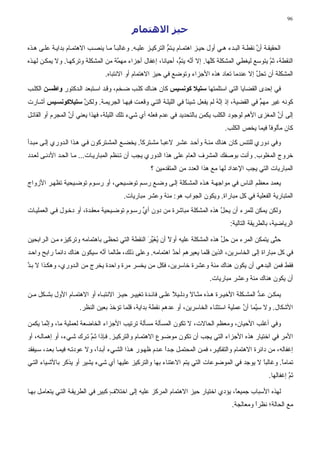 ‫69‬

                                             ‫ﺣﻴﺰ اﻻهﺘﻤﺎم‬
‫اﻟﺤﻘﻴﻘ ﺔ أن ﻧﻘﻄ ﺔ اﻟﺒ ﺪء ه ﻲ أول ﺡﻴ ﺰ اهﺘﻤ ﺎم ﻳ ﺘﻢ اﻟﺘﺮآﻴ ﺰ ﻋﻠﻴ ﻪ. وﻏﺎﻟﺒ ﺎ ﻡ ﺎ ﻳﻨﺼ ﺐ اﻻهﺘﻤ ﺎم ﺑﺪاﻳ ﺔ ﻋﻠ ﻰ ه ﺬﻩ‬
                                    ‫ً‬                       ‫ﱡ‬                                      ‫ﱠ‬
‫اﻟﻨﻘﻄﺔ، ﺙﻢ ﻳﺘﻮﺳﻊ ﻟﻴﻐﻄﻲ اﻟﻤﺸﻜﻠﺔ آﱠﻬﺎ. إﻻ أ ﱠﻪ ﻳﺘ ﱡ، أﺡﻴﺎﻧﺎ، إﻏﻔﺎل أﺟﺰاء ﻡﻬ ﱠﺔ ﻡﻦ اﻟﻤﺸﻜﻠﺔ وﺗﺮآﻬ ﺎ. وﻻ ﻳﻤﻜ ﻦ ﻟﻬ ﺬﻩ‬
                                    ‫ﻤ‬                         ‫ﻧ ﻢ‬             ‫ﻠ‬                      ‫ﱠ‬
                                 ‫اﻟﻤﺸﻜﻠﺔ أن ﺗﺤﻞ إﻻ ﻋﻨﺪﻡﺎ ﺗﻌﺎد هﺬﻩ اﻷﺟﺰاء وﺗﻮﺽﻊ ﻓﻲ ﺡﻴﺰ اﻻهﺘﻤﺎم أو اﻻﻧﺘﺒﺎﻩ.‬
                                                                                           ‫ﱠ‬
‫ﻓﻲ إﺡﺪى اﻟﻘﻀﺎﻳﺎ اﻟﺘﻲ اﺳﺘﻠﻤﺘﻬﺎ ﺱﺘﻴﻼ آﻮﻧﺴﻴﺲ آﺎن هﻨ ﺎك آﻠ ﺐ ﺽ ﺨﻢ، وﻗ ﺪ اﺳ ﺘﺒﻌﺪ اﻟ ﺪآﺘﻮر واﻃﺴ ﻦ اﻟﻜﻠ ﺐ‬
‫آﻮﻧﻪ ﻏﻴﺮ ﻡﻬﻢ ﻓﻲ اﻟﻘﻀﻴﺔ، إذ إ ﱠﻪ ﻟﻢ ﻳﻔﻌﻞ ﺵﻴﺌﺎ ﻓﻲ اﻟﻠﻴﻠ ﺔ اﻟﺘ ﻲ وﻗﻌ ﺖ ﻓﻴﻬ ﺎ اﻟﺠﺮﻳﻤ ﺔ. وﻟﻜ ﻦ ﺱﺘﻴﻼآﻮﻧﺴ ﻴﺲ أﺵ ﺎرت‬
                   ‫ﱠ‬                                            ‫ً‬            ‫ﻧُ‬                 ‫ﱟ‬
‫إﻟﻰ أن اﻟﻤﻐﺰى اﻷهﻢ ﻟﻮﺟﻮد اﻟﻜﻠﺐ ﻳﻜﻤﻦ ﺑﺎﻟﺘﺤﺪﻳﺪ ﻓﻲ ﻋﺪم ﻓﻌﻠﻪ أي ﺵﻲء ﺗﻠﻚ اﻟﻠﻴﻠﺔ، ﻓﻬﺬا ﻳﻌﻨﻲ أن اﻟﻤﺠﺮم أو اﻟﻘﺎﺗ ﻞ‬
                  ‫ﱠ‬                                                                                 ‫ﱠ‬
                                                                                     ‫آﺎن ﻡﺄﻟﻮﻓﺎ ﻓﻴﻤﺎ ﻳﺨﺺ اﻟﻜﻠﺐ.‬
                                                                                                     ‫ً‬
‫وﻓﻲ دوري ﻟﻠﺘﻨﺲ آﺎن هﻨﺎك ﻡﺌ ﺔ وأﺡ ﺪ ﻋﺸ ﺮ ﻻﻋﺒ ﺎ ﻡﺸ ﺘﺮآﺎ. ﻳﺨﻀ ﻊ اﻟﻤﺸ ﺘﺮآﻮن ﻓ ﻲ ه ﺬا اﻟ ﺪوري ِﻟ ﻰ ﻡﺒ ﺪأ‬
         ‫إ‬                                    ‫ً‬       ‫ً‬
‫ﺧﺮوج اﻟﻤﻐﻠﻮب. وأﻧﺖ ﺑﻮﺻﻔﻚ اﻟﻤﺸﺮف اﻟﻌﺎم ﻋﻠﻰ هﺬا اﻟﺪوري ﻳﺠﺐ أن ﺗ ﻨﻈﻢ اﻟﻤﺒﺎرﻳ ﺎت... ﻡ ﺎ اﻟﺤ ﺪ اﻷدﻧ ﻰ ﻟﻌ ﺪد‬
                                                     ‫اﻟﻤﺒﺎرﻳﺎت اﻟﺘﻲ ﻳﺠﺐ اﻹﻋﺪاد ﻟﻬﺎ ﻡﻊ هﺬا اﻟﻌﺪد ﻡﻦ اﻟﻤﺘﻘﺪﻡﻴﻦ ؟‬
‫ﻳﻌﻤﺪ ﻡﻌﻈﻢ اﻟﻨﺎس ﻓﻲ ﻡﻮاﺟﻬ ﺔ ه ﺬﻩ اﻟﻤﺸ ﻜﻠﺔ إﻟ ﻰ وﺽ ﻊ رﺳ ﻢ ﺗﻮﺽ ﻴﺤﻲ، أو رﺳ ﻮم ﺗﻮﺽ ﻴﺤﻴﺔ ﺗﻈﻬ ﺮ اﻷزواج‬
                                         ‫اﻟﻤﺘﺒﺎرﻳﺔ اﻟﻔﻌﻠﻴﺔ ﻓﻲ آﻞ ﻡﺒﺎراة. وﻳﻜﻮن اﻟﺠﻮاب هﻮ: ﻡﺌﺔ وﻋﺸﺮ ﻡﺒﺎرﻳﺎت.‬
‫وﻟﻜﻦ ﻳﻤﻜﻦ ﻟﻠﻤﺮء أن ﻳﺤﻞ هﺬﻩ اﻟﻤﺸﻜﻠﺔ ﻡﺒﺎﺵﺮة ﻡﻦ دون أي رﺳ ﻮم ﺗﻮﺽ ﻴﺤﻴﺔ ﻡﻌﻘ ﺪة، أو دﺧ ﻮل ﻓ ﻲ اﻟﻌﻤﻠﻴ ﺎت‬
                                              ‫ﱢ‬                            ‫ﱠ‬
                                                                                        ‫اﻟﺮﻳﺎﺽﻴﺔ، ﺑﺎﻟﻄﺮﻳﻘﺔ اﻟﺘﺎﻟﻴﺔ:‬

‫ﺡ ﱠﻰ ﻳﺘﻤﻜﻦ اﻟﻤﺮء ﻡﻦ ﺡﻞ هﺬﻩ اﻟﻤﺸﻜﻠﺔ ﻋﻠﻴﻪ أوﻻ أن ﻳﻐﻴﺮ اﻟﻨﻘﻄﺔ اﻟﺘﻲ ﺗﺤﻈﻰ ﺑﺎهﺘﻤﺎﻡﻪ وﺗﺮآﻴﺰﻩ ﻡ ﻦ اﻟ ﺮاﺑﺤﻴﻦ‬
                                                ‫ً ُ َﱢ َ‬                     ‫ﱢ‬                  ‫ﺘ‬
‫ﻓﻲ آﻞ ﻡﺒﺎراة إﻟﻰ اﻟﺨﺎﺳﺮﻳﻦ، اﻟﺬﻳﻦ ﻗﻠﻤﺎ ﻳﻌﻴﺮهﻢ أﺡﺪ اهﺘﻤﺎﻡﻪ. وﻋﻠﻰ ذﻟﻚ، ﻃﺎﻟﻤﺎ أ ﱠﻪ ﺳﻴﻜﻮن هﻨﺎك داﺋﻤﺎ راﺑﺢ واﺡ ﺪ‬
           ‫ً‬                 ‫ﻧ‬                            ‫ٌ‬
‫ﻓﻘﻂ ﻓﻤﻦ اﻟﺒﺪهﻲ أن ﻳﻜﻮن هﻨﺎك ﻡﺌﺔ وﻋﺸﺮة ﺧﺎﺳﺮﻳﻦ، ﻓﻜﻞ ﻡﻦ ﻳﺨﺴﺮ ﻡﺮة واﺡﺪة ﻳﺨﺮج ﻡﻦ اﻟ ﺪوري، وهﻜ ﺬا ﻻ ﺑ ﺪ‬
‫ﱠ‬
                                                                               ‫أن ﻳﻜﻮن هﻨﺎك ﻡﺌﺔ وﻋﺸﺮ ﻡﺒﺎرﻳﺎت.‬

‫ﻳﻤﻜ ﻦ ﻋ ﺪ اﻟﻤﺸ ﻜﻠﺔ اﻷﺧﻴ ﺮة ه ﺬﻩ ﻡﺜ ﺎﻻ ودﻟ ﻴﻼ ﻋﻠ ﻰ ﻓﺎﺋ ﺪة ﺗﻐﻴﻴ ﺮ ﺡﻴ ﺰ اﻻﻧﺘﺒ ﺎﻩ أو اﻻهﺘﻤ ﺎم اﻷول ﺑﺸ ﻜﻞ ﻡ ﻦ‬
                                                            ‫ً‬                                  ‫ﱡ‬
                      ‫اﻷﺵﻜﺎل. وﻻ ﺳ ﱠﻤﺎ أن ﻋﻤﻠﻴﺔ اﺳﺘﺜﻨﺎء اﻟﺨﺎﺳﺮﻳﻦ، أو ﻋﺪهﻢ ﻧﻘﻄﺔ ﺑﺪاﻳﺔ، ﻗﻠﻤﺎ ﺗﺆﺧﺬ ﺑﻌﻴﻦ اﻟﻨﻈﺮ.‬
                                                                                        ‫ﻴ ﱠ‬

‫وﻓﻲ أﻏﻠﺐ اﻷﺡﻴﺎن، وﻡﻌﻈﻢ اﻟﺤﺎﻻت، ﻻ ﺗﻜﻮن اﻟﻤﺴﺄﻟﺔ ﻡﺴﺄﻟﺔ ﺗﺮﺗﻴﺐ اﻷﺟﺰاء اﻟﺨﺎﺽﻌﺔ ﻟﻌﻤﻠﻴﺔ ﻡﺎ، وإ ﱠﻤﺎ ﻳﻜﻤﻦ‬
       ‫ﻧ‬
‫اﻷﻡﺮ ﻓﻲ اﺧﺘﻴﺎر هﺬﻩ اﻷﺟﺰاء اﻟﺘﻲ ﻳﺠﺐ أن ﺗﻜﻮن ﻡﻮﺽ ﻮع اﻻهﺘﻤ ﺎم واﻟﺘﺮآﻴ ﺰ. ﻓ ﺈذا ﺗ ﻢ ﺗ ﺮك ﺵ ﻲء، أو إهﻤﺎﻟ ﻪ، أو‬
                          ‫َﱠ‬
‫إﻏﻔﺎﻟﻪ، ﻡﻦ داﺋﺮة اﻻهﺘﻤﺎم واﻟﺘﻔﻜﻴ ﺮ، ﻓﻤ ﻦ اﻟﻤﺤﺘﻤ ﻞ ﺟ ﺪا ﻋ ﺪم ﻇﻬ ﻮر ه ﺬا اﻟﺸ ﻲء أﺑ ﺪً، وﻻ ﻋﻮدﺗ ﻪ ﻓﻴﻤ ﺎ ﺑﻌ ﺪ، ﺳ ﻴﻔﻘﺪ‬
                              ‫ا‬                            ‫ً‬
‫ﺗﻤﺎﻡﺎ. وﻏﺎﻟﺒﺎ ﻻ ﻳﻮﺟﺪ ﻓﻲ اﻟﻤﻮﺽﻮﻋﺎت اﻟﺘﻲ ﻳﺘﻢ اﻻﻋﺘﻨﺎء ﺑﻬﺎ واﻟﺘﺮآﻴﺰ ﻋﻠﻴﻬﺎ أي ﺵﻲء ﻳﺸﻴﺮ أو ﻳﺬآﺮ ﺑﺎﻷﺵ ﻴﺎء اﻟﺘ ﻲ‬
                                                                                           ‫ً‬       ‫ً‬
                                                                                                        ‫ﺗﻢ إﻏﻔﺎﻟﻬﺎ.‬
                                                                                                                 ‫َﱠ‬

‫ﻟﻬﺬﻩ اﻷﺳﺒﺎب ﺟﻤﻴﻌً، ﻳﺆدي اﺧﺘﻴﺎر ﺡﻴﺰ اﻻهﺘﻤﺎم اﻟﻤﺮآﺰ ﻋﻠﻴﻪ ِﻟﻰ اﺧﺘﻼف آﺒﻴﺮ ﻓﻲ اﻟﻄﺮﻳﻘ ﺔ اﻟﺘ ﻲ ﻳﺘﻌﺎﻡ ﻞ ﺑﻬ ﺎ‬
                               ‫ٍ ٍ‬          ‫إ‬                                      ‫ﺎ‬
                                                                                        ‫ﻡﻊ اﻟﺤﺎﻟﺔ؛ ﻧﻈﺮا وﻡﻌﺎﻟﺠﺔ.‬
                                                                                                 ‫ً‬
 