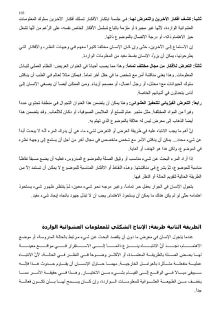 ‫301‬
‫ﺙﺎﻧﻴ ﺎ: آﺸ ﻒ أﻓﻜ ﺎر اﻵﺧ ﺮیﻦ واﻝﺘﻌ ﺮض ﻝﻬ ﺎ: ﻓ ﻲ ﺟﻠﺴ ﺔ اﺑﺘﻜ ﺎر اﻷﻓﻜ ﺎر ﺗﺴ ﻠﻚ أﻓﻜ ﺎر اﻵﺧ ﺮﻳﻦ ﺳ ﻠﻮك اﻟﻤﻌﻠﻮﻡ ﺎت‬
                                                                                                    ‫ً‬
‫اﻟﻌﺸﻮاﺋﻴﺔ اﻟﻮاردة، ﻷ ﱠﻬﺎ ﻏﻴﺮ ﻡﺠﺒﺮة أو ﻡﻠﺰﻡﺔ ﺑﺎﺗﺒﺎع ﺗﺴﻠﺴﻞ اﻷﻓﻜﺎر اﻟﺨﺎص ﻧﻔﺴﻪ، ﻋﻠﻰ اﻟ ﱡﻏﻢ ﻡﻦ أ ﱠﻬﺎ ﺗﺸﻐﻞ‬
       ‫ﻧ‬        ‫ﺮ‬                                                             ‫ﻧ‬
                                                   ‫ﺡﻴﺰ اﻻهﺘﻤﺎم ذاﺗﻪ، أو درﺟﺔ اﻻﺗﺼﺎل ﺑﺎﻟﻤﻮﺽﻮع ذاﺗﻬﺎ.‬
‫إن اﻻﺳ ﺘﻤﺎع ِﻟ ﻰ اﻵﺧ ﺮﻳﻦ، ﺡﺘ ﻰ وإن آ ﺎن اﻹﻧﺴ ﺎن ﻡﺨﺘﻠﻔ ﺎ آﺜﻴ ﺮا ﻡﻌﻬ ﻢ ﻓ ﻲ وﺟﻬ ﺎت اﻟﻨﻈ ﺮ، واﻷﻓﻜ ﺎر اﻟﺘ ﻲ‬
                                        ‫ً‬      ‫ً‬                          ‫ﱠ‬              ‫إ‬
                                      ‫ﻳﻄﺮﺡﻮﻧﻬﺎ، ﻳﻤﻜﻦ أن ﻳﺰ ﱢد اﻹﻧﺴﺎن ﺑﻘﺴﻂ ﻡﻔﻴﺪ ﻡﻦ اﻟﻤﻌﻠﻮﻡﺎت اﻟﻮاردة.‬
                                                                              ‫و‬
‫ﺙﺎﻝﺜﺎ: اﻝﺘﻌﺮض ﻝﻸﻓﻜﺎر ﻣﻦ ﻣﺠﺎل ﻣﺨﺘﻠﻒ ﺕﻤﺎﻣﺎ: وهﺬا ﻡﻤﺎ ﻳﺼﺐ أﺡﻴﺎﻧﺎ ﻓﻲ اﻟﻌﻨﻮان اﻟﻌﺮﻳﺾ: اﻟﻨﻈﺎم اﻟﻌﻤﻠ ﻲ ﻟﺘﺒ ﺎدل‬
                                          ‫ً‬                    ‫ً‬                                  ‫ً‬
‫اﻟﻤﻌﻠﻮﻡﺎت. وهﺬا ﻳﻌﻨﻲ ﻡﻨﺎﻗﺸﺔ أﻡﺮ ﻡﻊ ﺵﺨﺺ ﻡﺎ ﻓﻲ ﺡﻘﻞ ﺁﺧﺮ ﺗﻤﺎﻡﺎ. ﻓ ﻴﻤﻜﻦ ﻡ ﺜﻼ ﻟﻌ ﺎﻟﻢ ﻓ ﻲ اﻟﻄ ﺐ أن ﻳﻨ ﺎﻗﺶ‬
                           ‫ً‬            ‫ً‬                          ‫ٍ‬
‫ﺳﻠﻮك اﻟﺤﻴﻮاﻧﺎت ﻡﻊ؛ ﻡﺤﻠ ﻞ، أو رﺟ ﻞ أﻋﻤ ﺎل، أو ﻡﺼ ﻤﻢ أزﻳ ﺎء. وﻡ ﻦ اﻟﻤﻤﻜ ﻦ أﻳﻀ ﺎ أن ﻳﺼ ﻐﻲ اﻹﻧﺴ ﺎن ِﻟ ﻰ‬
   ‫إ‬                  ‫ً‬
                                                                       ‫أﻧﺎس ﻳﺘﺤﺪﺙﻮن ﻓﻲ أﺵﻴﺎﺋﻬﻢ اﻟﺨﺎﺻﺔ.‬
‫راﺑﻌﺎ: اﻝﺘﻌﺮض اﻝﻔﻴﺰیﺎﺋﻲ ﻝﻠﺘﺤﻔﻴﺰ اﻝﻌﺸﻮاﺋﻲ: وهﻨﺎ ﻳﻤﻜﻦ أن ﻳﺘﻀﻤﻦ هﺬا اﻟﻌﻨﻮان اﻟﺘﺠﻮال ﻓ ﻲ ﻡﻨﻄﻘ ﺔ ﺗﺤﺘ ﻮي ﻋ ﺪدا‬
‫ً‬                                                                                                  ‫ً‬
‫وﻓﻴﺮا ﻡﻦ اﻟﻤﻮاد اﻟﻤﺨﺘﻠﻔ ﺔ. ﻡﺜ ﻞ ﻡﺘﺠ ﺮ ﻋ ﺎم ﻟﻠﺴ ﻠﻊ أو اﻟﻤﻼﺑ ﺲ اﻟﺼ ﻮﻓﻴﺔ، أو دآ ﺎن ﻟﻸﻟﻌ ﺎب. وﻗ ﺪ ﻳﺘﻀ ﻤﻦ ه ﺬا‬
                                                                                                    ‫ً‬
                                         ‫أﻳﻀﺎ اﻟﺬهﺎب ِﻟﻰ ﻡﻌﺮض ﻟﻴﺲ ﻟﻪ ﻋﻼﻗﺔ ﺑﺎﻟﻤﻮﺽﻮع اﻟﺬي ﺗﻬﺘﻢ ﺑﻪ.‬
                                                                                   ‫إ‬        ‫ً‬
‫إن أهﻢ ﻡﺎ ﻳﺠﺐ اﻻﻧﺘﺒﺎﻩ ﻋﻠﻴﻪ ﻓﻲ ﻃﺮﻳﻘﺔ اﻟﻌﺮض أو اﻟﺘﻌﺮض ﻟﺸﻲء ﻡﺎ، هﻲ أن ﻳﺪرك اﻟﻤﺮء أﻧ ﻪ ﻻ ﻳﺒﺤ ﺚ أﺑ ﺪا‬
‫ً‬               ‫ﱠ‬                                                                             ‫ﱠ‬
‫ﻋﻦ ﺵﻲء ﻡﺤﺪد... ﻳﻤﻜﻦ أن ﻳﻨﺎﻗﺶ اﻷﻡﺮ ﻡﻊ ﺵﺨﺺ ﻡﺘﺨﺼﺺ ﻓﻲ ﻡﺠﺎل ﺁﺧﺮ ﻡﻦ أﺟﻞ أن ﻳﺴﺘﻤﻊ ِﻟﻰ وﺟﻬ ﺔ ﻧﻈ ﺮﻩ‬
              ‫إ‬
                                                                 ‫ﻓﻲ اﻟﻤﻮﺽﻮع، وﻟﻜﻦ هﺬا هﻮ اﻟﻬﺪف أو اﻟﻐﺎﻳﺔ.‬
‫إذا أراد اﻟﻤﺮء اﻟﺒﺤﺚ ﻋ ﻦ ﺵ ﻲء ﻡﻨﺎﺳ ﺐ أو وﺙﻴ ﻖ اﻟﺼ ﻠﺔ ﺑﺎﻟﻤﻮﺽ ﻮع اﻟﻤ ﺪروس، ﻓﻌﻠﻴ ﻪ أن ﻳﻀ ﻊ ﻡﺴ ﺒﻘﺎ ﻧﻘﺎﻃ ﺎ‬
‫ً‬      ‫ً‬
‫ﻡﻨﺎﺳﺒﺔ ﻟﻠﻤﻮﺽﻮع، ﺙﻢ ﻳﺸﺮع ﻓ ﻲ ﻡﻨﺎﻗﺸ ﺘﻬﺎ. وه ﺬﻩ اﻟﻨﻘ ﺎط أو اﻷﻓﻜ ﺎر اﻟﻤﻨﺎﺳ ﺒﺔ ﻟﻠﻤﻮﺽ ﻮع ﻻ ﻳﻤﻜ ﻦ أن ﺗﺴ ﺘﻤﺪ إﻻ ﻡ ﻦ‬
                                                                                         ‫ﱠ‬
                                                                     ‫اﻟﻄﺮﻳﻘﺔ اﻟﺤﺎﻟﻴﺔ ﻟﺘﻘﻮﻳﻢ اﻟﺤﺎﻟﺔ أو اﻟﻨﻈﺮ ﻓﻴﻬﺎ.‬
‫ﻳﺘﺠﻮل اﻹﻧﺴﺎن ﻓﻲ اﻟﺠﻮار ﺑﻌﻘ ﻞ ﺡ ﺮ ﺗﻤﺎﻡ ً، وﻏﻴ ﺮ ﻡﻮﺟ ﻪ ﻧﺤ ﻮ ﺵ ﻲء ﻡﻌ ﻴﻦ، ﺙ ﻢ ﻳﻨﺘﻈ ﺮ ﻇﻬ ﻮر ﺵ ﻲء ﻳﺴ ﺘﺤﻮذ‬
                          ‫ﱠ‬                                 ‫ﺎ‬
       ‫اهﺘﻤﺎﻡﻪ ﺡ ﱠﻰ ﻟﻮ ﻟﻢ ﻳﻜﻦ هﻨﺎك ﻡﺎ ﻳﻤﻜﻦ أن ﻳﺴﺘﺤﻮذ اﻻهﺘﻤﺎم. ﻳﺠﺐ أن ﻻ ﺗﺒﺬل ﺟﻬﻮد ﺑﺎﺗﺠﺎﻩ إﻳﺠﺎد ﺵﻲء ﻡﻔﻴﺪ.‬
                                                                                            ‫ﺘ‬




               ‫اﻟﻄﺮﻳﻘﺔ اﻟﺜﺎﻧﻴﺔ ﻃﺮﻳﻘﺔ: اﻹﻧﺘﺎج اﻟﺸﻜﻠﻲ ﻟﻠﻤﻌﻠﻮﻣﺎت اﻟﻌﺸﻮاﺋﻴﺔ اﻟﻮاردة‬
‫ﻋﻨﺪﻡﺎ ﻳﺘﺠﻮل اﻹﻧﺴﺎن ﻓﻲ ﻡﻌﺮض ﻡﺎ دون أن ﻳﺘﻘﺼﺪ اﻟﺒﺤ ﺚ ﻋ ﻦ ﺵ ﻲء ﻡ ﺮﺗﺒﻂ ﺑﺎﻟﺤﺎﻟ ﺔ اﻟﻤﺪروﺳ ﺔ، أو ﻡﻮﺽ ﻊ‬
‫ﺔ‬     ‫ﻊ ﻡﻌﻴﻨ‬    ‫ﻲ ﻡﻮاﻗ‬     ‫ﺘﻘﺮار ﻓ‬     ‫ﻰ اﻻﺳ‬      ‫ﺎ ِﻟ‬
                                                   ‫ًإ‬     ‫ـﺰع داﺋﻤ‬     ‫ﺎﻩ ﻳﻨ‬    ‫ﺪ أن اﻻﻧﺘﺒ‬
                                                                                      ‫ﱠ‬        ‫ﺎم، ﻧﺠ‬     ‫اﻻهﺘﻤ‬
‫ﻟﻬ ﺎ ﺑﻌ ﺾ اﻟﺼ ﻠﺔ ﺑﺎﻟﻄﺮﻳﻘ ﺔ اﻟﻤﻌﺘﻤ ﺪة، أو اﻷآﺜ ﺮ وﺽ ﻮﺡﺎ ﻓ ﻲ اﻟﻨﻈ ﺮ ﻓ ﻲ اﻟﺤﺎﻟ ﺔ، ﻷن اﻻﻧﺘﺒ ﺎﻩ‬
         ‫ﱠ‬                          ‫ً‬
‫ﻋﻤﻠﻴ ﺔ ﻡﻨﻔﻌﻠ ﺔ ﻡﺘ ﺄﺙﺮة ﺑﺎﻟﻌﻮاﻡ ﻞ اﻟﺨﺎرﺟﻴ ﺔ. ﻡﻬﻤ ﺎ ﺡ ﺎول اﻹﻧﺴ ﺎن أن ﻳﻘ ﺎوم ﺡ ﺪوث ه ﺬا ﻓﺈﻧ ﻪ‬
  ‫ﱠ‬
‫ﺳ ﻴﺒﻘﻰ ﻡﻴ ﺎﻻ ﻓ ﻲ اﻟﻮاﻗ ﻊ ِﻟ ﻰ اﻟﻘﻴ ﺎم ﺑﺸ ﻲء ﻡ ﻦ اﻻﺧﺘﻴ ﺎر. وه ﺬا ﻓ ﻲ ﺡﻘﻴﻘ ﺔ اﻷﻡ ﺮ ﻡﻤ ﺎ‬
                                                           ‫إ‬             ‫ً‬
‫ﻳﺨﻔ ﻒ ﻡ ﻦ اﻟﻄﺒﻴﻌ ﺔ اﻟﻌﺸ ﻮاﺋﻴﺔ ﻟﻠﻤﻌﻠﻮﻡ ﺎت اﻟ ﻮاردة، وإن آ ﺎن ﻳﺴ ﻤﺢ ﻟﻬ ﺎ ﺑ ﺄن ﺗﻜ ﻮن ﻓﻌﺎﻟ ﺔ‬
                                                                                                            ‫ﺟﺪا.‬
                                                                                                             ‫ً‬
 