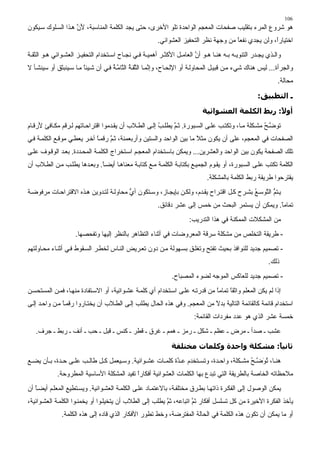 ‫601‬
‫هﻮ ﺵﺮوع اﻟﻤﺮء ﺑﺘﻘﻠﻴﺐ ﺻﻔﺤﺎت اﻟﻤﻌﺠﻢ اﻟﻮاﺡﺪة ﺗﻠﻮ اﻷﺧﺮى، ﺡﺘﻰ ﻳﺠﺪ اﻟﻜﻠﻤﺔ اﻟﻤﻨﺎﺳﺒﺔ، ﻷن ه ﺬا اﻟﺴ ﻠﻮك ﺳ ﻴﻜﻮن‬
                    ‫َﱠ‬
                                                         ‫اﺧﺘﻴﺎرً، وﻟﻦ ﻳﺠﺪي ﻧﻔﻌﺎ ﻡﻦ وﺟﻬﺔ ﻧﻈﺮ اﻟﺘﺤﻔﻴﺰ اﻟﻌﺸﻮاﺋﻲ.‬
                                                                                       ‫ً‬              ‫ا‬
‫واﻟ ﺬي ﻳﺠ ﺪر اﻟﺘﻨﻮﻳ ﻪ ﺑ ﻪ هﻨ ﺎ ه ﻮ أن اﻟﻌﺎﻡ ﻞ اﻷآﺜ ﺮ أهﻤﻴ ﺔ ﻓ ﻲ ﻧﺠ ﺎح اﺳ ﺘﺨﺪام اﻟﺘﺤﻔﻴ ﺰ اﻟﻌﺸ ﻮاﺋﻲ ه ﻮ اﻟﺜﻘ ﺔ‬
                                                                       ‫ﱠ‬
‫واﻟﺠﺮأة... ﻟﻴﺲ هﻨﺎك ﺵﻲء ﻡ ﻦ ﻗﺒﻴ ﻞ اﻟﻤﺤﺎوﻟ ﺔ أو اﻹﻟﺤ ﺎح، وإ ﱠﻤ ﺎ اﻟ ﱠﻘ ﺔ اﻟ ﱠﺎﻡ ﺔ ﻓ ﻲ أن ﺵ ﻴﺌﺎ ﻡ ﺎ ﺳ ﻴﻨﺒﺜﻖ أو ﺳﻴﻨﺸ ﺄ ﻻ‬
                        ‫ً‬            ‫ﻧ ﺜ ُ ﺘ ﱠُ‬
                                                                                                              ‫ﻡﺤﺎﻟﺔ.‬

                                                                                                     ‫ـ اﻟﺘﻄﺒﻴﻖ:‬

                                                                             ‫أو ً: رﺑﻂ اﻟﻜﻠﻤﺔ اﻟﻌﺸﻮاﺋﻴﺔ‬
                                                                                                   ‫ﻻ‬
‫ﺗﻮ ﱠ ﺢ ﻡﺸ ﻜﻠﺔ ﻡ ﺎ، وﺗﻜﺘ ﺐ ﻋﻠ ﻰ اﻟﺴ ﺒﻮرة. ﺙ ﻢ ﻳﻄﻠ ﺐ إﻟ ﻰ اﻟﻄ ﻼب أن ﻳﻘ ﺪﻡﻮا اﻗﺘﺮاﺡ ﺎﺗﻬﻢ ﻟ ﺮﻗﻢ ﻡﻜ ﺎﻓﺊ ﻷرﻗ ﺎم‬
                                                       ‫ُ‬     ‫ﱠ‬                                     ‫ﺽ ُ‬
‫اﻟﺼﻔﺤﺎت ﻓﻲ اﻟﻤﻌﺠﻢ، ﻋﻠﻰ أن ﻳﻜﻮن ﻡﺜﻼ ﻡﺎ ﺑﻴﻦ اﻟﻮاﺡﺪ واﻟﺴﺘﻴﻦ وأرﺑﻌﻤﺌﺔ، ﺙ ﻢ رﻗﻤ ﺎ ﺁﺧ ﺮ ﻳﻌﻄ ﻲ ﻡﻮﻗ ﻊ اﻟﻜﻠﻤ ﺔ ﻓ ﻲ‬
                             ‫ً‬     ‫ﱠ‬                                   ‫ً‬
‫ﺗﻠﻚ اﻟﺼﻔﺤﺔ ﻳﻜﻮن ﺑﻴﻦ اﻟﻮاﺡﺪ واﻟﻌﺸﺮﻳﻦ... وﻳﻤﻜﻦ ﺑﺎﺳ ﺘﺨﺪام اﻟﻤﻌﺠ ﻢ اﺳ ﺘﺨﺮاج اﻟﻜﻠﻤ ﺔ اﻟﻤﺤ ﺪدة. ﺑﻌ ﺪ اﻟﻮﻗ ﻮف ﻋﻠ ﻰ‬
‫اﻟﻜﻠﻤﺔ ﺗﻜﺘﺐ ﻋﻠ ﻰ اﻟﺴ ﺒﻮرة، أو ﻳﻘ ﻮم اﻟﺠﻤﻴ ﻊ ﺑﻜﺘﺎﺑ ﺔ اﻟﻜﻠﻤ ﺔ ﻡ ﻊ آﺘﺎﺑ ﺔ ﻡﻌﻨﺎه ﺎ أﻳﻀ ﺎ. وﺑﻌ ﺪهﺎ ﻳﻄﻠ ﺐ ﻡ ﻦ اﻟﻄ ﻼب أن‬
                             ‫ً‬
                                                                               ‫ﻳﻘﺘﺮﺡﻮا ﻃﺮﻳﻘﺔ رﺑﻂ اﻟﻜﻠﻤﺔ ﺑﺎﻟﻤﺸﻜﻠﺔ.‬
‫ﻳ ﺘﻢ اﻟ ﱠﻮﺳ ﻊ ﺑﺸ ﺮح آ ﻞ اﻗﺘ ﺮاح ﻳﻘ ﺪم، وﻟﻜ ﻦ ﺑﺈﻳﺠ ﺎز، وﺳ ﺘﻜﻮن أي ﻡﺤﺎوﻟ ﺔ ﻟﺘ ﺪوﻳﻦ ه ﺬﻩ اﻻﻗﺘﺮاﺡ ﺎت ﻡﺮﻓﻮﺽ ﺔ‬
                                        ‫ﱡ‬                                                  ‫ﱡ ﺘ ُ‬
                                                         ‫ﺗﻤﺎﻡﺎ. وﻳﻤﻜﻦ أن ﻳﺴﺘﻤﺮ اﻟﺒﺤﺚ ﻡﻦ ﺧﻤﺲ إﻟﻰ ﻋﺸﺮ دﻗﺎﺋﻖ.‬
                                                                                                     ‫ً‬
                                                                       ‫ﻡﻦ اﻟﻤﺸﻜﻼت اﻟﻤﻤﻜﻨﺔ ﻓﻲ هﺬا اﻟﺘﺪرﻳﺐ:‬
                     ‫- ﻃﺮﻳﻘﺔ اﻟﺘﺨﻠﺺ ﻡﻦ ﻡﺸﻜﻠﺔ ﺳﺮﻗﺔ اﻟﻤﻌﺮوﺽﺎت ﻓﻲ أﺙﻨﺎء اﻟﺘﻈﺎهﺮ ﺑﺎﻟﻨﻈﺮ إﻟﻴﻬﺎ وﺗﻔﺤﺼﻬﺎ.‬
‫- ﺗﺼﻤﻴﻢ ﺟﺪﻳﺪ ﻟﻠﻨﻮاﻓﺬ ﺑﺤﻴﺚ ﺗﻔﺘﺢ وﺗﻐﻠ ﻖ ﺑﺴ ﻬﻮﻟﺔ ﻡ ﻦ دون ﺗﻌ ﺮﻳﺾ اﻟﻨ ﺎس ﻟﺨﻄ ﺮ اﻟﺴ ﻘﻮط ﻓ ﻲ أﺙﻨ ﺎء ﻡﺤ ﺎوﻟﺘﻬﻢ‬
                                                                                                          ‫ذﻟﻚ.‬
                                                               ‫- ﺗﺼﻤﻴﻢ ﺟﺪﻳﺪ ﻟﻠﻌﺎآﺲ اﻟﻤﻮﺟﻪ ﻟﻀﻮء اﻟﻤﺼﺒﺎح.‬
‫إذا ﻟﻢ ﻳﻜﻦ اﻟﻤﻌﻠﻢ واﺙﻘﺎ ﺗﻤﺎﻡﺎ ﻡﻦ ﻗﺪرﺗ ﻪ ﻋﻠ ﻰ اﺳ ﺘﺨﺪام أي آﻠﻤ ﺔ ﻋﺸ ﻮاﺋﻴﺔ، أو اﻻﺳ ﺘﻔﺎدة ﻡﻨﻬ ﺎ، ﻓﻤ ﻦ اﻟﻤﺴﺘﺤﺴ ﻦ‬
                                                                              ‫ً‬     ‫ً‬
‫اﺳﺘﺨﺪام ﻗﺎﺋﻤﺔ آﺎﻟﻘﺎﺋﻤﺔ اﻟﺘﺎﻟﻴﺔ ﺑﺪﻻ ﻡﻦ اﻟﻤﻌﺠﻢ. وﻓﻲ هﺬﻩ اﻟﺤﺎل ﻳﻄﻠﺐ إﻟ ﻰ اﻟﻄ ﻼب أن ﻳﺨﺘ ﺎروا رﻗﻤ ﺎ ﻡ ﻦ واﺡ ﺪ إﻟ ﻰ‬
               ‫ً‬                                                           ‫ً‬
                                                                         ‫ﺧﻤﺴﺔ ﻋﺸﺮ اﻟﺬي هﻮ ﻋﺪد ﻡﻔﺮدات اﻟﻘﺎﺋﻤﺔ:‬
   ‫ﻋﺸﺐ ـ ﺻﺪأ ـ ﻡﺮض ـ ﻋﻈﻢ ـ ﺵﻜﻞ ـ رﻡﺰ ـ هﻤﻢ ـ ﻏﺮق ـ ﻗﻄﺮ ـ آﻨﺲ ـ ﻗﺒﻞ ـ ﺡﺐ ـ أﻧﻒ ـ رﺑﻂ ـ ﺟﺮف.‬

                                                               ‫ﺛﺎﻧﻴ ً: ﻣﺸﻜﻠﺔ واﺣﺪة وآﻠﻤﺎت ﻣﺨﺘﻠﻔﺔ‬
                                                                                          ‫ﺎ‬
‫هﻨ ﺎ، ﺗﻮ ﱠ ﺢ ﻡﺸ ﻜﻠﺔ، واﺡ ﺪة، وﺗﺴ ﺘﺨﺪم ﻋ ﱠة آﻠﻤ ﺎت ﻋﺸ ﻮاﺋﻴﺔ. وﺳ ﻴﻌﻤﻞ آ ﻞ ﻃﺎﻟ ﺐ ﻋﻠ ﻰ ﺡ ﺪة، ﺑ ﺄن ﻳﻀ ﻊ‬
                                                         ‫ﺪ‬                            ‫ُ َﺽ ُ‬
             ‫ﻡﻼﺡﻈﺎﺗﻪ اﻟﺨﺎﺻﺔ ﺑﺎﻟﻄﺮﻳﻘﺔ اﻟﺘﻲ ﺗﺒﺪع ﺑﻬﺎ اﻟﻜﻠﻤﺎت اﻟﻌﺸﻮاﺋﻴﺔ أﻓﻜﺎرا ﺗﻔﻴﺪ اﻟﻤﺸﻜﻠﺔ اﻷﺳﺎﺳﻴﺔ اﻟﻤﻄﺮوﺡﺔ.‬
                                            ‫ً‬
‫ﻳﻤﻜﻦ اﻟﻮﺻﻮل إﻟﻰ اﻟﻔﻜ ﺮة ذاﺗﻬ ﺎ ﺑﻄ ﺮق ﻡﺨﺘﻠﻔ ﺔ، ﺑﺎﻻﻋﺘﻤ ﺎد ﻋﻠ ﻰ اﻟﻜﻠﻤ ﺔ اﻟﻌﺸ ﻮاﺋﻴﺔ. وﻳﺴ ﺘﻄﻴﻊ اﻟﻤﻌﻠ ﻢ أﻳﻀ ﺎ أن‬
   ‫ً‬
‫ﻳﺄﺧﺬ اﻟﻔﻜﺮة اﻷﺧﻴﺮة ﻡﻦ آﻞ ﺗﺴﻠﺴﻞ أﻓﻜﺎر ﺗﻢ اﺗﺒﺎﻋﻪ، ﺙﻢ ﻳﻄﻠﺐ إﻟﻰ اﻟﻄﻼب أن ﻳﺘﺨﻴﻠ ﻮا أو ﻳﺨﻤﻨ ﻮا اﻟﻜﻠﻤ ﺔ اﻟﻌﺸ ﻮاﺋﻴﺔ،‬
                                                          ‫ﱠ‬          ‫َﱠ‬
               ‫أو ﻡﺎ ﻳﻤﻜﻦ أن ﺗﻜﻮن هﺬﻩ اﻟﻜﻠﻤﺔ ﻓﻲ اﻟﺤﺎﻟﺔ اﻟﻤﻔﺘﺮﺽﺔ، وﺧﻂ ﺗﻄﻮر اﻷﻓﻜﺎر اﻟﺬي ﻗﺎدﻩ إﻟﻰ هﺬﻩ اﻟﻜﻠﻤﺔ.‬
 