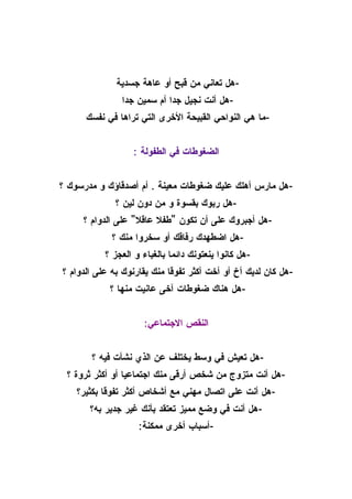 ‫-هل تعاني من قبح أو عاهة جسدية‬
               ‫-هل أنت نجيل جدا أم سمين جدا‬
      ‫-ما هي النواحي القبيحة الخرى التي تراها في نفسك‬


                  ‫الضغوطات في الطفولة :‬


‫-هل مارس أهلك عليك ضغوطات معينة . أم أصدقاؤك و مدرسوك ؟‬
             ‫-هل ربوك بقسوة و من دون لين ؟‬
     ‫-هل أجبروك على أن تكون "طفل عاقل" على الدوام ؟‬
             ‫-هل اضطهدك رفاقك أو سخروا منك ؟‬
           ‫-هل كانوا ينعتونك دائما بالغباء و العجز ؟‬
‫-هل كان لديك أخ أو أخت أكثر تفوقا منك يقارنوك به على الدوام ؟‬
            ‫-هل هناك ضغوطات آخى عانيت منها ؟‬


                     ‫النقص الجتماعي:‬


       ‫-هل تعيش في وسط يختلف عن الذي نشأت فيه ؟‬
 ‫-هل أنت متزوج من شخص أرقى منك اجتماعيا أو أكثر ثروة ؟‬
    ‫-هل أنت على اتصال مهني مع أشخاص أكثر تفوقا بكثير؟‬
       ‫-هل أنت في وضع مميز تعتقد بأنك غير جدير به؟‬
                    ‫-أسباب أخرى ممكنة:‬
 