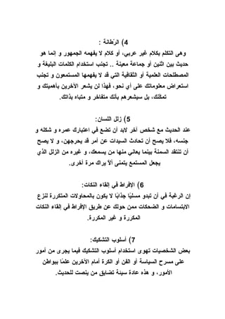 ‫4( ال ّطانة :‬
                               ‫ر‬
 ‫وهى التكلم بكلم غير عربي، أو كلم ل يفهمه الجمهور و إنما هو‬
‫حديث بين اثنين أو جماعة معينة .. تجنب استخدام الكلمات البليغة و‬
‫المصطلحات العلمية أو الثقافية التي قد ل يفهمها المستمعون و تجنب‬
‫استعراض معلوماتك على أي نحو، فهذا لن يشعر الخرين بأهميتك و‬
         ‫تم ّنك، بل سيشعرهم بأنك متفاخر و متباه بذاتك.‬
                                                  ‫ك‬


                        ‫5( زلل اللسان:‬
‫عند الحديث مع شخص آخر لبد أن تضع في اعتبارك عمره و شكله و‬
‫جنسه، فل يصح أن تحادث السيدات عن أمر قد يحرجهن، و ل يصح‬
‫أن تنتقد السمنة بينما يعاني منها من يسمعك، و غيره من الزلل الذي‬
             ‫يجعل المستمع يتمنى أ ّ يراك مرة أخرى.‬
                            ‫ل‬


                  ‫6( الفراط في إلقاء النكات:‬
‫إن الرغبة في أن تبدو مسل ًا جذا ًا ل يكون بالمحاولت المتكررة لنزع‬
                                ‫ب‬      ‫ي‬
‫البتسامات و الضحكات ممن حولك عن طريق الفراط في إلقاء النكات‬
                     ‫المكررة و غير المكررة.‬


                      ‫7( أسلوب التشكيك:‬
‫بعض الشخصيات تهوى استخدام أسلوب التشكيك فيما يجرى من أمور‬
  ‫على مسرح السياسة أو الفن أو الكرة أمام الخرين عل ًا ببواطن‬
          ‫م‬
       ‫المور، و هذه عادة سيئة تضايق من ينصت للحديث.‬
 
