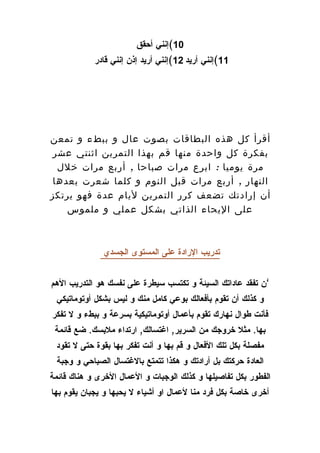 ‫01(إنني أحقق‬
            ‫11(إنني أريد 21(إنني أريد إذن إنني قادر‬




‫أقرأ كل هذه البطاقات بصوت عال و ببطء و تمعن‬
‫بفكرة كل واحدة منها قم بهذا التمرين اثنتي عشر‬
  ‫مرة يوميا : ابرع مرات صباحا , أربع مرات خلل‬
 ‫النهار , أربع مرات قبل النوم و كلما شعرت بعدها‬
‫أن إرادتك تضعف كرر التمرين ليام عدة فهو يرتكز‬
    ‫على اليحاء الذاتي بشكل عملي و ملموس‬



               ‫تدريب الرادة على المستوى الجسدي‬


‫’ن تفقد عاداتك السيئة و تكتسب سيطرة على نفسك هو التدريب الهم‬
 ‫و كذلك أن تقوم بأفعالك بوعي كامل منك و ليس بشكل أوتوماتيكي‬
‫فأنت طوال نهارك تقوم بأعمال أوتوماتيكية بسرعة و ببطء و ل تفكر‬
 ‫بها. مثل خروجك من السرير, اغتسالك, ارتداء ملبسك. ضع قائمة‬
 ‫مفصلة بكل تلك الفعال و قم بها و أنت تفكر بها بقوة حتى ل تقود‬
 ‫العادة حركتك بل أرادتك و هكذا تتمتع بالغتسال الصباحي و وجبة‬
‫الفطور بكل تفاصيلها و كذلك الوجبات و العمال الخرى و هناك قائمة‬
‫أخرى خاصة بكل فرد منا لعمال او أشياء ل يحبها و يجبان يقوم بها‬
 