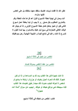 ‫تظن انك إذا فقدت نوبات غضبك ستفقد معها سلطتك بل على العكس‬
                           ‫فإنها ستزداد‬
 ‫أنت وصل إلى نهاية خطة السبوع الول أعد قراءة هذه الخطة وقم‬
 ‫بالتمارين المطلوب بكل صدق , و ل يجب أن تبدأ بخطة عمل أسبوع‬
‫الثاني قبل أن تنجز بشكل كامل خطة السبوع الولى و إذا لم يتوفر لك‬
‫الوقت الكافي لنجازها في سبع أيام عليك بالستمرار بها لمدة أطول ل‬
‫تتسرع إذا كنت راغبا في نتائج أكيدة و النتيجة النهائية رهن بمواظبتك‬




                               ‫]‪[B‬‬
                  ‫تخلص من خجل في ثلثة أسابيع‬


               ‫تخلص من عقدة النقص بمعرفة نفسك‬
                              ‫]/‪[b‬‬


   ‫إذا كنت خجول فإن هذا الكتاب يمد لك يد المساعدة و إذا لم تكن‬
 ‫خجول. فإنك قد شعرت أحيان بخوف أو جزع أو ارتباكا ما وضع أو‬
 ‫شخص ل تعرفه لتجنب حدوث ذلك مجددا, طبق تعليمات هذا الكتاب‬
‫فإنه سيجعلك تعي دوافع خجلك أو خوفك , ليجيب عن سؤال:"لماذا أنت‬
                             ‫خجول؟"‬


              ‫كتاب: تخلص من خجلك في ثلثة أسابيع‬
 