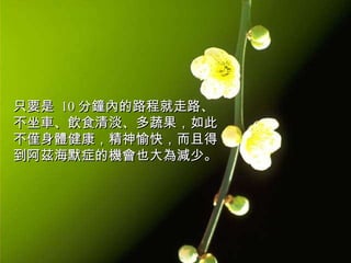 只要是  10 分鐘內的路程就走路、不坐車、飲食清淡、多蔬果，如此不僅身體健康，精神愉快，而且得到阿茲海默症的機會也大為減少。  