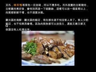 另外， 樟茶鴨 等菜色一定放硝，所以不應多吃。而外面賣的白斬豬肉， 白斬雞肉煮好後，會特別再浸一下硫酸鈉，這樣可以放一個星期以上， 肉質都新鮮不壞，也不須要冰箱。  觀光區的海鮮：觀光區的飯店，現在都永遠不怕沒客人來了。客人少的 飯店，也不怕東西會壞。因為肉與魚都可以放很久，還能又嫩又鮮又   Q   ， 保證沒有人吃得出來。  