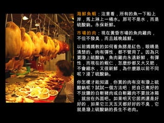 海鮮魚蝦 ：注意看，所有的魚一下船上岸，馬上淋上一桶水。那可不是水，而是硫酸鈉。永保新鮮。  市場的肉 ：現在黃昏市場的魚肉雞肉，不但不發臭，而且越晚越鮮。 以前媽媽教的如何看魚腮是紅色，眼睛是清楚的、肉有彈性，都不管用了。因為只要潑上硫酸鈉，魚肉雞肉永遠新鮮，有彈性，而現在的蝦仁，怎麼炒都又大又肥，不會縮水，又很新鮮，為什麼跟以前不同呢？浸了硫酸鈉。 你怎樣才能知道，你買的肉有沒有潑上硫酸鈉呢？試試一個方法吧：把自已煮好的不放鹽的白斬豬肉或白斬雞肉不要放冰箱，就放在外面吧。如果明天它居然還是好好的，如果它三天五天都好好的不臭，它就是潑上硫酸鈉的長生不老肉。 