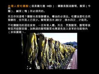 台灣人愛吃鹽酸 （就是氯化氫  HCl ）：鹽酸是製造酸筍、酸菜（牛肉 麵）、鹹菜（鴨）所必須用的。 而且你知道嗎？鹽酸也是發酵醬油、蠔油的必須品。吃醬油要吃自然 發酵的，但市面上已很少。酸筍要泡水 20 分，換水四次，才能用。 不吃鹽酸泡的這些食物，一定有害人體。而且：烹製酸菜、酸筍等食 物宜用鋁製容器，加熱過的酸筍酸菜也應避免放入含苯的包裝物內 （如保麗龍）。 