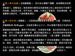 台灣人愛吃硫酸 （亞硫酸氫鈉）：若以為台灣鄉下樸實，食物應該沒有問題， 那就錯了。經驗指出，對食物與化學用品知道得愈少的人愈容易在不知情下 用到毒，危害到大眾，而不自知。硫酸，只要加了這東西，則色澤保鮮，味 道變香又鮮好吃，口感則變有彈性。  台灣人愛吃硝 （硝酸鈉）：以前硝或硝酸是拿來做香腸、火腿、叉燒肉的硝 用量應該是 70 個   ppm   ，也就是百萬分之七十。所以香腸不要自已在家中做。 媽媽做的香腸最毒，雖然不用死豬肉，但是硝的用量，無法抓到百萬分之七 十嘛，所以一定會多放好幾十倍，甚至於幾百倍以上。而如果食物中含有硝 酸鈉，其中則有  1/27  機會會被吸收變成亞硝胺，一進入腸胃，即能致癌。  一直以來，都有那麼多的死豬肉，怎麼處理的 ?  好吃的香腸啦！用死豬的黑 血、黑肉，先漂白，再加色，用血紅色分離法，然後加上硝，真是又甜又香， 又紅又   Q   的。所以香腸、金華火腿、臘肉不要多吃。像香港名店阿一鮑魚的 高湯，號稱用金華火腿熬煮的，含高量的硝酸鈉，吃多了，也就完了。  